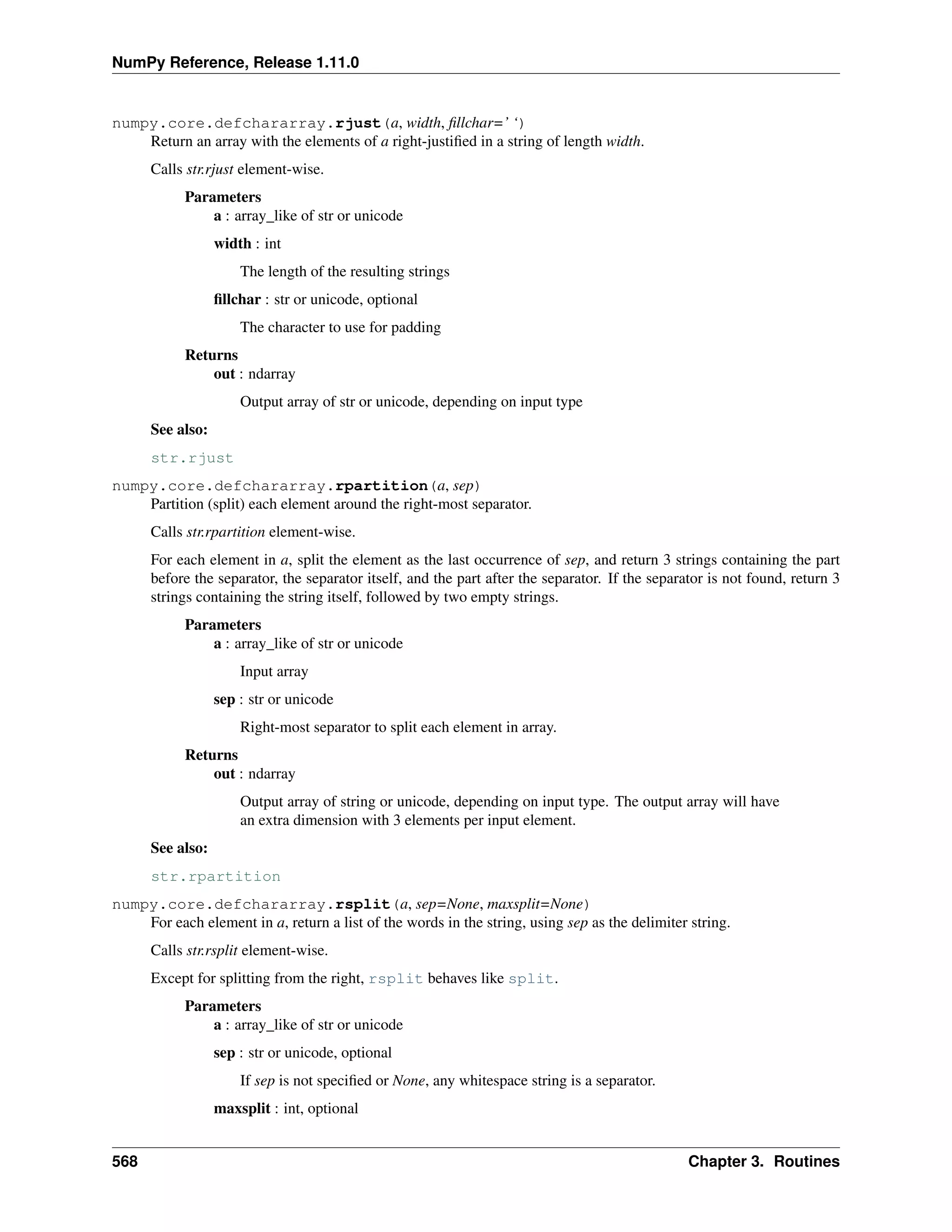NumPy Reference, Release 1.11.0
numpy.core.defchararray.rjust(a, width, fillchar=’ ‘)
Return an array with the elements of a right-justified in a string of length width.
Calls str.rjust element-wise.
Parameters
a : array_like of str or unicode
width : int
The length of the resulting strings
fillchar : str or unicode, optional
The character to use for padding
Returns
out : ndarray
Output array of str or unicode, depending on input type
See also:
str.rjust
numpy.core.defchararray.rpartition(a, sep)
Partition (split) each element around the right-most separator.
Calls str.rpartition element-wise.
For each element in a, split the element as the last occurrence of sep, and return 3 strings containing the part
before the separator, the separator itself, and the part after the separator. If the separator is not found, return 3
strings containing the string itself, followed by two empty strings.
Parameters
a : array_like of str or unicode
Input array
sep : str or unicode
Right-most separator to split each element in array.
Returns
out : ndarray
Output array of string or unicode, depending on input type. The output array will have
an extra dimension with 3 elements per input element.
See also:
str.rpartition
numpy.core.defchararray.rsplit(a, sep=None, maxsplit=None)
For each element in a, return a list of the words in the string, using sep as the delimiter string.
Calls str.rsplit element-wise.
Except for splitting from the right, rsplit behaves like split.
Parameters
a : array_like of str or unicode
sep : str or unicode, optional
If sep is not specified or None, any whitespace string is a separator.
maxsplit : int, optional
568 Chapter 3. Routines
 