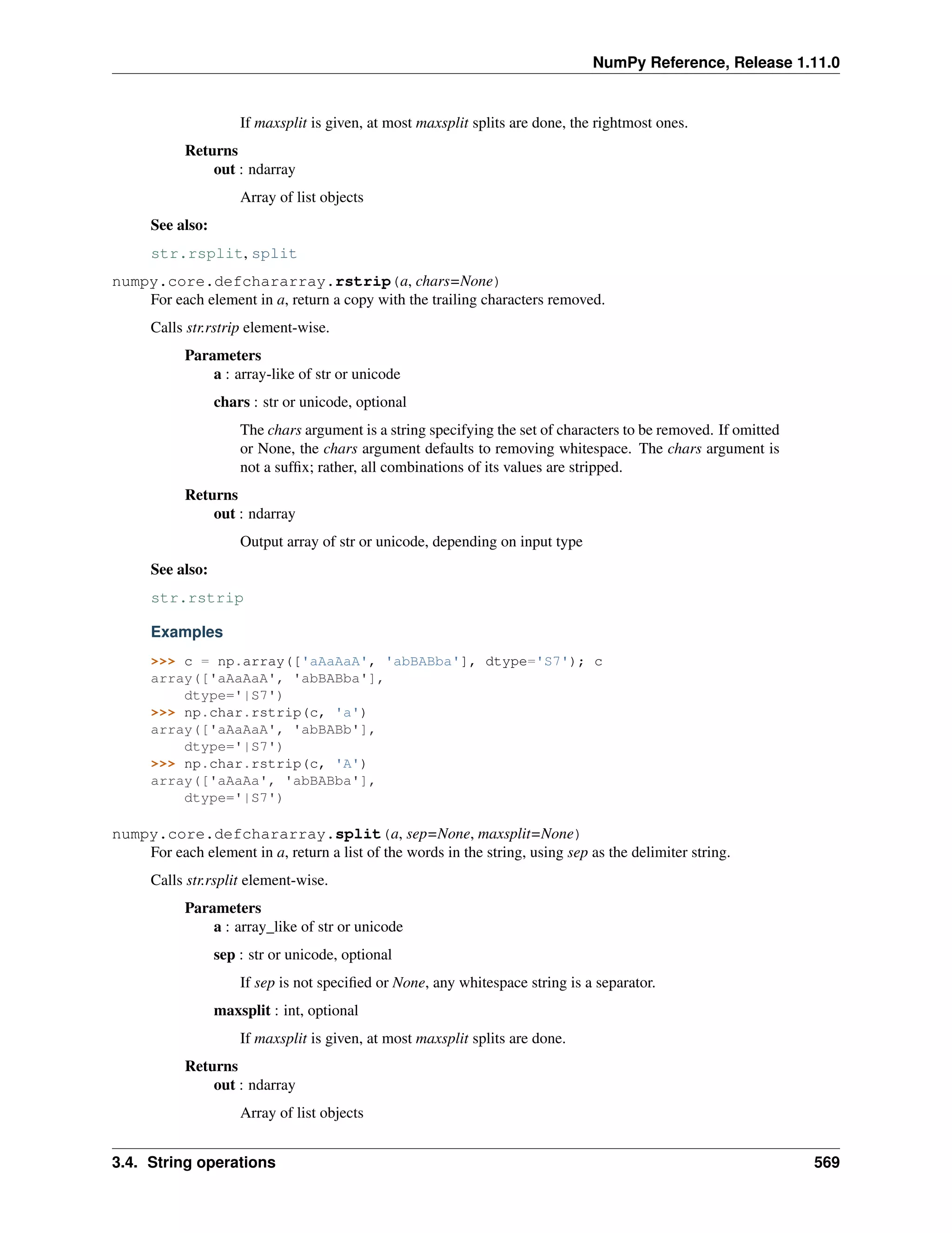 NumPy Reference, Release 1.11.0
If maxsplit is given, at most maxsplit splits are done, the rightmost ones.
Returns
out : ndarray
Array of list objects
See also:
str.rsplit, split
numpy.core.defchararray.rstrip(a, chars=None)
For each element in a, return a copy with the trailing characters removed.
Calls str.rstrip element-wise.
Parameters
a : array-like of str or unicode
chars : str or unicode, optional
The chars argument is a string specifying the set of characters to be removed. If omitted
or None, the chars argument defaults to removing whitespace. The chars argument is
not a suffix; rather, all combinations of its values are stripped.
Returns
out : ndarray
Output array of str or unicode, depending on input type
See also:
str.rstrip
Examples
>>> c = np.array(['aAaAaA', 'abBABba'], dtype='S7'); c
array(['aAaAaA', 'abBABba'],
dtype='|S7')
>>> np.char.rstrip(c, 'a')
array(['aAaAaA', 'abBABb'],
dtype='|S7')
>>> np.char.rstrip(c, 'A')
array(['aAaAa', 'abBABba'],
dtype='|S7')
numpy.core.defchararray.split(a, sep=None, maxsplit=None)
For each element in a, return a list of the words in the string, using sep as the delimiter string.
Calls str.rsplit element-wise.
Parameters
a : array_like of str or unicode
sep : str or unicode, optional
If sep is not specified or None, any whitespace string is a separator.
maxsplit : int, optional
If maxsplit is given, at most maxsplit splits are done.
Returns
out : ndarray
Array of list objects
3.4. String operations 569
 