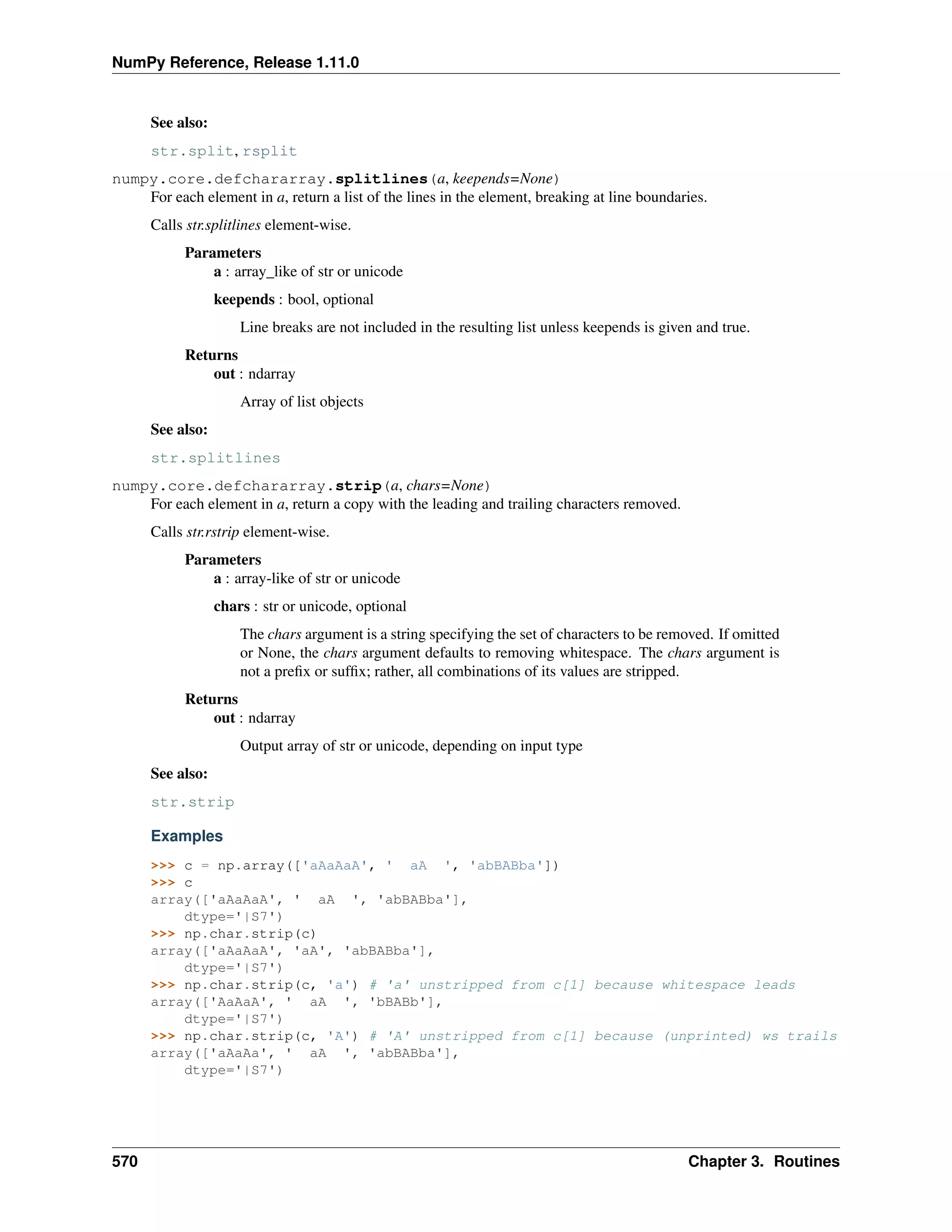 NumPy Reference, Release 1.11.0
See also:
str.split, rsplit
numpy.core.defchararray.splitlines(a, keepends=None)
For each element in a, return a list of the lines in the element, breaking at line boundaries.
Calls str.splitlines element-wise.
Parameters
a : array_like of str or unicode
keepends : bool, optional
Line breaks are not included in the resulting list unless keepends is given and true.
Returns
out : ndarray
Array of list objects
See also:
str.splitlines
numpy.core.defchararray.strip(a, chars=None)
For each element in a, return a copy with the leading and trailing characters removed.
Calls str.rstrip element-wise.
Parameters
a : array-like of str or unicode
chars : str or unicode, optional
The chars argument is a string specifying the set of characters to be removed. If omitted
or None, the chars argument defaults to removing whitespace. The chars argument is
not a prefix or suffix; rather, all combinations of its values are stripped.
Returns
out : ndarray
Output array of str or unicode, depending on input type
See also:
str.strip
Examples
>>> c = np.array(['aAaAaA', ' aA ', 'abBABba'])
>>> c
array(['aAaAaA', ' aA ', 'abBABba'],
dtype='|S7')
>>> np.char.strip(c)
array(['aAaAaA', 'aA', 'abBABba'],
dtype='|S7')
>>> np.char.strip(c, 'a') # 'a' unstripped from c[1] because whitespace leads
array(['AaAaA', ' aA ', 'bBABb'],
dtype='|S7')
>>> np.char.strip(c, 'A') # 'A' unstripped from c[1] because (unprinted) ws trails
array(['aAaAa', ' aA ', 'abBABba'],
dtype='|S7')
570 Chapter 3. Routines
 