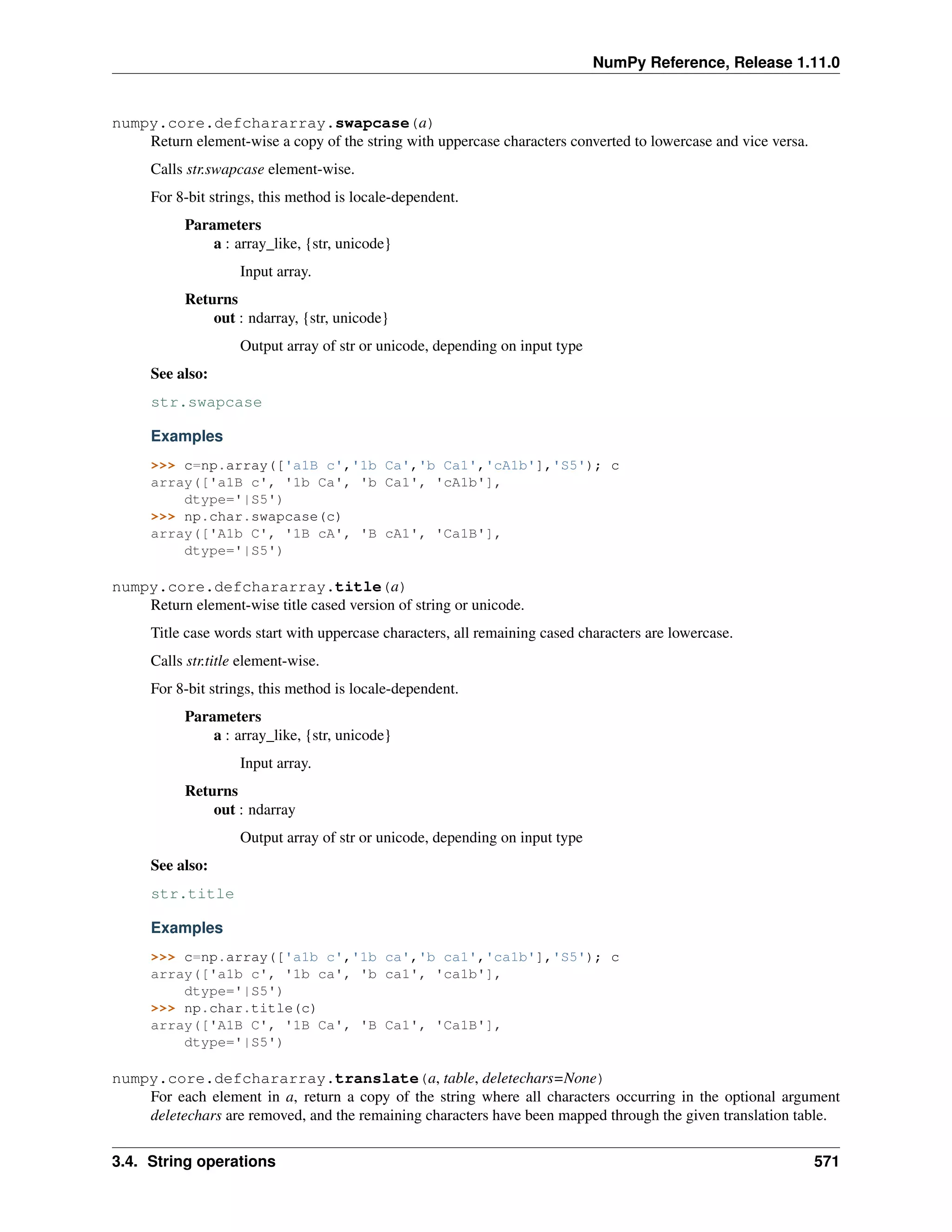 NumPy Reference, Release 1.11.0
numpy.core.defchararray.swapcase(a)
Return element-wise a copy of the string with uppercase characters converted to lowercase and vice versa.
Calls str.swapcase element-wise.
For 8-bit strings, this method is locale-dependent.
Parameters
a : array_like, {str, unicode}
Input array.
Returns
out : ndarray, {str, unicode}
Output array of str or unicode, depending on input type
See also:
str.swapcase
Examples
>>> c=np.array(['a1B c','1b Ca','b Ca1','cA1b'],'S5'); c
array(['a1B c', '1b Ca', 'b Ca1', 'cA1b'],
dtype='|S5')
>>> np.char.swapcase(c)
array(['A1b C', '1B cA', 'B cA1', 'Ca1B'],
dtype='|S5')
numpy.core.defchararray.title(a)
Return element-wise title cased version of string or unicode.
Title case words start with uppercase characters, all remaining cased characters are lowercase.
Calls str.title element-wise.
For 8-bit strings, this method is locale-dependent.
Parameters
a : array_like, {str, unicode}
Input array.
Returns
out : ndarray
Output array of str or unicode, depending on input type
See also:
str.title
Examples
>>> c=np.array(['a1b c','1b ca','b ca1','ca1b'],'S5'); c
array(['a1b c', '1b ca', 'b ca1', 'ca1b'],
dtype='|S5')
>>> np.char.title(c)
array(['A1B C', '1B Ca', 'B Ca1', 'Ca1B'],
dtype='|S5')
numpy.core.defchararray.translate(a, table, deletechars=None)
For each element in a, return a copy of the string where all characters occurring in the optional argument
deletechars are removed, and the remaining characters have been mapped through the given translation table.
3.4. String operations 571
 