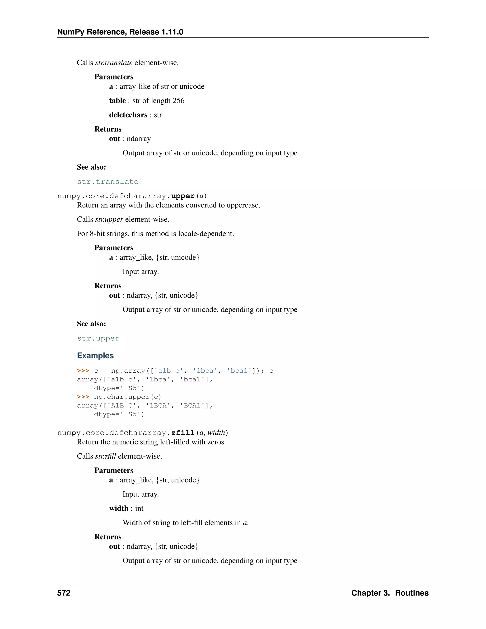 NumPy Reference, Release 1.11.0
Calls str.translate element-wise.
Parameters
a : array-like of str or unicode
table : str of length 256
deletechars : str
Returns
out : ndarray
Output array of str or unicode, depending on input type
See also:
str.translate
numpy.core.defchararray.upper(a)
Return an array with the elements converted to uppercase.
Calls str.upper element-wise.
For 8-bit strings, this method is locale-dependent.
Parameters
a : array_like, {str, unicode}
Input array.
Returns
out : ndarray, {str, unicode}
Output array of str or unicode, depending on input type
See also:
str.upper
Examples
>>> c = np.array(['a1b c', '1bca', 'bca1']); c
array(['a1b c', '1bca', 'bca1'],
dtype='|S5')
>>> np.char.upper(c)
array(['A1B C', '1BCA', 'BCA1'],
dtype='|S5')
numpy.core.defchararray.zfill(a, width)
Return the numeric string left-filled with zeros
Calls str.zfill element-wise.
Parameters
a : array_like, {str, unicode}
Input array.
width : int
Width of string to left-fill elements in a.
Returns
out : ndarray, {str, unicode}
Output array of str or unicode, depending on input type
572 Chapter 3. Routines
 