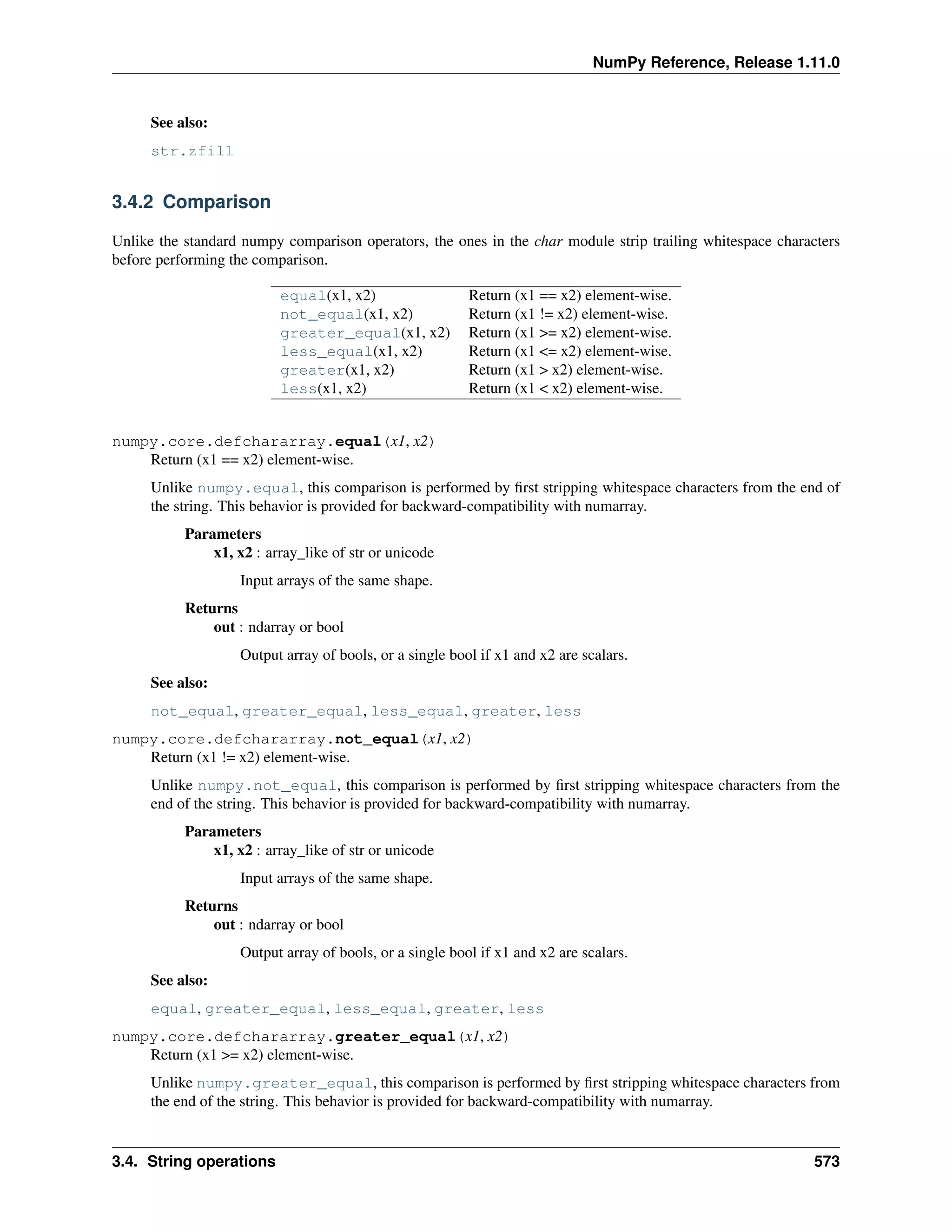 NumPy Reference, Release 1.11.0
See also:
str.zfill
3.4.2 Comparison
Unlike the standard numpy comparison operators, the ones in the char module strip trailing whitespace characters
before performing the comparison.
equal(x1, x2) Return (x1 == x2) element-wise.
not_equal(x1, x2) Return (x1 != x2) element-wise.
greater_equal(x1, x2) Return (x1 >= x2) element-wise.
less_equal(x1, x2) Return (x1 <= x2) element-wise.
greater(x1, x2) Return (x1 > x2) element-wise.
less(x1, x2) Return (x1 < x2) element-wise.
numpy.core.defchararray.equal(x1, x2)
Return (x1 == x2) element-wise.
Unlike numpy.equal, this comparison is performed by first stripping whitespace characters from the end of
the string. This behavior is provided for backward-compatibility with numarray.
Parameters
x1, x2 : array_like of str or unicode
Input arrays of the same shape.
Returns
out : ndarray or bool
Output array of bools, or a single bool if x1 and x2 are scalars.
See also:
not_equal, greater_equal, less_equal, greater, less
numpy.core.defchararray.not_equal(x1, x2)
Return (x1 != x2) element-wise.
Unlike numpy.not_equal, this comparison is performed by first stripping whitespace characters from the
end of the string. This behavior is provided for backward-compatibility with numarray.
Parameters
x1, x2 : array_like of str or unicode
Input arrays of the same shape.
Returns
out : ndarray or bool
Output array of bools, or a single bool if x1 and x2 are scalars.
See also:
equal, greater_equal, less_equal, greater, less
numpy.core.defchararray.greater_equal(x1, x2)
Return (x1 >= x2) element-wise.
Unlike numpy.greater_equal, this comparison is performed by first stripping whitespace characters from
the end of the string. This behavior is provided for backward-compatibility with numarray.
3.4. String operations 573
 