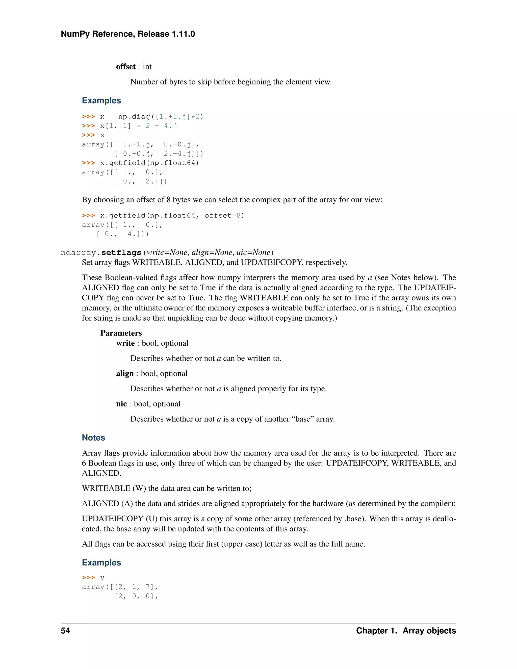 NumPy Reference, Release 1.11.0
offset : int
Number of bytes to skip before beginning the element view.
Examples
>>> x = np.diag([1.+1.j]*2)
>>> x[1, 1] = 2 + 4.j
>>> x
array([[ 1.+1.j, 0.+0.j],
[ 0.+0.j, 2.+4.j]])
>>> x.getfield(np.float64)
array([[ 1., 0.],
[ 0., 2.]])
By choosing an offset of 8 bytes we can select the complex part of the array for our view:
>>> x.getfield(np.float64, offset=8)
array([[ 1., 0.],
[ 0., 4.]])
ndarray.setflags(write=None, align=None, uic=None)
Set array flags WRITEABLE, ALIGNED, and UPDATEIFCOPY, respectively.
These Boolean-valued flags affect how numpy interprets the memory area used by a (see Notes below). The
ALIGNED flag can only be set to True if the data is actually aligned according to the type. The UPDATEIF-
COPY flag can never be set to True. The flag WRITEABLE can only be set to True if the array owns its own
memory, or the ultimate owner of the memory exposes a writeable buffer interface, or is a string. (The exception
for string is made so that unpickling can be done without copying memory.)
Parameters
write : bool, optional
Describes whether or not a can be written to.
align : bool, optional
Describes whether or not a is aligned properly for its type.
uic : bool, optional
Describes whether or not a is a copy of another “base” array.
Notes
Array flags provide information about how the memory area used for the array is to be interpreted. There are
6 Boolean flags in use, only three of which can be changed by the user: UPDATEIFCOPY, WRITEABLE, and
ALIGNED.
WRITEABLE (W) the data area can be written to;
ALIGNED (A) the data and strides are aligned appropriately for the hardware (as determined by the compiler);
UPDATEIFCOPY (U) this array is a copy of some other array (referenced by .base). When this array is deallo-
cated, the base array will be updated with the contents of this array.
All flags can be accessed using their first (upper case) letter as well as the full name.
Examples
>>> y
array([[3, 1, 7],
[2, 0, 0],
54 Chapter 1. Array objects
 