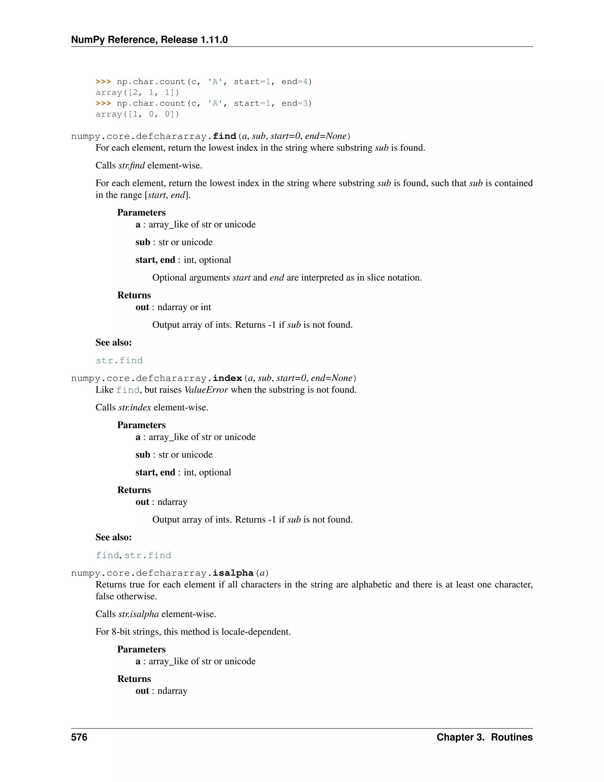 NumPy Reference, Release 1.11.0
>>> np.char.count(c, 'A', start=1, end=4)
array([2, 1, 1])
>>> np.char.count(c, 'A', start=1, end=3)
array([1, 0, 0])
numpy.core.defchararray.find(a, sub, start=0, end=None)
For each element, return the lowest index in the string where substring sub is found.
Calls str.find element-wise.
For each element, return the lowest index in the string where substring sub is found, such that sub is contained
in the range [start, end].
Parameters
a : array_like of str or unicode
sub : str or unicode
start, end : int, optional
Optional arguments start and end are interpreted as in slice notation.
Returns
out : ndarray or int
Output array of ints. Returns -1 if sub is not found.
See also:
str.find
numpy.core.defchararray.index(a, sub, start=0, end=None)
Like find, but raises ValueError when the substring is not found.
Calls str.index element-wise.
Parameters
a : array_like of str or unicode
sub : str or unicode
start, end : int, optional
Returns
out : ndarray
Output array of ints. Returns -1 if sub is not found.
See also:
find, str.find
numpy.core.defchararray.isalpha(a)
Returns true for each element if all characters in the string are alphabetic and there is at least one character,
false otherwise.
Calls str.isalpha element-wise.
For 8-bit strings, this method is locale-dependent.
Parameters
a : array_like of str or unicode
Returns
out : ndarray
576 Chapter 3. Routines
 