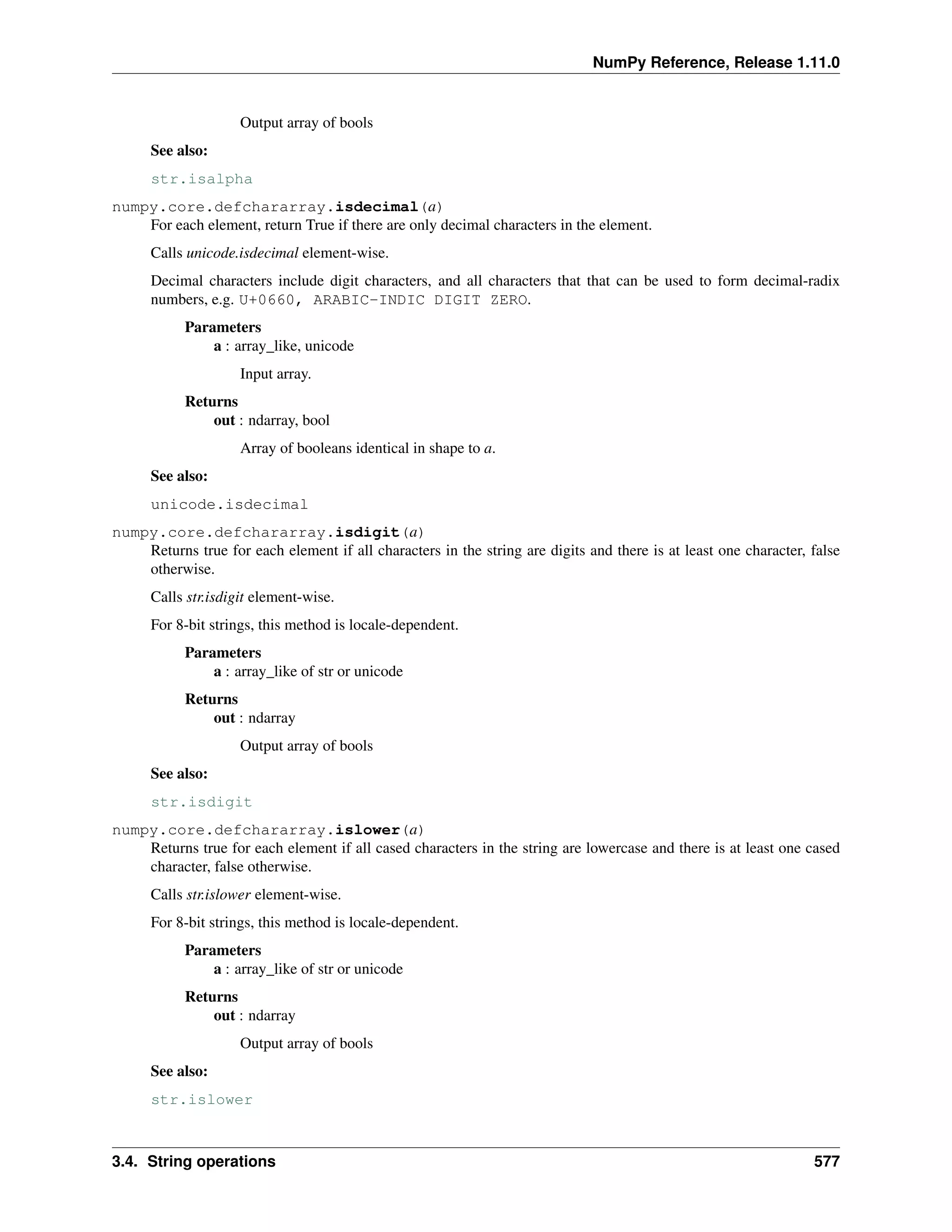 NumPy Reference, Release 1.11.0
Output array of bools
See also:
str.isalpha
numpy.core.defchararray.isdecimal(a)
For each element, return True if there are only decimal characters in the element.
Calls unicode.isdecimal element-wise.
Decimal characters include digit characters, and all characters that that can be used to form decimal-radix
numbers, e.g. U+0660, ARABIC-INDIC DIGIT ZERO.
Parameters
a : array_like, unicode
Input array.
Returns
out : ndarray, bool
Array of booleans identical in shape to a.
See also:
unicode.isdecimal
numpy.core.defchararray.isdigit(a)
Returns true for each element if all characters in the string are digits and there is at least one character, false
otherwise.
Calls str.isdigit element-wise.
For 8-bit strings, this method is locale-dependent.
Parameters
a : array_like of str or unicode
Returns
out : ndarray
Output array of bools
See also:
str.isdigit
numpy.core.defchararray.islower(a)
Returns true for each element if all cased characters in the string are lowercase and there is at least one cased
character, false otherwise.
Calls str.islower element-wise.
For 8-bit strings, this method is locale-dependent.
Parameters
a : array_like of str or unicode
Returns
out : ndarray
Output array of bools
See also:
str.islower
3.4. String operations 577
 