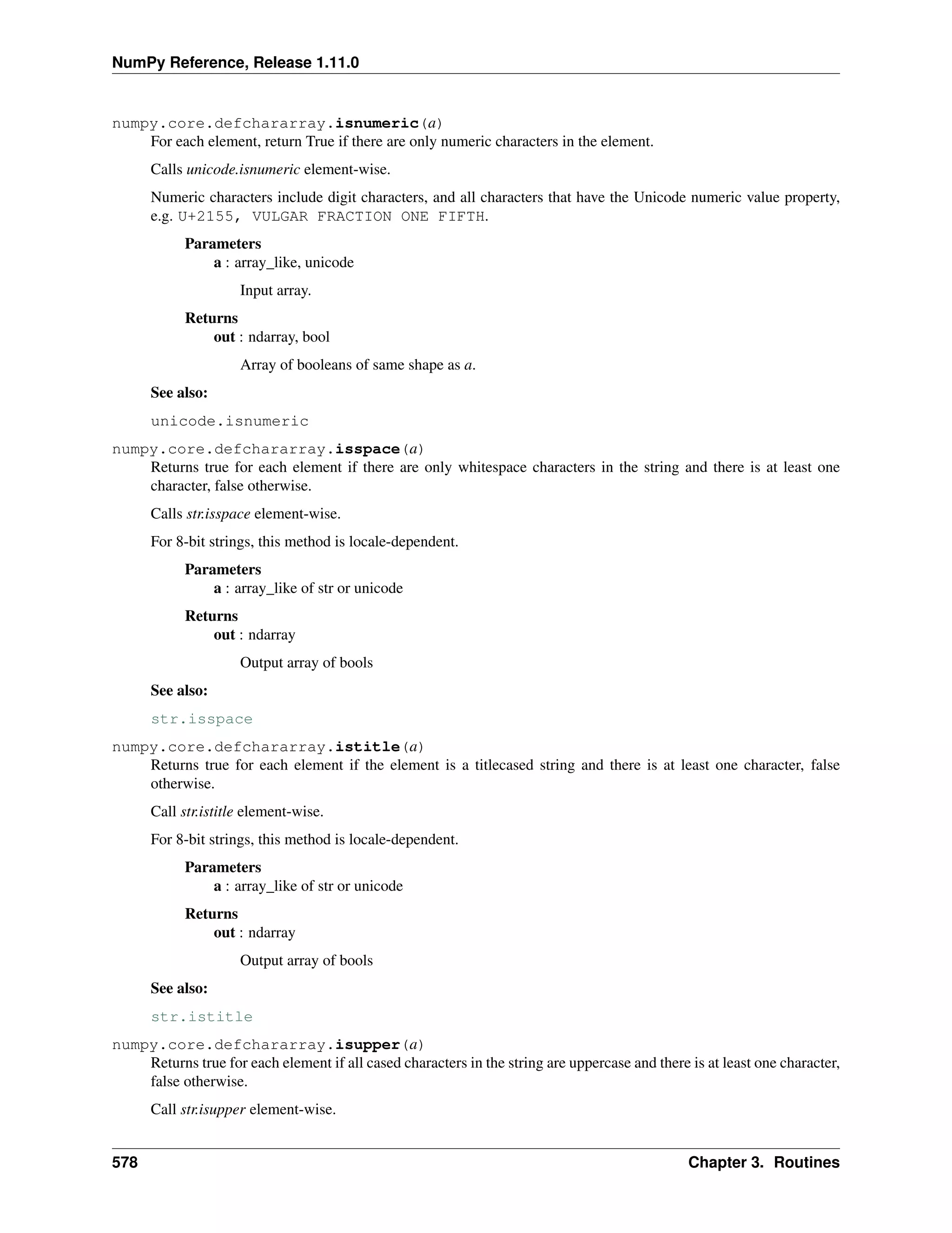 NumPy Reference, Release 1.11.0
numpy.core.defchararray.isnumeric(a)
For each element, return True if there are only numeric characters in the element.
Calls unicode.isnumeric element-wise.
Numeric characters include digit characters, and all characters that have the Unicode numeric value property,
e.g. U+2155, VULGAR FRACTION ONE FIFTH.
Parameters
a : array_like, unicode
Input array.
Returns
out : ndarray, bool
Array of booleans of same shape as a.
See also:
unicode.isnumeric
numpy.core.defchararray.isspace(a)
Returns true for each element if there are only whitespace characters in the string and there is at least one
character, false otherwise.
Calls str.isspace element-wise.
For 8-bit strings, this method is locale-dependent.
Parameters
a : array_like of str or unicode
Returns
out : ndarray
Output array of bools
See also:
str.isspace
numpy.core.defchararray.istitle(a)
Returns true for each element if the element is a titlecased string and there is at least one character, false
otherwise.
Call str.istitle element-wise.
For 8-bit strings, this method is locale-dependent.
Parameters
a : array_like of str or unicode
Returns
out : ndarray
Output array of bools
See also:
str.istitle
numpy.core.defchararray.isupper(a)
Returns true for each element if all cased characters in the string are uppercase and there is at least one character,
false otherwise.
Call str.isupper element-wise.
578 Chapter 3. Routines
 