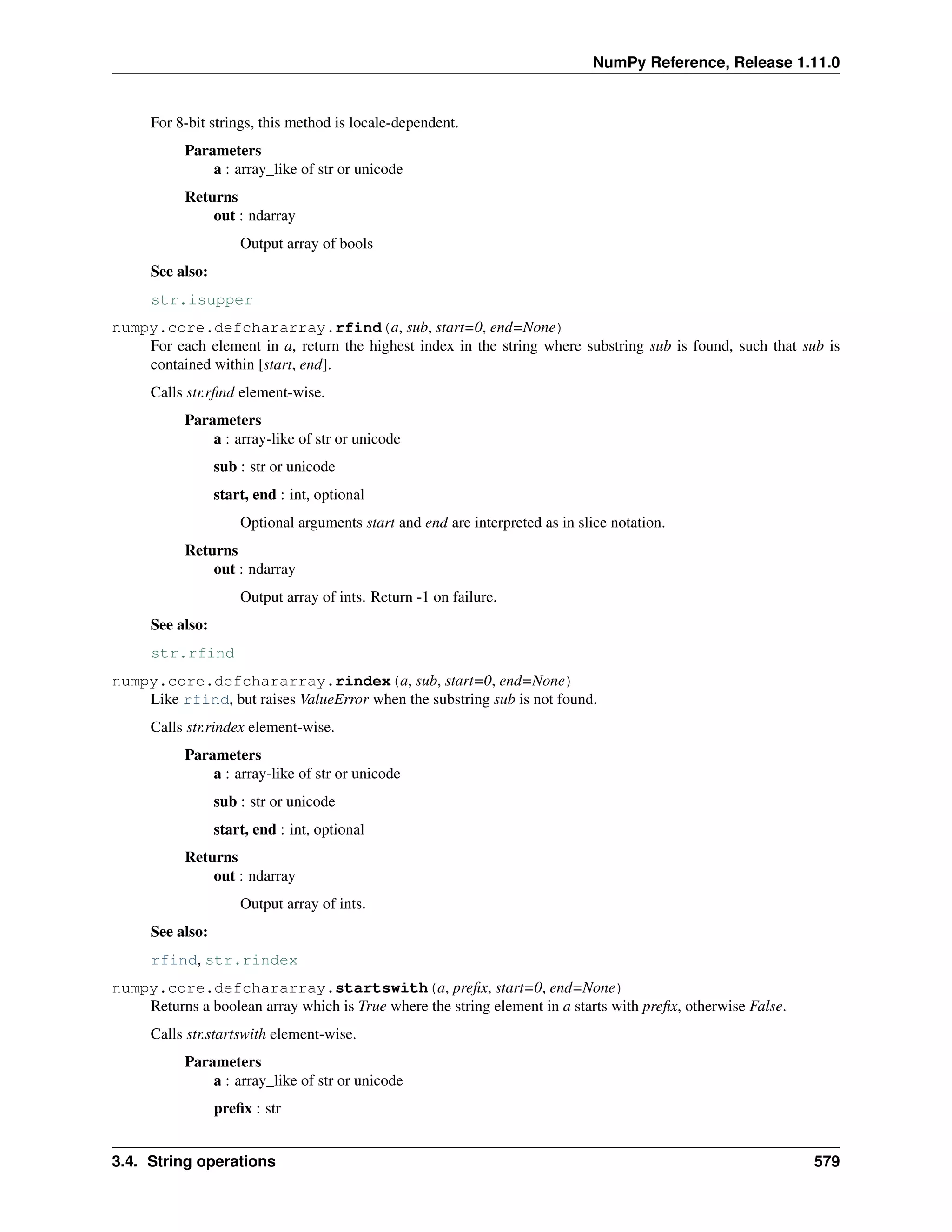 NumPy Reference, Release 1.11.0
For 8-bit strings, this method is locale-dependent.
Parameters
a : array_like of str or unicode
Returns
out : ndarray
Output array of bools
See also:
str.isupper
numpy.core.defchararray.rfind(a, sub, start=0, end=None)
For each element in a, return the highest index in the string where substring sub is found, such that sub is
contained within [start, end].
Calls str.rfind element-wise.
Parameters
a : array-like of str or unicode
sub : str or unicode
start, end : int, optional
Optional arguments start and end are interpreted as in slice notation.
Returns
out : ndarray
Output array of ints. Return -1 on failure.
See also:
str.rfind
numpy.core.defchararray.rindex(a, sub, start=0, end=None)
Like rfind, but raises ValueError when the substring sub is not found.
Calls str.rindex element-wise.
Parameters
a : array-like of str or unicode
sub : str or unicode
start, end : int, optional
Returns
out : ndarray
Output array of ints.
See also:
rfind, str.rindex
numpy.core.defchararray.startswith(a, prefix, start=0, end=None)
Returns a boolean array which is True where the string element in a starts with prefix, otherwise False.
Calls str.startswith element-wise.
Parameters
a : array_like of str or unicode
prefix : str
3.4. String operations 579
 