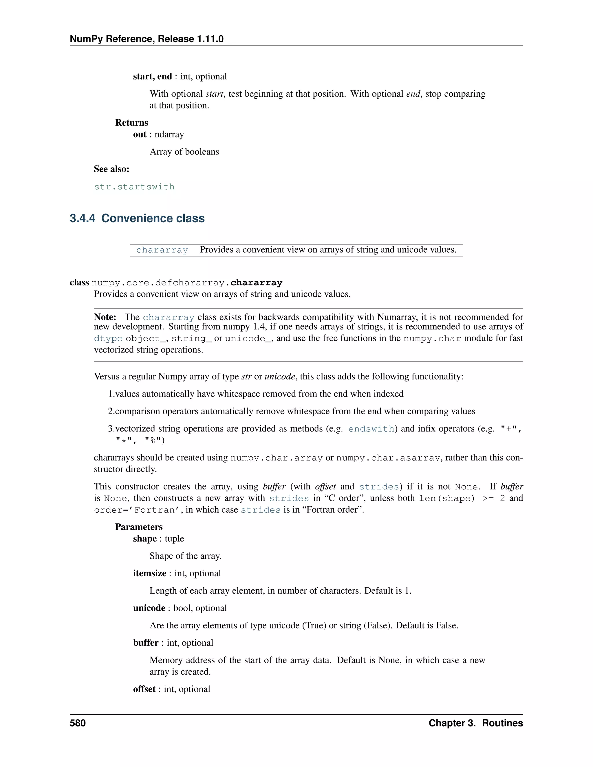 NumPy Reference, Release 1.11.0
start, end : int, optional
With optional start, test beginning at that position. With optional end, stop comparing
at that position.
Returns
out : ndarray
Array of booleans
See also:
str.startswith
3.4.4 Convenience class
chararray Provides a convenient view on arrays of string and unicode values.
class numpy.core.defchararray.chararray
Provides a convenient view on arrays of string and unicode values.
Note: The chararray class exists for backwards compatibility with Numarray, it is not recommended for
new development. Starting from numpy 1.4, if one needs arrays of strings, it is recommended to use arrays of
dtype object_, string_ or unicode_, and use the free functions in the numpy.char module for fast
vectorized string operations.
Versus a regular Numpy array of type str or unicode, this class adds the following functionality:
1.values automatically have whitespace removed from the end when indexed
2.comparison operators automatically remove whitespace from the end when comparing values
3.vectorized string operations are provided as methods (e.g. endswith) and infix operators (e.g. "+",
"*", "%")
chararrays should be created using numpy.char.array or numpy.char.asarray, rather than this con-
structor directly.
This constructor creates the array, using buffer (with offset and strides) if it is not None. If buffer
is None, then constructs a new array with strides in “C order”, unless both len(shape) >= 2 and
order=’Fortran’, in which case strides is in “Fortran order”.
Parameters
shape : tuple
Shape of the array.
itemsize : int, optional
Length of each array element, in number of characters. Default is 1.
unicode : bool, optional
Are the array elements of type unicode (True) or string (False). Default is False.
buffer : int, optional
Memory address of the start of the array data. Default is None, in which case a new
array is created.
offset : int, optional
580 Chapter 3. Routines
 