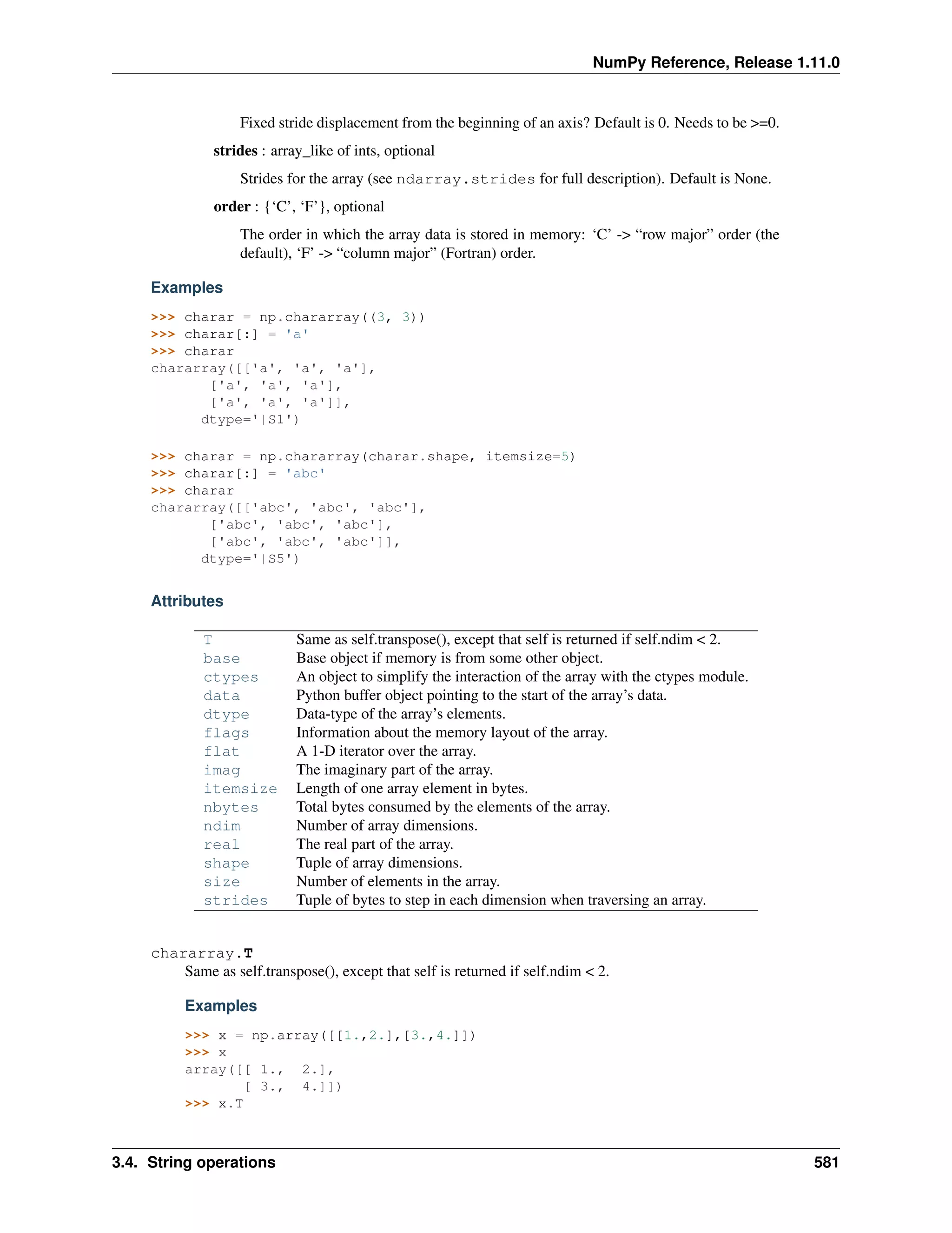NumPy Reference, Release 1.11.0
Fixed stride displacement from the beginning of an axis? Default is 0. Needs to be >=0.
strides : array_like of ints, optional
Strides for the array (see ndarray.strides for full description). Default is None.
order : {‘C’, ‘F’}, optional
The order in which the array data is stored in memory: ‘C’ -> “row major” order (the
default), ‘F’ -> “column major” (Fortran) order.
Examples
>>> charar = np.chararray((3, 3))
>>> charar[:] = 'a'
>>> charar
chararray([['a', 'a', 'a'],
['a', 'a', 'a'],
['a', 'a', 'a']],
dtype='|S1')
>>> charar = np.chararray(charar.shape, itemsize=5)
>>> charar[:] = 'abc'
>>> charar
chararray([['abc', 'abc', 'abc'],
['abc', 'abc', 'abc'],
['abc', 'abc', 'abc']],
dtype='|S5')
Attributes
T Same as self.transpose(), except that self is returned if self.ndim < 2.
base Base object if memory is from some other object.
ctypes An object to simplify the interaction of the array with the ctypes module.
data Python buffer object pointing to the start of the array’s data.
dtype Data-type of the array’s elements.
flags Information about the memory layout of the array.
flat A 1-D iterator over the array.
imag The imaginary part of the array.
itemsize Length of one array element in bytes.
nbytes Total bytes consumed by the elements of the array.
ndim Number of array dimensions.
real The real part of the array.
shape Tuple of array dimensions.
size Number of elements in the array.
strides Tuple of bytes to step in each dimension when traversing an array.
chararray.T
Same as self.transpose(), except that self is returned if self.ndim < 2.
Examples
>>> x = np.array([[1.,2.],[3.,4.]])
>>> x
array([[ 1., 2.],
[ 3., 4.]])
>>> x.T
3.4. String operations 581
 
