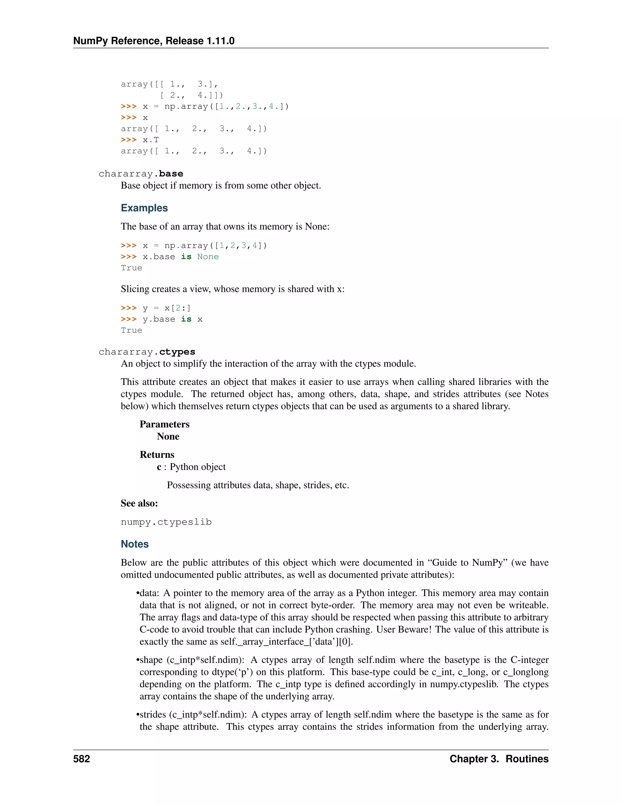 NumPy Reference, Release 1.11.0
array([[ 1., 3.],
[ 2., 4.]])
>>> x = np.array([1.,2.,3.,4.])
>>> x
array([ 1., 2., 3., 4.])
>>> x.T
array([ 1., 2., 3., 4.])
chararray.base
Base object if memory is from some other object.
Examples
The base of an array that owns its memory is None:
>>> x = np.array([1,2,3,4])
>>> x.base is None
True
Slicing creates a view, whose memory is shared with x:
>>> y = x[2:]
>>> y.base is x
True
chararray.ctypes
An object to simplify the interaction of the array with the ctypes module.
This attribute creates an object that makes it easier to use arrays when calling shared libraries with the
ctypes module. The returned object has, among others, data, shape, and strides attributes (see Notes
below) which themselves return ctypes objects that can be used as arguments to a shared library.
Parameters
None
Returns
c : Python object
Possessing attributes data, shape, strides, etc.
See also:
numpy.ctypeslib
Notes
Below are the public attributes of this object which were documented in “Guide to NumPy” (we have
omitted undocumented public attributes, as well as documented private attributes):
•data: A pointer to the memory area of the array as a Python integer. This memory area may contain
data that is not aligned, or not in correct byte-order. The memory area may not even be writeable.
The array flags and data-type of this array should be respected when passing this attribute to arbitrary
C-code to avoid trouble that can include Python crashing. User Beware! The value of this attribute is
exactly the same as self._array_interface_[’data’][0].
•shape (c_intp*self.ndim): A ctypes array of length self.ndim where the basetype is the C-integer
corresponding to dtype(‘p’) on this platform. This base-type could be c_int, c_long, or c_longlong
depending on the platform. The c_intp type is defined accordingly in numpy.ctypeslib. The ctypes
array contains the shape of the underlying array.
•strides (c_intp*self.ndim): A ctypes array of length self.ndim where the basetype is the same as for
the shape attribute. This ctypes array contains the strides information from the underlying array.
582 Chapter 3. Routines
 