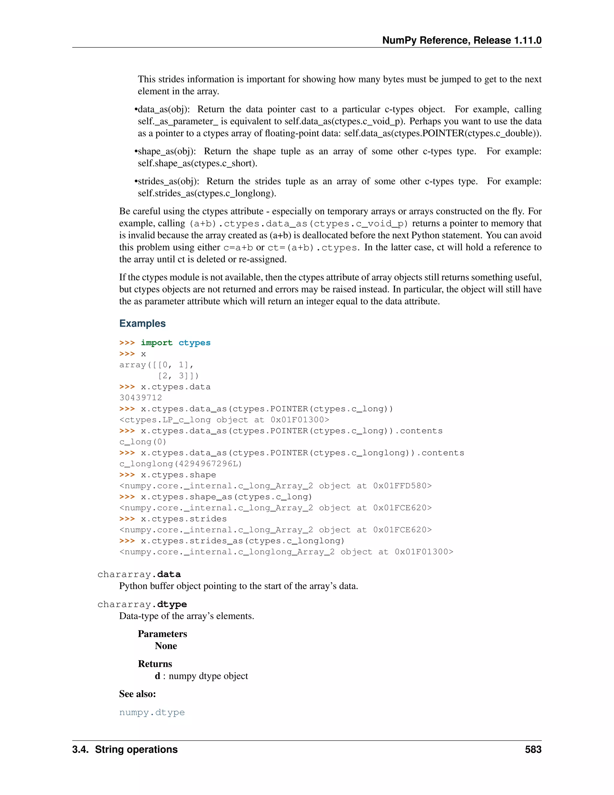 NumPy Reference, Release 1.11.0
This strides information is important for showing how many bytes must be jumped to get to the next
element in the array.
•data_as(obj): Return the data pointer cast to a particular c-types object. For example, calling
self._as_parameter_ is equivalent to self.data_as(ctypes.c_void_p). Perhaps you want to use the data
as a pointer to a ctypes array of floating-point data: self.data_as(ctypes.POINTER(ctypes.c_double)).
•shape_as(obj): Return the shape tuple as an array of some other c-types type. For example:
self.shape_as(ctypes.c_short).
•strides_as(obj): Return the strides tuple as an array of some other c-types type. For example:
self.strides_as(ctypes.c_longlong).
Be careful using the ctypes attribute - especially on temporary arrays or arrays constructed on the fly. For
example, calling (a+b).ctypes.data_as(ctypes.c_void_p) returns a pointer to memory that
is invalid because the array created as (a+b) is deallocated before the next Python statement. You can avoid
this problem using either c=a+b or ct=(a+b).ctypes. In the latter case, ct will hold a reference to
the array until ct is deleted or re-assigned.
If the ctypes module is not available, then the ctypes attribute of array objects still returns something useful,
but ctypes objects are not returned and errors may be raised instead. In particular, the object will still have
the as parameter attribute which will return an integer equal to the data attribute.
Examples
>>> import ctypes
>>> x
array([[0, 1],
[2, 3]])
>>> x.ctypes.data
30439712
>>> x.ctypes.data_as(ctypes.POINTER(ctypes.c_long))
<ctypes.LP_c_long object at 0x01F01300>
>>> x.ctypes.data_as(ctypes.POINTER(ctypes.c_long)).contents
c_long(0)
>>> x.ctypes.data_as(ctypes.POINTER(ctypes.c_longlong)).contents
c_longlong(4294967296L)
>>> x.ctypes.shape
<numpy.core._internal.c_long_Array_2 object at 0x01FFD580>
>>> x.ctypes.shape_as(ctypes.c_long)
<numpy.core._internal.c_long_Array_2 object at 0x01FCE620>
>>> x.ctypes.strides
<numpy.core._internal.c_long_Array_2 object at 0x01FCE620>
>>> x.ctypes.strides_as(ctypes.c_longlong)
<numpy.core._internal.c_longlong_Array_2 object at 0x01F01300>
chararray.data
Python buffer object pointing to the start of the array’s data.
chararray.dtype
Data-type of the array’s elements.
Parameters
None
Returns
d : numpy dtype object
See also:
numpy.dtype
3.4. String operations 583
 