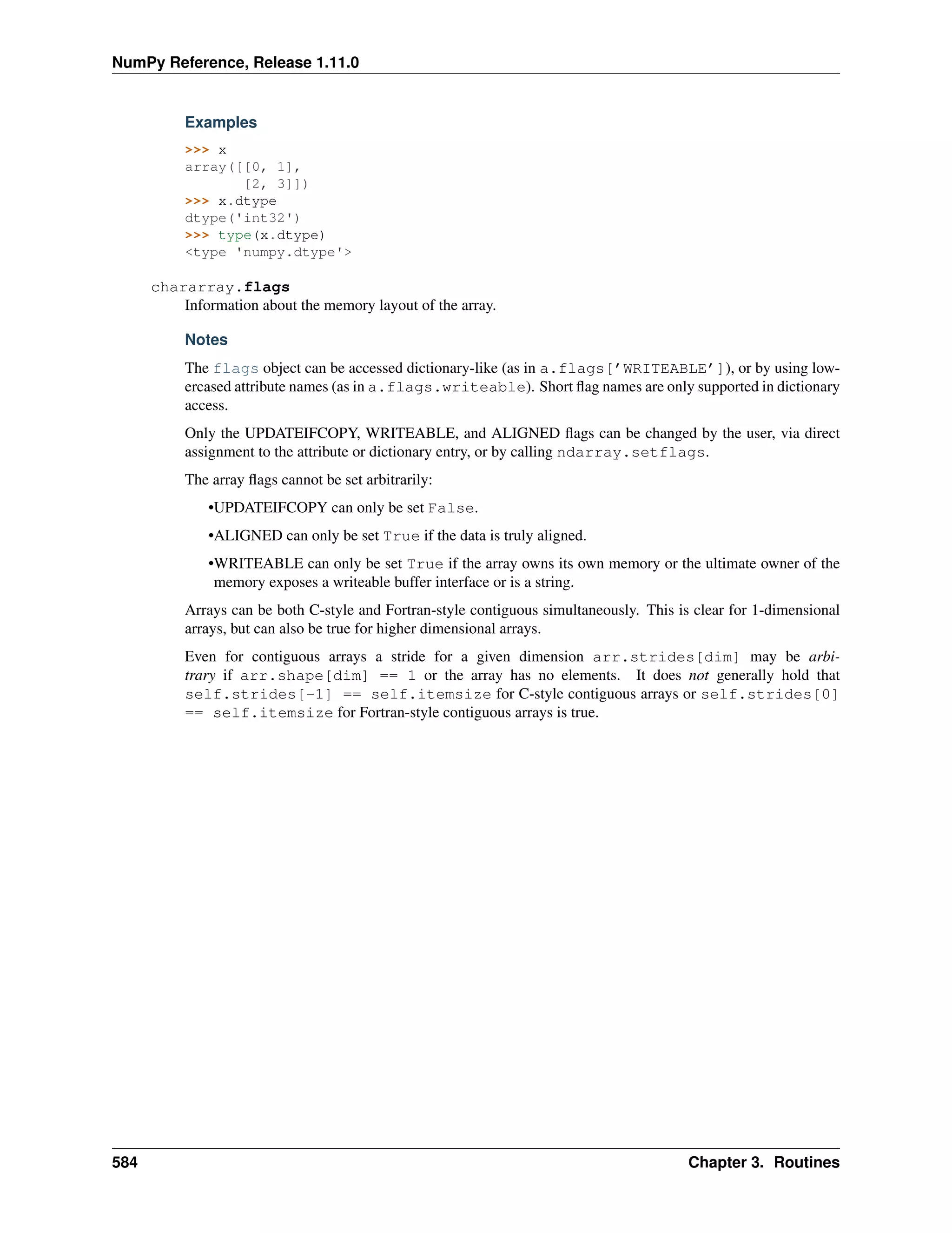 NumPy Reference, Release 1.11.0
Examples
>>> x
array([[0, 1],
[2, 3]])
>>> x.dtype
dtype('int32')
>>> type(x.dtype)
<type 'numpy.dtype'>
chararray.flags
Information about the memory layout of the array.
Notes
The flags object can be accessed dictionary-like (as in a.flags[’WRITEABLE’]), or by using low-
ercased attribute names (as in a.flags.writeable). Short flag names are only supported in dictionary
access.
Only the UPDATEIFCOPY, WRITEABLE, and ALIGNED flags can be changed by the user, via direct
assignment to the attribute or dictionary entry, or by calling ndarray.setflags.
The array flags cannot be set arbitrarily:
•UPDATEIFCOPY can only be set False.
•ALIGNED can only be set True if the data is truly aligned.
•WRITEABLE can only be set True if the array owns its own memory or the ultimate owner of the
memory exposes a writeable buffer interface or is a string.
Arrays can be both C-style and Fortran-style contiguous simultaneously. This is clear for 1-dimensional
arrays, but can also be true for higher dimensional arrays.
Even for contiguous arrays a stride for a given dimension arr.strides[dim] may be arbi-
trary if arr.shape[dim] == 1 or the array has no elements. It does not generally hold that
self.strides[-1] == self.itemsize for C-style contiguous arrays or self.strides[0]
== self.itemsize for Fortran-style contiguous arrays is true.
584 Chapter 3. Routines
 