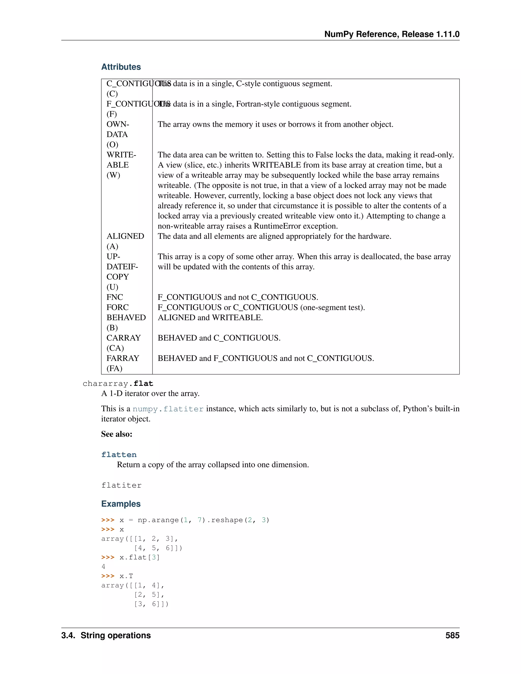 NumPy Reference, Release 1.11.0
Attributes
C_CONTIGUOUS
(C)
The data is in a single, C-style contiguous segment.
F_CONTIGUOUS
(F)
The data is in a single, Fortran-style contiguous segment.
OWN-
DATA
(O)
The array owns the memory it uses or borrows it from another object.
WRITE-
ABLE
(W)
The data area can be written to. Setting this to False locks the data, making it read-only.
A view (slice, etc.) inherits WRITEABLE from its base array at creation time, but a
view of a writeable array may be subsequently locked while the base array remains
writeable. (The opposite is not true, in that a view of a locked array may not be made
writeable. However, currently, locking a base object does not lock any views that
already reference it, so under that circumstance it is possible to alter the contents of a
locked array via a previously created writeable view onto it.) Attempting to change a
non-writeable array raises a RuntimeError exception.
ALIGNED
(A)
The data and all elements are aligned appropriately for the hardware.
UP-
DATEIF-
COPY
(U)
This array is a copy of some other array. When this array is deallocated, the base array
will be updated with the contents of this array.
FNC F_CONTIGUOUS and not C_CONTIGUOUS.
FORC F_CONTIGUOUS or C_CONTIGUOUS (one-segment test).
BEHAVED
(B)
ALIGNED and WRITEABLE.
CARRAY
(CA)
BEHAVED and C_CONTIGUOUS.
FARRAY
(FA)
BEHAVED and F_CONTIGUOUS and not C_CONTIGUOUS.
chararray.flat
A 1-D iterator over the array.
This is a numpy.flatiter instance, which acts similarly to, but is not a subclass of, Python’s built-in
iterator object.
See also:
flatten
Return a copy of the array collapsed into one dimension.
flatiter
Examples
>>> x = np.arange(1, 7).reshape(2, 3)
>>> x
array([[1, 2, 3],
[4, 5, 6]])
>>> x.flat[3]
4
>>> x.T
array([[1, 4],
[2, 5],
[3, 6]])
3.4. String operations 585
 