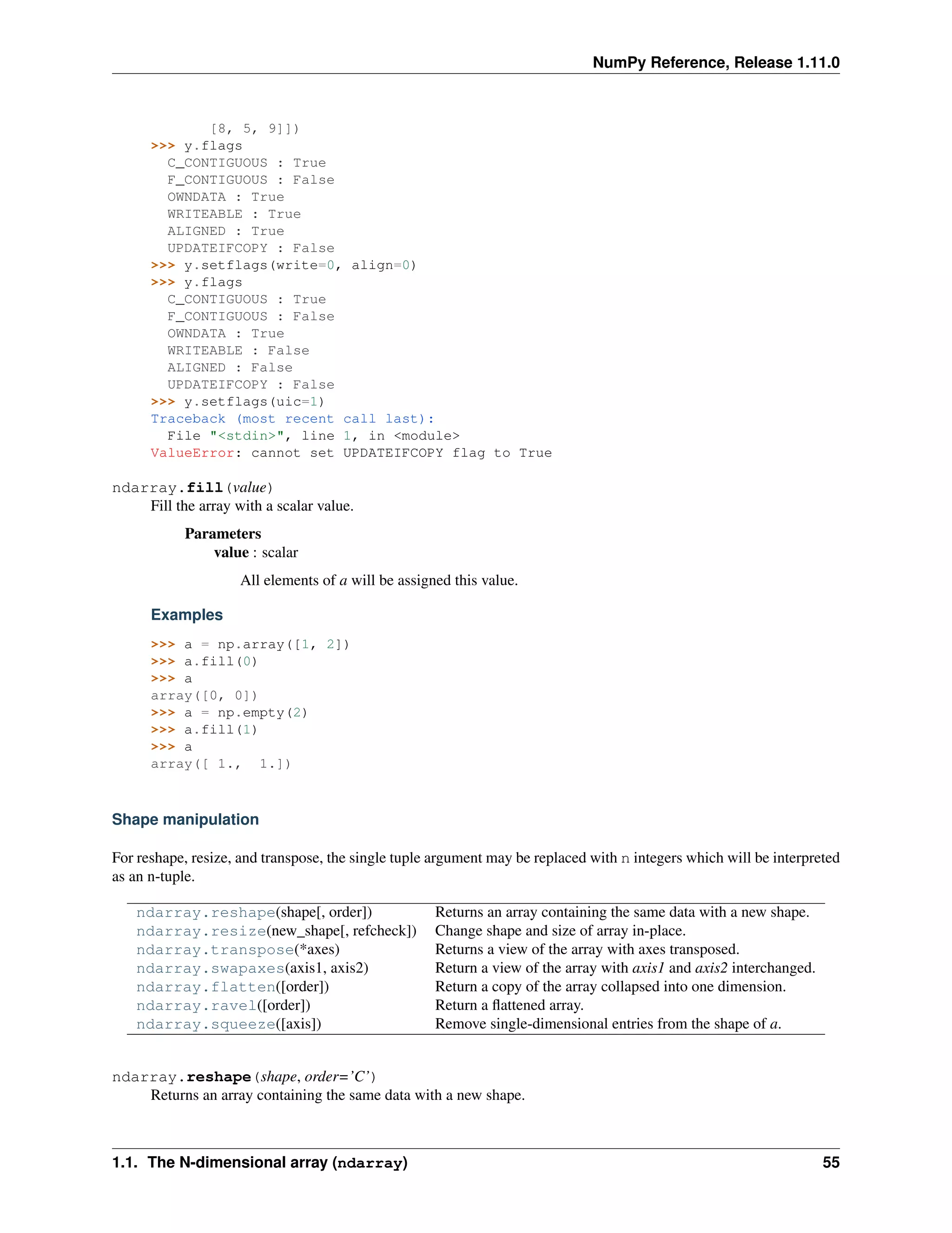 NumPy Reference, Release 1.11.0
[8, 5, 9]])
>>> y.flags
C_CONTIGUOUS : True
F_CONTIGUOUS : False
OWNDATA : True
WRITEABLE : True
ALIGNED : True
UPDATEIFCOPY : False
>>> y.setflags(write=0, align=0)
>>> y.flags
C_CONTIGUOUS : True
F_CONTIGUOUS : False
OWNDATA : True
WRITEABLE : False
ALIGNED : False
UPDATEIFCOPY : False
>>> y.setflags(uic=1)
Traceback (most recent call last):
File "<stdin>", line 1, in <module>
ValueError: cannot set UPDATEIFCOPY flag to True
ndarray.fill(value)
Fill the array with a scalar value.
Parameters
value : scalar
All elements of a will be assigned this value.
Examples
>>> a = np.array([1, 2])
>>> a.fill(0)
>>> a
array([0, 0])
>>> a = np.empty(2)
>>> a.fill(1)
>>> a
array([ 1., 1.])
Shape manipulation
For reshape, resize, and transpose, the single tuple argument may be replaced with n integers which will be interpreted
as an n-tuple.
ndarray.reshape(shape[, order]) Returns an array containing the same data with a new shape.
ndarray.resize(new_shape[, refcheck]) Change shape and size of array in-place.
ndarray.transpose(*axes) Returns a view of the array with axes transposed.
ndarray.swapaxes(axis1, axis2) Return a view of the array with axis1 and axis2 interchanged.
ndarray.flatten([order]) Return a copy of the array collapsed into one dimension.
ndarray.ravel([order]) Return a flattened array.
ndarray.squeeze([axis]) Remove single-dimensional entries from the shape of a.
ndarray.reshape(shape, order=’C’)
Returns an array containing the same data with a new shape.
1.1. The N-dimensional array (ndarray) 55
 