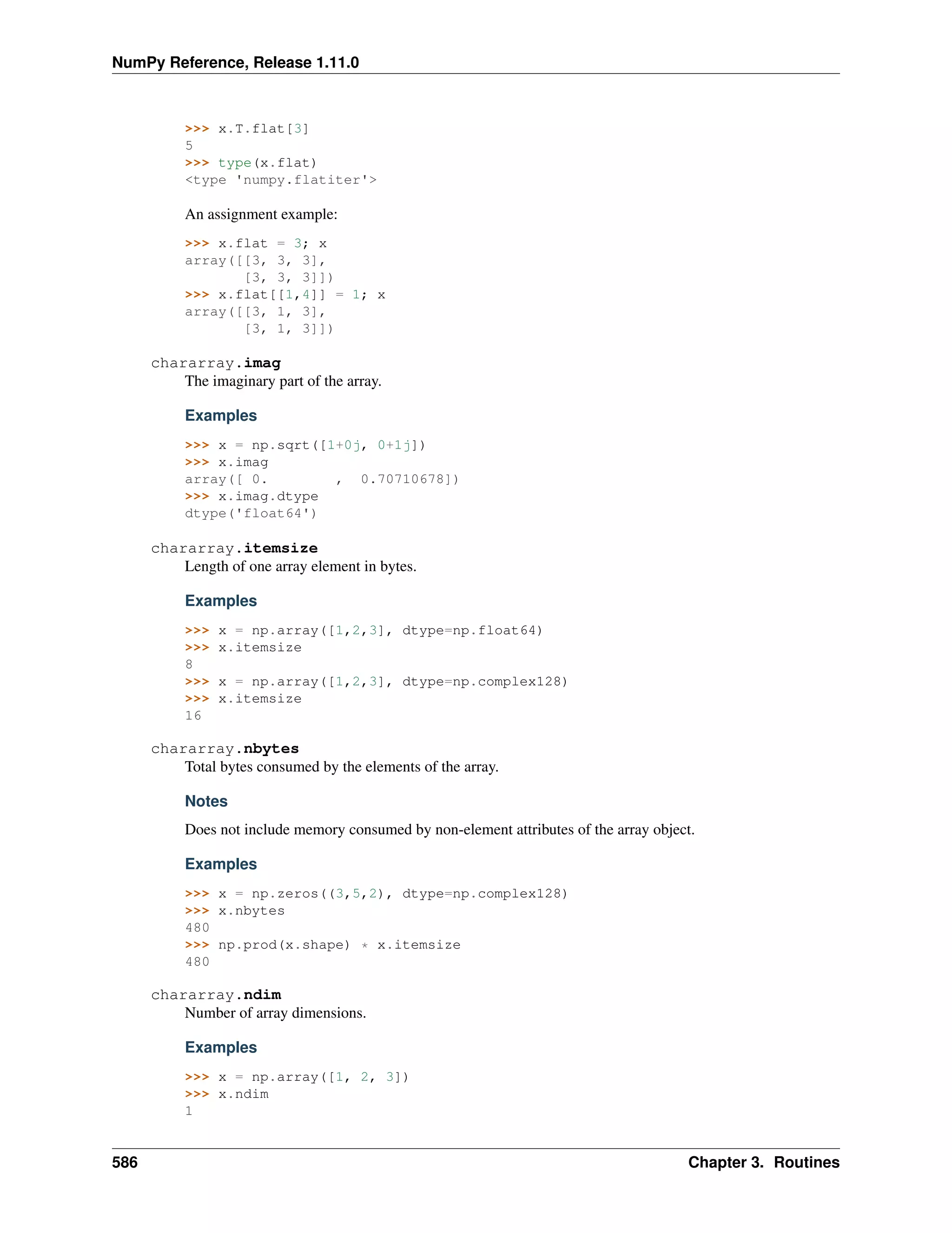 NumPy Reference, Release 1.11.0
>>> x.T.flat[3]
5
>>> type(x.flat)
<type 'numpy.flatiter'>
An assignment example:
>>> x.flat = 3; x
array([[3, 3, 3],
[3, 3, 3]])
>>> x.flat[[1,4]] = 1; x
array([[3, 1, 3],
[3, 1, 3]])
chararray.imag
The imaginary part of the array.
Examples
>>> x = np.sqrt([1+0j, 0+1j])
>>> x.imag
array([ 0. , 0.70710678])
>>> x.imag.dtype
dtype('float64')
chararray.itemsize
Length of one array element in bytes.
Examples
>>> x = np.array([1,2,3], dtype=np.float64)
>>> x.itemsize
8
>>> x = np.array([1,2,3], dtype=np.complex128)
>>> x.itemsize
16
chararray.nbytes
Total bytes consumed by the elements of the array.
Notes
Does not include memory consumed by non-element attributes of the array object.
Examples
>>> x = np.zeros((3,5,2), dtype=np.complex128)
>>> x.nbytes
480
>>> np.prod(x.shape) * x.itemsize
480
chararray.ndim
Number of array dimensions.
Examples
>>> x = np.array([1, 2, 3])
>>> x.ndim
1
586 Chapter 3. Routines
 
