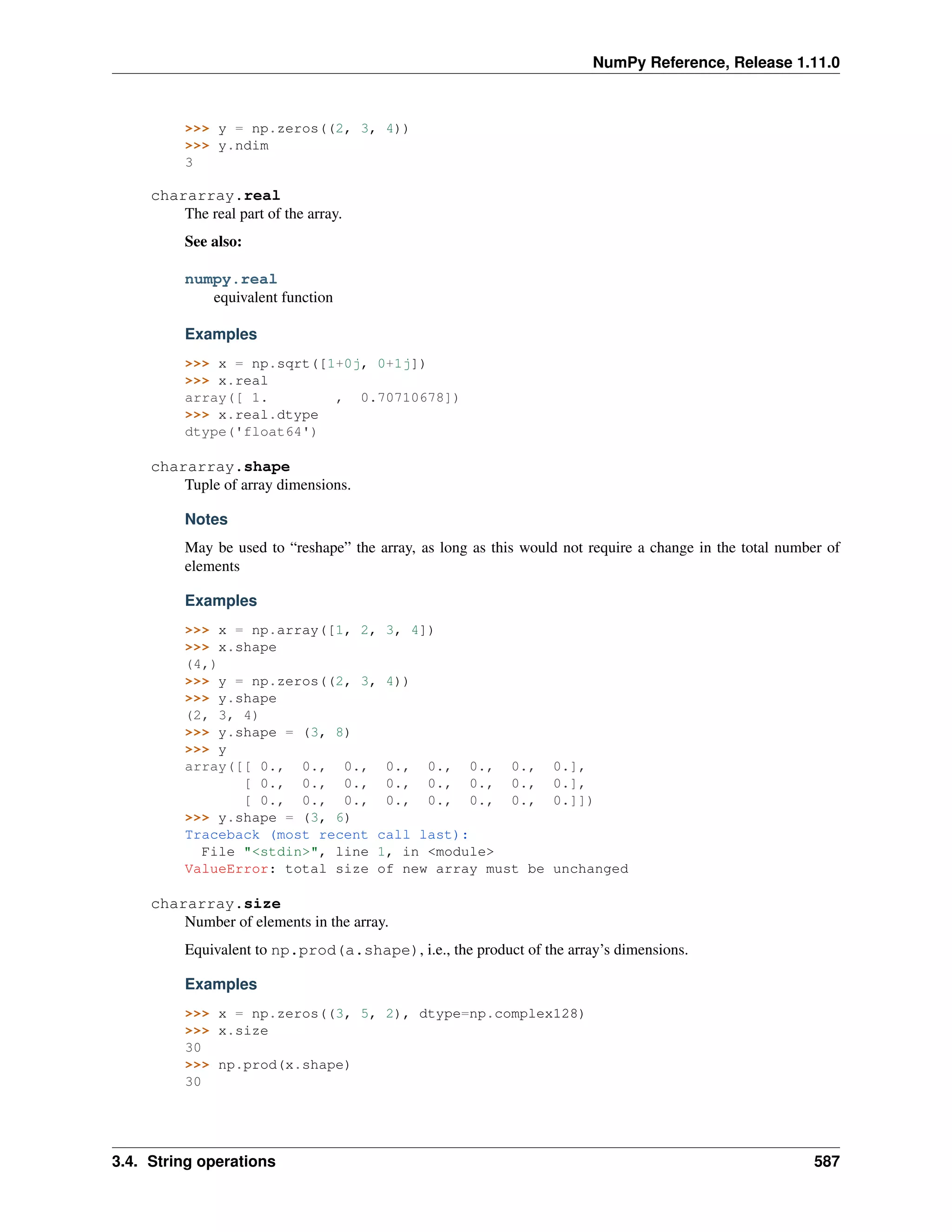 NumPy Reference, Release 1.11.0
>>> y = np.zeros((2, 3, 4))
>>> y.ndim
3
chararray.real
The real part of the array.
See also:
numpy.real
equivalent function
Examples
>>> x = np.sqrt([1+0j, 0+1j])
>>> x.real
array([ 1. , 0.70710678])
>>> x.real.dtype
dtype('float64')
chararray.shape
Tuple of array dimensions.
Notes
May be used to “reshape” the array, as long as this would not require a change in the total number of
elements
Examples
>>> x = np.array([1, 2, 3, 4])
>>> x.shape
(4,)
>>> y = np.zeros((2, 3, 4))
>>> y.shape
(2, 3, 4)
>>> y.shape = (3, 8)
>>> y
array([[ 0., 0., 0., 0., 0., 0., 0., 0.],
[ 0., 0., 0., 0., 0., 0., 0., 0.],
[ 0., 0., 0., 0., 0., 0., 0., 0.]])
>>> y.shape = (3, 6)
Traceback (most recent call last):
File "<stdin>", line 1, in <module>
ValueError: total size of new array must be unchanged
chararray.size
Number of elements in the array.
Equivalent to np.prod(a.shape), i.e., the product of the array’s dimensions.
Examples
>>> x = np.zeros((3, 5, 2), dtype=np.complex128)
>>> x.size
30
>>> np.prod(x.shape)
30
3.4. String operations 587
 