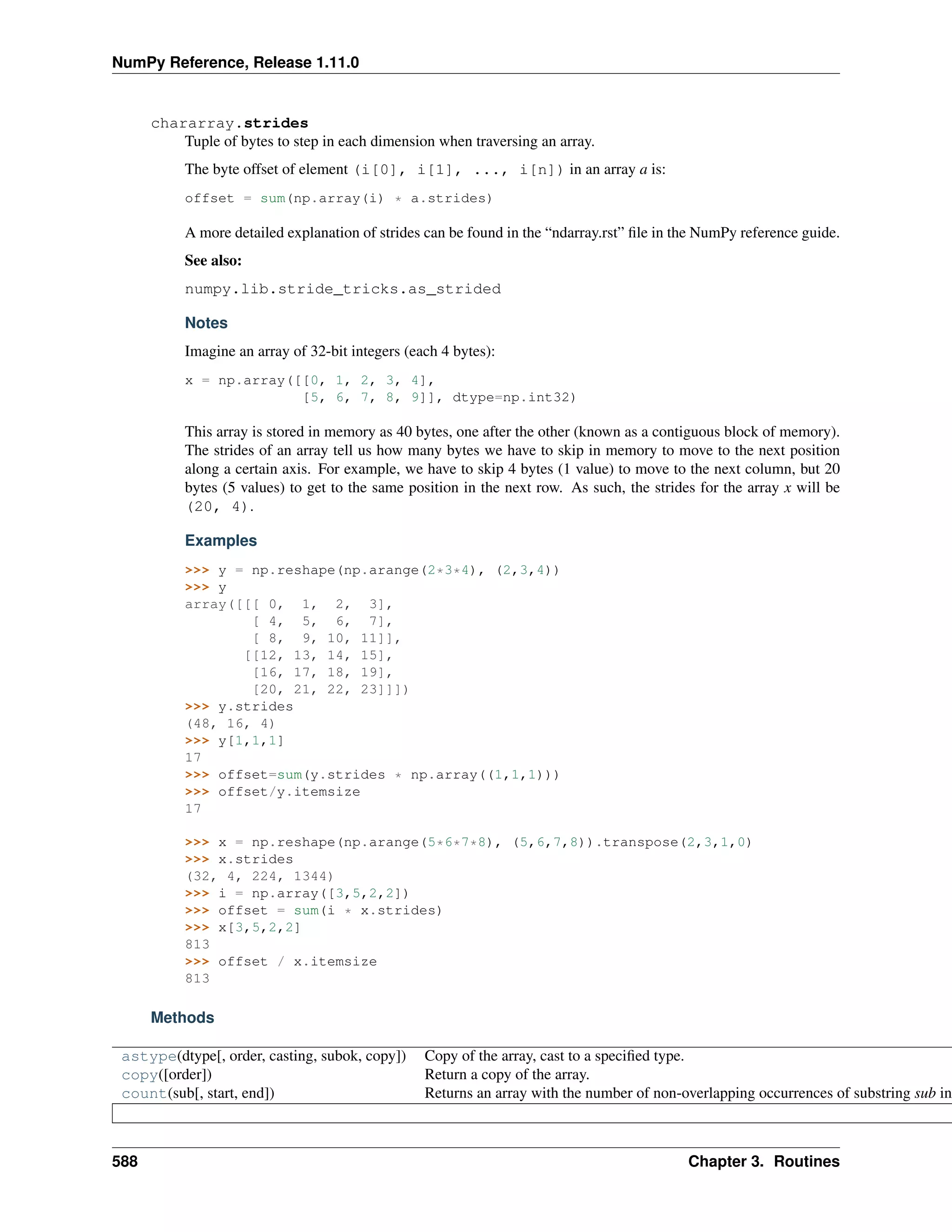 NumPy Reference, Release 1.11.0
chararray.strides
Tuple of bytes to step in each dimension when traversing an array.
The byte offset of element (i[0], i[1], ..., i[n]) in an array a is:
offset = sum(np.array(i) * a.strides)
A more detailed explanation of strides can be found in the “ndarray.rst” file in the NumPy reference guide.
See also:
numpy.lib.stride_tricks.as_strided
Notes
Imagine an array of 32-bit integers (each 4 bytes):
x = np.array([[0, 1, 2, 3, 4],
[5, 6, 7, 8, 9]], dtype=np.int32)
This array is stored in memory as 40 bytes, one after the other (known as a contiguous block of memory).
The strides of an array tell us how many bytes we have to skip in memory to move to the next position
along a certain axis. For example, we have to skip 4 bytes (1 value) to move to the next column, but 20
bytes (5 values) to get to the same position in the next row. As such, the strides for the array x will be
(20, 4).
Examples
>>> y = np.reshape(np.arange(2*3*4), (2,3,4))
>>> y
array([[[ 0, 1, 2, 3],
[ 4, 5, 6, 7],
[ 8, 9, 10, 11]],
[[12, 13, 14, 15],
[16, 17, 18, 19],
[20, 21, 22, 23]]])
>>> y.strides
(48, 16, 4)
>>> y[1,1,1]
17
>>> offset=sum(y.strides * np.array((1,1,1)))
>>> offset/y.itemsize
17
>>> x = np.reshape(np.arange(5*6*7*8), (5,6,7,8)).transpose(2,3,1,0)
>>> x.strides
(32, 4, 224, 1344)
>>> i = np.array([3,5,2,2])
>>> offset = sum(i * x.strides)
>>> x[3,5,2,2]
813
>>> offset / x.itemsize
813
Methods
astype(dtype[, order, casting, subok, copy]) Copy of the array, cast to a specified type.
copy([order]) Return a copy of the array.
count(sub[, start, end]) Returns an array with the number of non-overlapping occurrences of substring sub in
588 Chapter 3. Routines
 