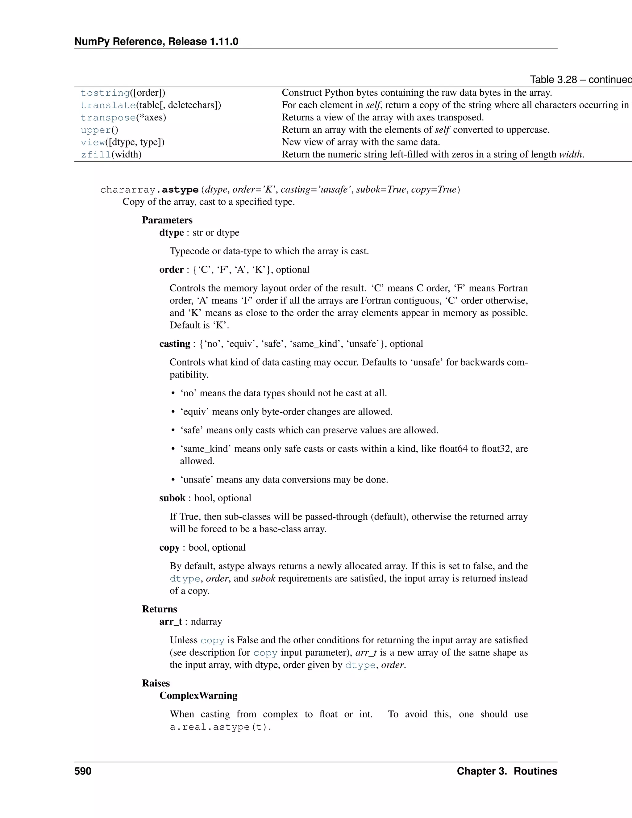 NumPy Reference, Release 1.11.0
Table 3.28 – continued
tostring([order]) Construct Python bytes containing the raw data bytes in the array.
translate(table[, deletechars]) For each element in self, return a copy of the string where all characters occurring in t
transpose(*axes) Returns a view of the array with axes transposed.
upper() Return an array with the elements of self converted to uppercase.
view([dtype, type]) New view of array with the same data.
zfill(width) Return the numeric string left-filled with zeros in a string of length width.
chararray.astype(dtype, order=’K’, casting=’unsafe’, subok=True, copy=True)
Copy of the array, cast to a specified type.
Parameters
dtype : str or dtype
Typecode or data-type to which the array is cast.
order : {‘C’, ‘F’, ‘A’, ‘K’}, optional
Controls the memory layout order of the result. ‘C’ means C order, ‘F’ means Fortran
order, ‘A’ means ‘F’ order if all the arrays are Fortran contiguous, ‘C’ order otherwise,
and ‘K’ means as close to the order the array elements appear in memory as possible.
Default is ‘K’.
casting : {‘no’, ‘equiv’, ‘safe’, ‘same_kind’, ‘unsafe’}, optional
Controls what kind of data casting may occur. Defaults to ‘unsafe’ for backwards com-
patibility.
• ‘no’ means the data types should not be cast at all.
• ‘equiv’ means only byte-order changes are allowed.
• ‘safe’ means only casts which can preserve values are allowed.
• ‘same_kind’ means only safe casts or casts within a kind, like float64 to float32, are
allowed.
• ‘unsafe’ means any data conversions may be done.
subok : bool, optional
If True, then sub-classes will be passed-through (default), otherwise the returned array
will be forced to be a base-class array.
copy : bool, optional
By default, astype always returns a newly allocated array. If this is set to false, and the
dtype, order, and subok requirements are satisfied, the input array is returned instead
of a copy.
Returns
arr_t : ndarray
Unless copy is False and the other conditions for returning the input array are satisfied
(see description for copy input parameter), arr_t is a new array of the same shape as
the input array, with dtype, order given by dtype, order.
Raises
ComplexWarning
When casting from complex to float or int. To avoid this, one should use
a.real.astype(t).
590 Chapter 3. Routines
 