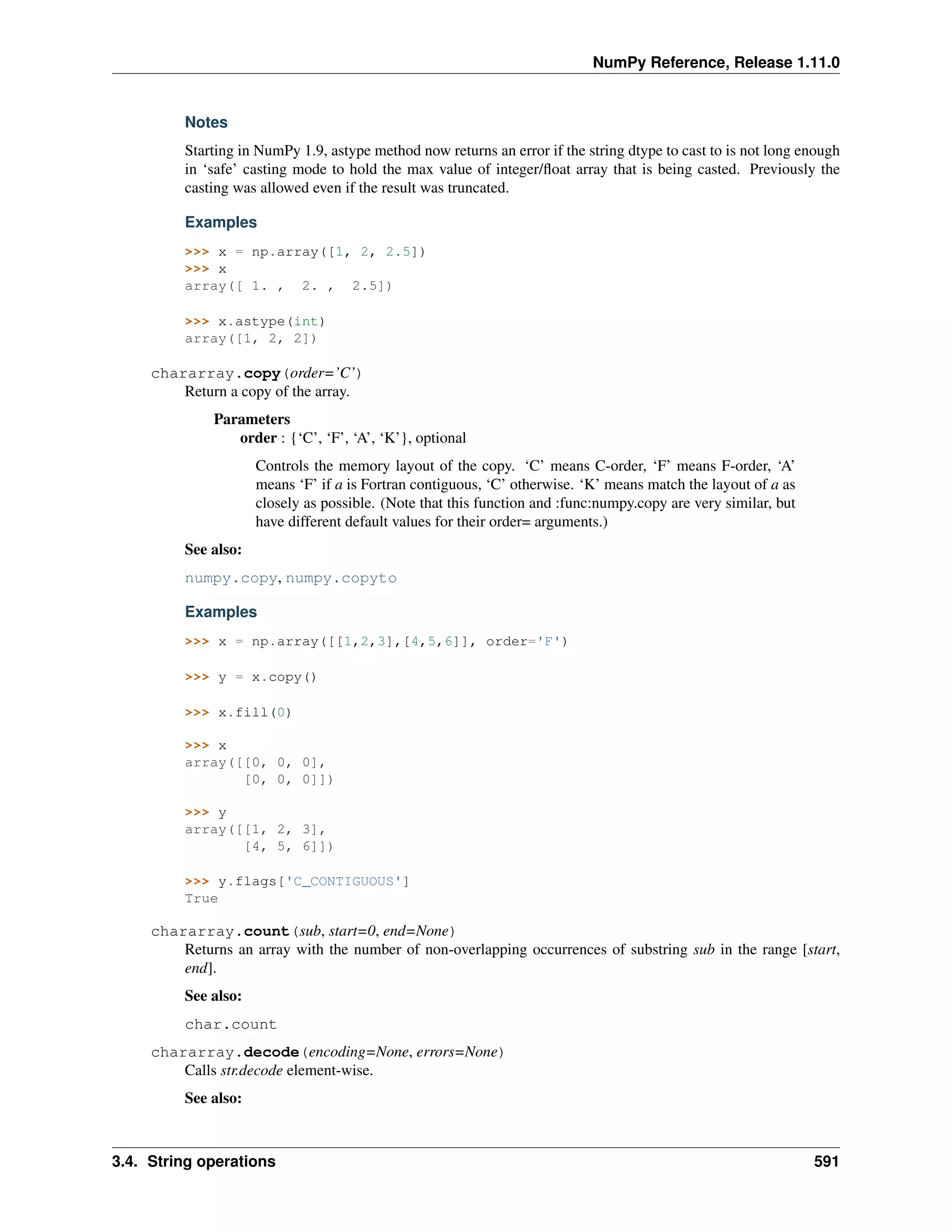 NumPy Reference, Release 1.11.0
Notes
Starting in NumPy 1.9, astype method now returns an error if the string dtype to cast to is not long enough
in ‘safe’ casting mode to hold the max value of integer/float array that is being casted. Previously the
casting was allowed even if the result was truncated.
Examples
>>> x = np.array([1, 2, 2.5])
>>> x
array([ 1. , 2. , 2.5])
>>> x.astype(int)
array([1, 2, 2])
chararray.copy(order=’C’)
Return a copy of the array.
Parameters
order : {‘C’, ‘F’, ‘A’, ‘K’}, optional
Controls the memory layout of the copy. ‘C’ means C-order, ‘F’ means F-order, ‘A’
means ‘F’ if a is Fortran contiguous, ‘C’ otherwise. ‘K’ means match the layout of a as
closely as possible. (Note that this function and :func:numpy.copy are very similar, but
have different default values for their order= arguments.)
See also:
numpy.copy, numpy.copyto
Examples
>>> x = np.array([[1,2,3],[4,5,6]], order='F')
>>> y = x.copy()
>>> x.fill(0)
>>> x
array([[0, 0, 0],
[0, 0, 0]])
>>> y
array([[1, 2, 3],
[4, 5, 6]])
>>> y.flags['C_CONTIGUOUS']
True
chararray.count(sub, start=0, end=None)
Returns an array with the number of non-overlapping occurrences of substring sub in the range [start,
end].
See also:
char.count
chararray.decode(encoding=None, errors=None)
Calls str.decode element-wise.
See also:
3.4. String operations 591
 