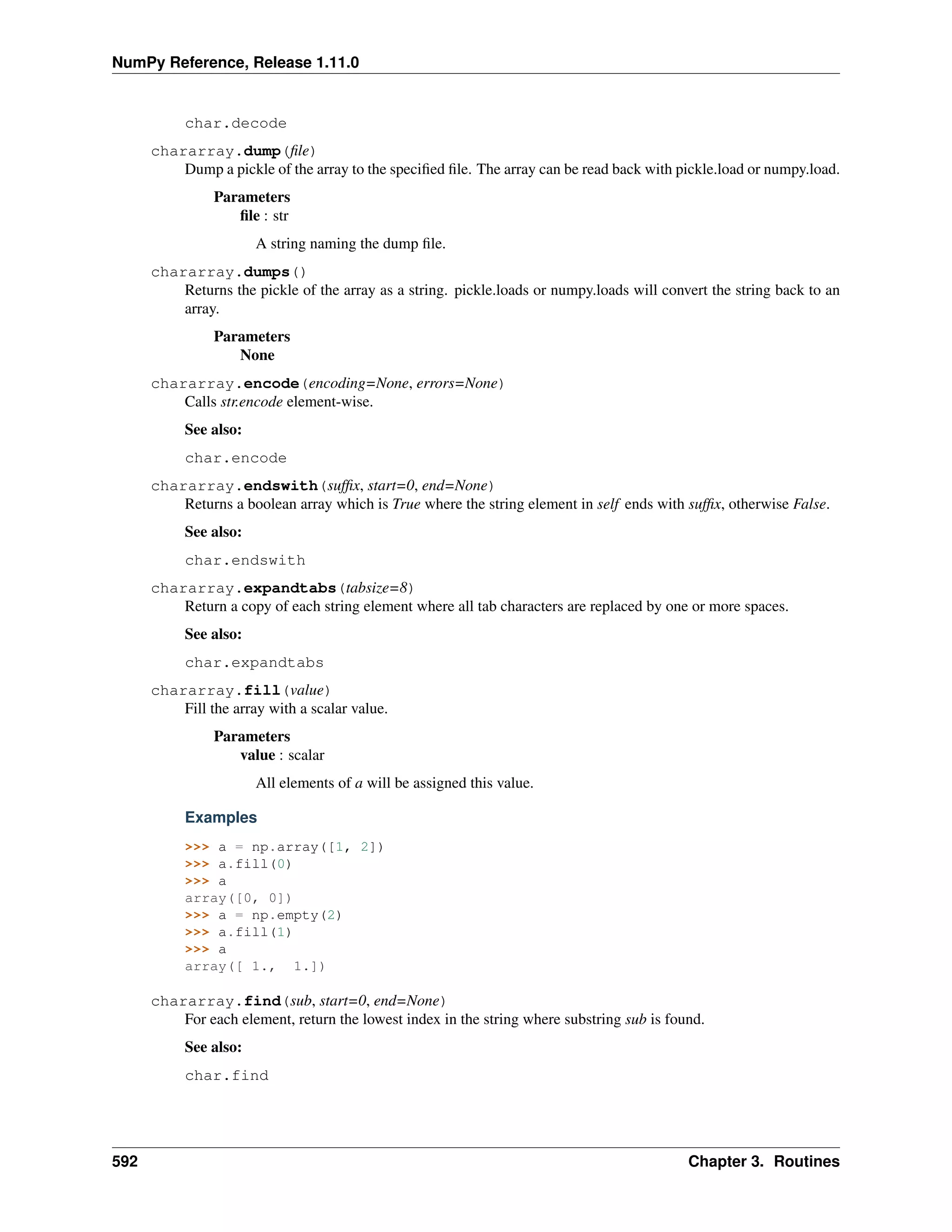 NumPy Reference, Release 1.11.0
char.decode
chararray.dump(file)
Dump a pickle of the array to the specified file. The array can be read back with pickle.load or numpy.load.
Parameters
file : str
A string naming the dump file.
chararray.dumps()
Returns the pickle of the array as a string. pickle.loads or numpy.loads will convert the string back to an
array.
Parameters
None
chararray.encode(encoding=None, errors=None)
Calls str.encode element-wise.
See also:
char.encode
chararray.endswith(suffix, start=0, end=None)
Returns a boolean array which is True where the string element in self ends with suffix, otherwise False.
See also:
char.endswith
chararray.expandtabs(tabsize=8)
Return a copy of each string element where all tab characters are replaced by one or more spaces.
See also:
char.expandtabs
chararray.fill(value)
Fill the array with a scalar value.
Parameters
value : scalar
All elements of a will be assigned this value.
Examples
>>> a = np.array([1, 2])
>>> a.fill(0)
>>> a
array([0, 0])
>>> a = np.empty(2)
>>> a.fill(1)
>>> a
array([ 1., 1.])
chararray.find(sub, start=0, end=None)
For each element, return the lowest index in the string where substring sub is found.
See also:
char.find
592 Chapter 3. Routines
 