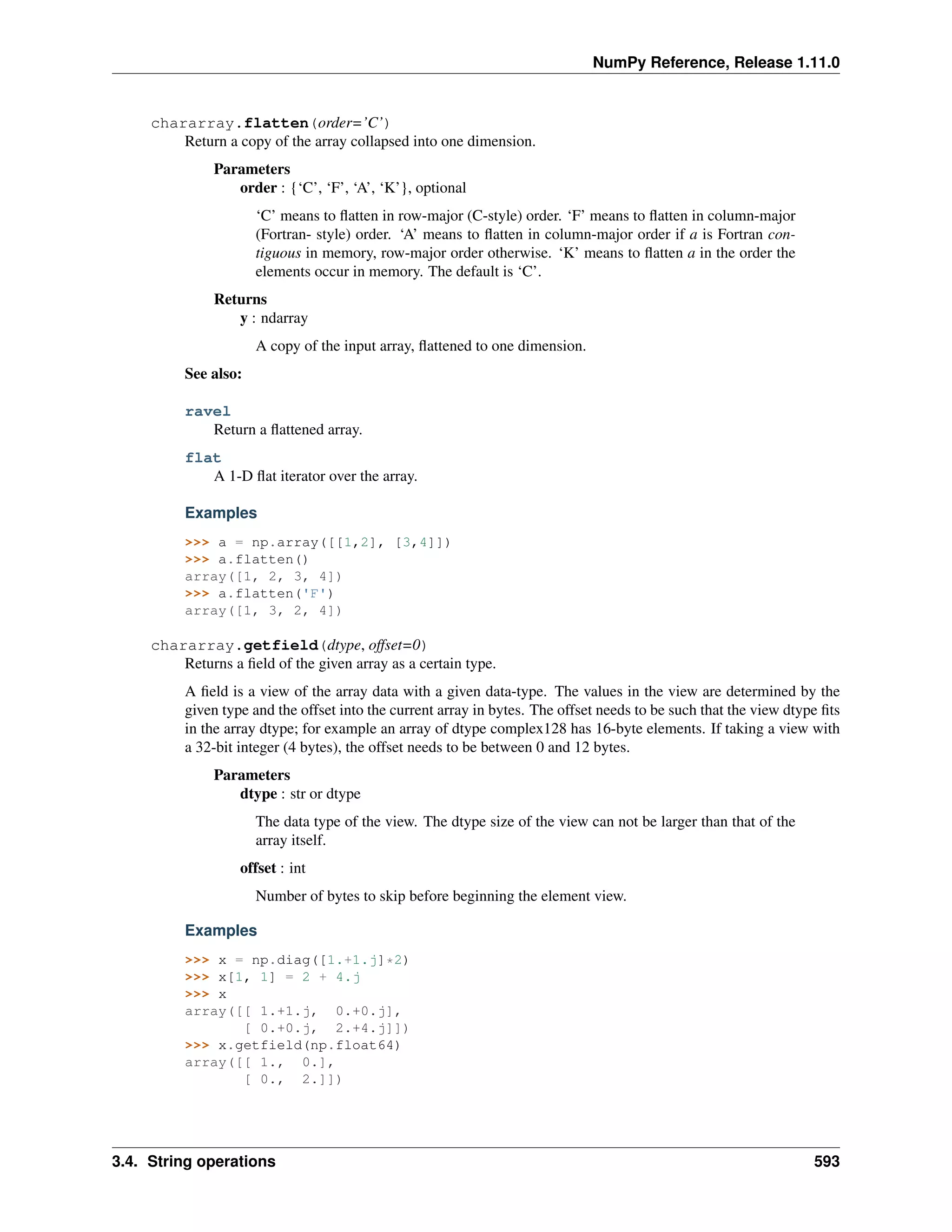 NumPy Reference, Release 1.11.0
chararray.flatten(order=’C’)
Return a copy of the array collapsed into one dimension.
Parameters
order : {‘C’, ‘F’, ‘A’, ‘K’}, optional
‘C’ means to flatten in row-major (C-style) order. ‘F’ means to flatten in column-major
(Fortran- style) order. ‘A’ means to flatten in column-major order if a is Fortran con-
tiguous in memory, row-major order otherwise. ‘K’ means to flatten a in the order the
elements occur in memory. The default is ‘C’.
Returns
y : ndarray
A copy of the input array, flattened to one dimension.
See also:
ravel
Return a flattened array.
flat
A 1-D flat iterator over the array.
Examples
>>> a = np.array([[1,2], [3,4]])
>>> a.flatten()
array([1, 2, 3, 4])
>>> a.flatten('F')
array([1, 3, 2, 4])
chararray.getfield(dtype, offset=0)
Returns a field of the given array as a certain type.
A field is a view of the array data with a given data-type. The values in the view are determined by the
given type and the offset into the current array in bytes. The offset needs to be such that the view dtype fits
in the array dtype; for example an array of dtype complex128 has 16-byte elements. If taking a view with
a 32-bit integer (4 bytes), the offset needs to be between 0 and 12 bytes.
Parameters
dtype : str or dtype
The data type of the view. The dtype size of the view can not be larger than that of the
array itself.
offset : int
Number of bytes to skip before beginning the element view.
Examples
>>> x = np.diag([1.+1.j]*2)
>>> x[1, 1] = 2 + 4.j
>>> x
array([[ 1.+1.j, 0.+0.j],
[ 0.+0.j, 2.+4.j]])
>>> x.getfield(np.float64)
array([[ 1., 0.],
[ 0., 2.]])
3.4. String operations 593
 