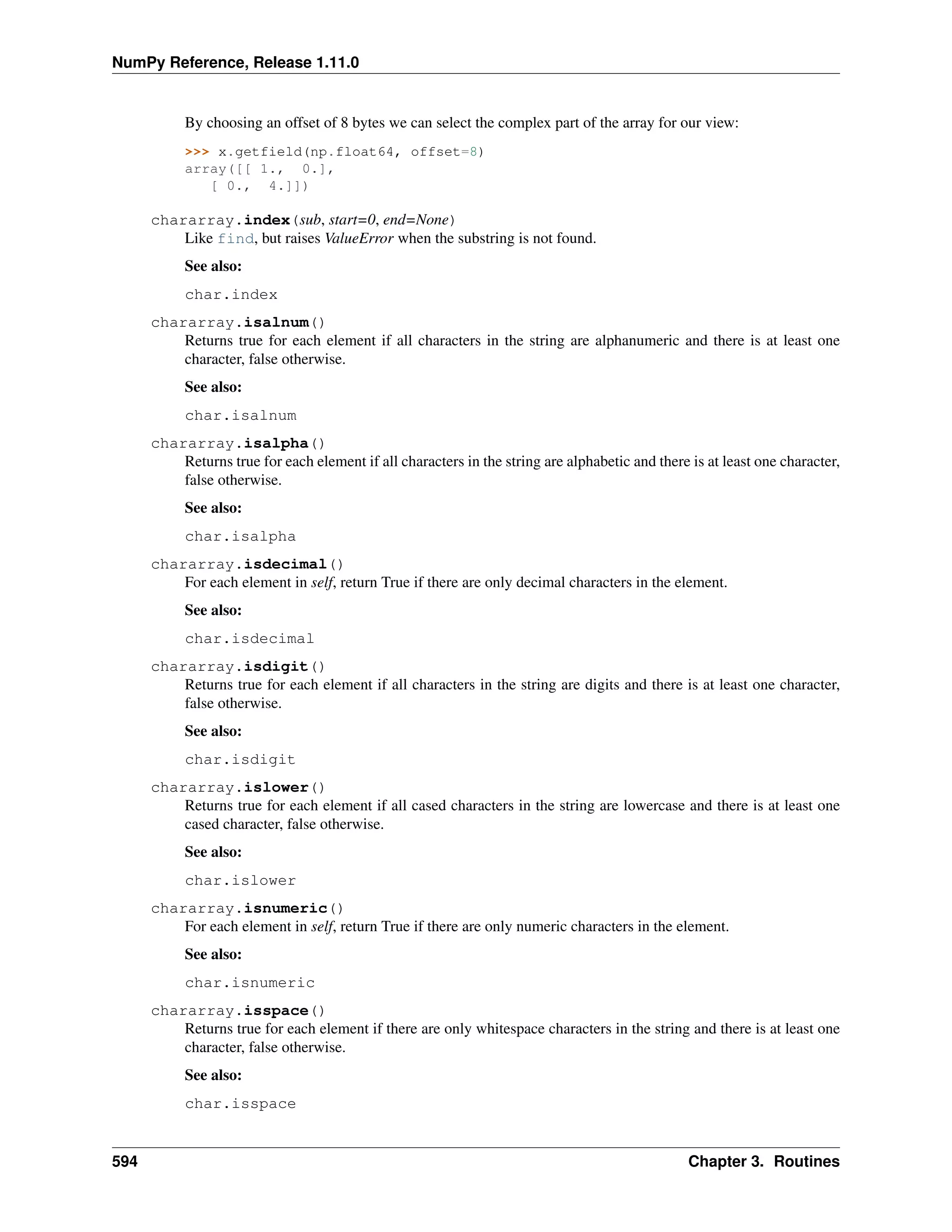 NumPy Reference, Release 1.11.0
By choosing an offset of 8 bytes we can select the complex part of the array for our view:
>>> x.getfield(np.float64, offset=8)
array([[ 1., 0.],
[ 0., 4.]])
chararray.index(sub, start=0, end=None)
Like find, but raises ValueError when the substring is not found.
See also:
char.index
chararray.isalnum()
Returns true for each element if all characters in the string are alphanumeric and there is at least one
character, false otherwise.
See also:
char.isalnum
chararray.isalpha()
Returns true for each element if all characters in the string are alphabetic and there is at least one character,
false otherwise.
See also:
char.isalpha
chararray.isdecimal()
For each element in self, return True if there are only decimal characters in the element.
See also:
char.isdecimal
chararray.isdigit()
Returns true for each element if all characters in the string are digits and there is at least one character,
false otherwise.
See also:
char.isdigit
chararray.islower()
Returns true for each element if all cased characters in the string are lowercase and there is at least one
cased character, false otherwise.
See also:
char.islower
chararray.isnumeric()
For each element in self, return True if there are only numeric characters in the element.
See also:
char.isnumeric
chararray.isspace()
Returns true for each element if there are only whitespace characters in the string and there is at least one
character, false otherwise.
See also:
char.isspace
594 Chapter 3. Routines
 