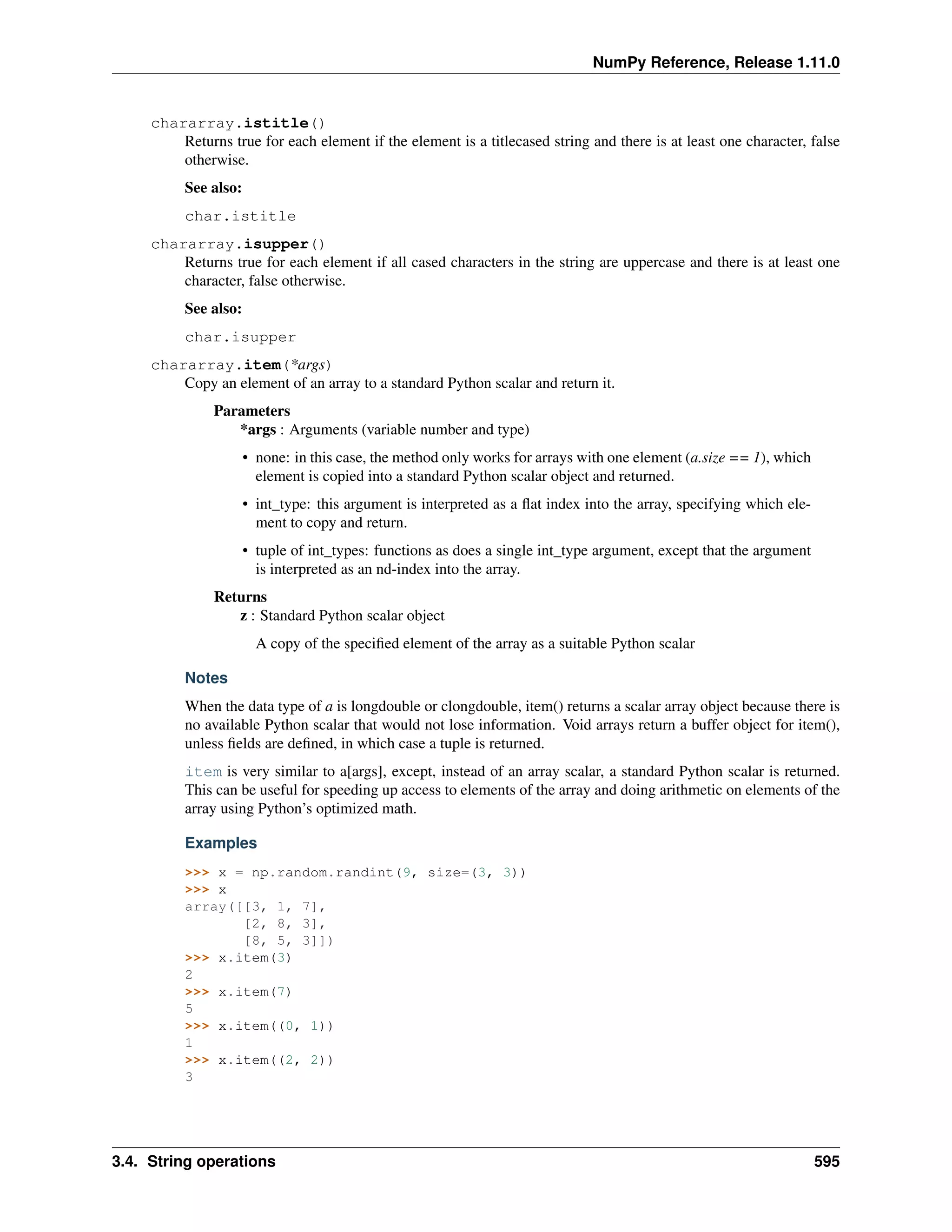 NumPy Reference, Release 1.11.0
chararray.istitle()
Returns true for each element if the element is a titlecased string and there is at least one character, false
otherwise.
See also:
char.istitle
chararray.isupper()
Returns true for each element if all cased characters in the string are uppercase and there is at least one
character, false otherwise.
See also:
char.isupper
chararray.item(*args)
Copy an element of an array to a standard Python scalar and return it.
Parameters
*args : Arguments (variable number and type)
• none: in this case, the method only works for arrays with one element (a.size == 1), which
element is copied into a standard Python scalar object and returned.
• int_type: this argument is interpreted as a flat index into the array, specifying which ele-
ment to copy and return.
• tuple of int_types: functions as does a single int_type argument, except that the argument
is interpreted as an nd-index into the array.
Returns
z : Standard Python scalar object
A copy of the specified element of the array as a suitable Python scalar
Notes
When the data type of a is longdouble or clongdouble, item() returns a scalar array object because there is
no available Python scalar that would not lose information. Void arrays return a buffer object for item(),
unless fields are defined, in which case a tuple is returned.
item is very similar to a[args], except, instead of an array scalar, a standard Python scalar is returned.
This can be useful for speeding up access to elements of the array and doing arithmetic on elements of the
array using Python’s optimized math.
Examples
>>> x = np.random.randint(9, size=(3, 3))
>>> x
array([[3, 1, 7],
[2, 8, 3],
[8, 5, 3]])
>>> x.item(3)
2
>>> x.item(7)
5
>>> x.item((0, 1))
1
>>> x.item((2, 2))
3
3.4. String operations 595
 