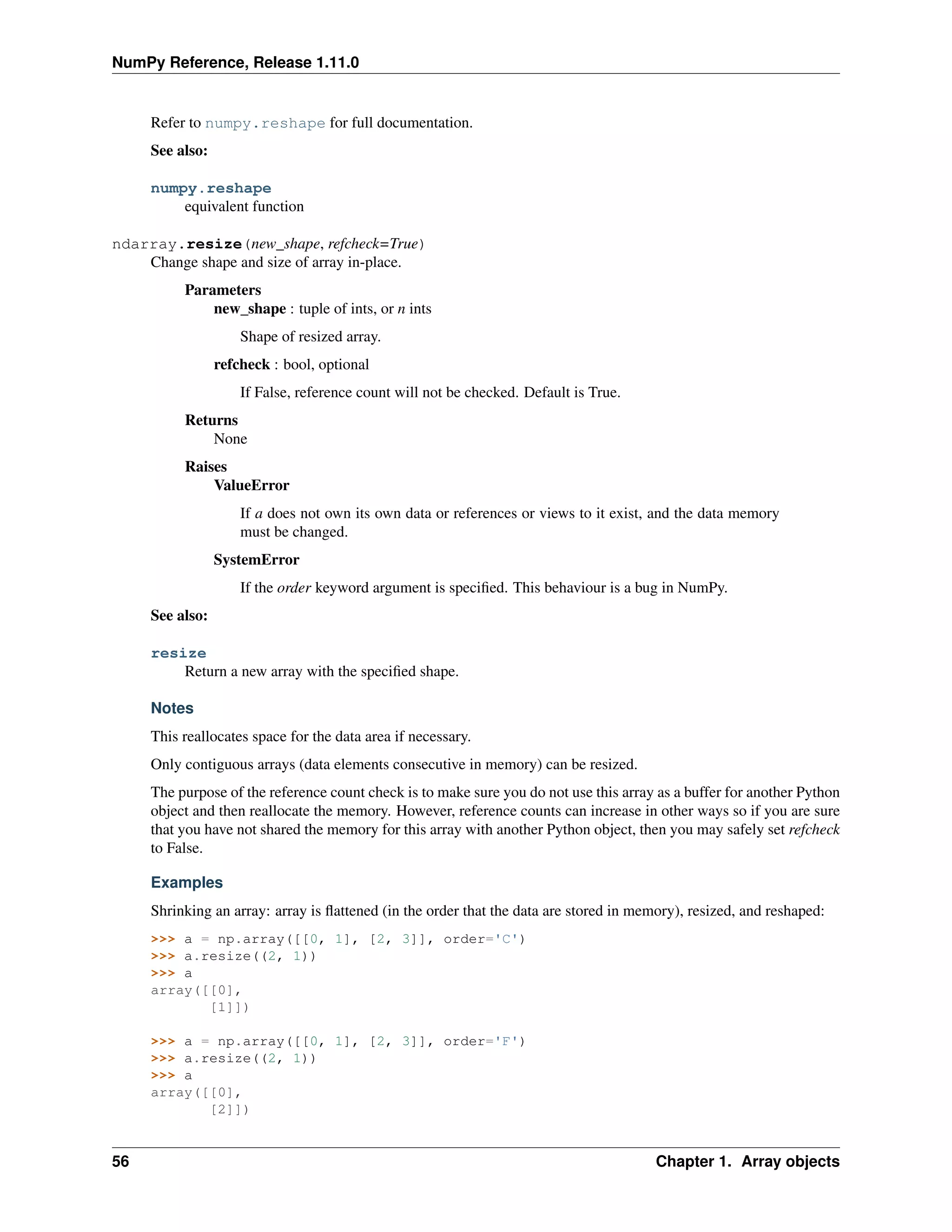 NumPy Reference, Release 1.11.0
Refer to numpy.reshape for full documentation.
See also:
numpy.reshape
equivalent function
ndarray.resize(new_shape, refcheck=True)
Change shape and size of array in-place.
Parameters
new_shape : tuple of ints, or n ints
Shape of resized array.
refcheck : bool, optional
If False, reference count will not be checked. Default is True.
Returns
None
Raises
ValueError
If a does not own its own data or references or views to it exist, and the data memory
must be changed.
SystemError
If the order keyword argument is specified. This behaviour is a bug in NumPy.
See also:
resize
Return a new array with the specified shape.
Notes
This reallocates space for the data area if necessary.
Only contiguous arrays (data elements consecutive in memory) can be resized.
The purpose of the reference count check is to make sure you do not use this array as a buffer for another Python
object and then reallocate the memory. However, reference counts can increase in other ways so if you are sure
that you have not shared the memory for this array with another Python object, then you may safely set refcheck
to False.
Examples
Shrinking an array: array is flattened (in the order that the data are stored in memory), resized, and reshaped:
>>> a = np.array([[0, 1], [2, 3]], order='C')
>>> a.resize((2, 1))
>>> a
array([[0],
[1]])
>>> a = np.array([[0, 1], [2, 3]], order='F')
>>> a.resize((2, 1))
>>> a
array([[0],
[2]])
56 Chapter 1. Array objects
 