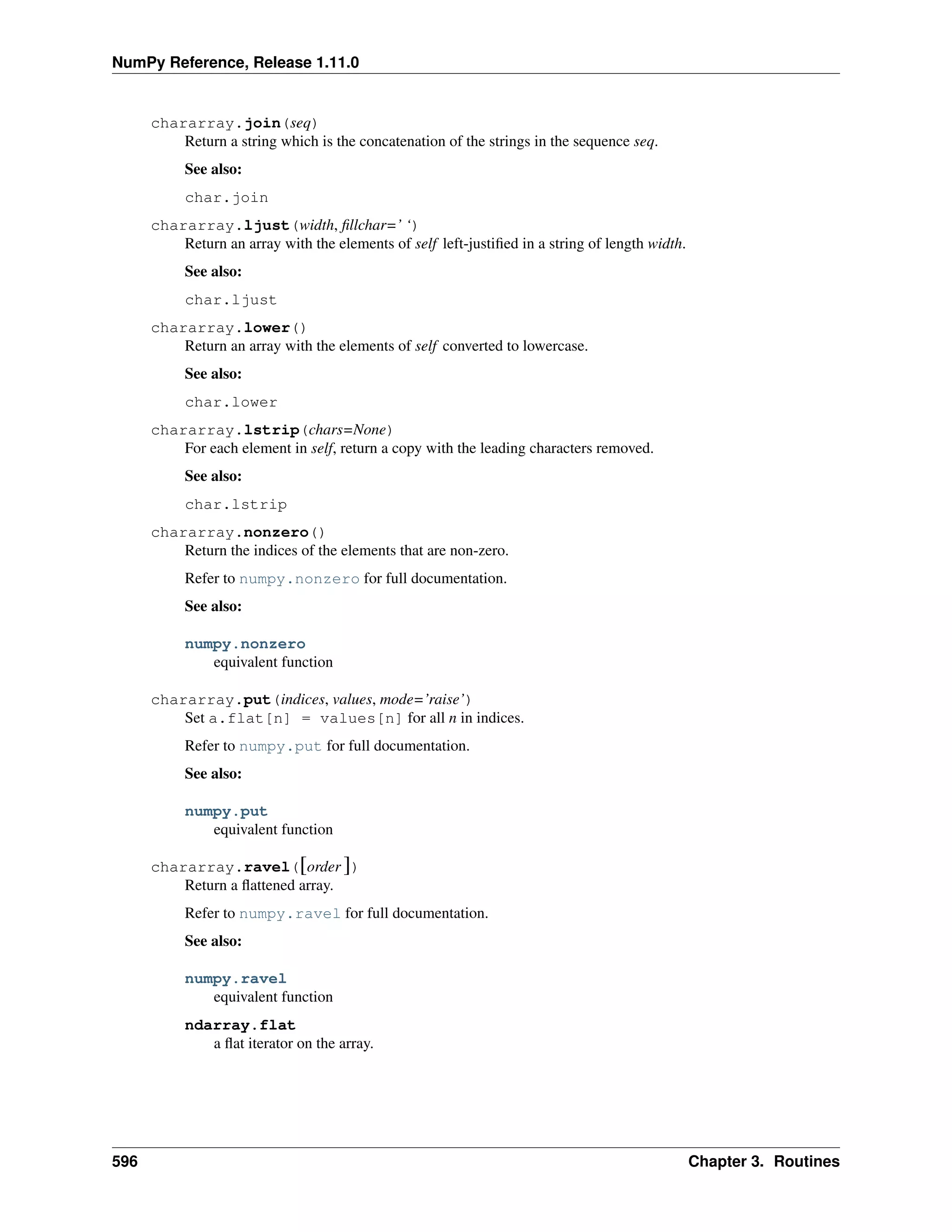 NumPy Reference, Release 1.11.0
chararray.join(seq)
Return a string which is the concatenation of the strings in the sequence seq.
See also:
char.join
chararray.ljust(width, fillchar=’ ‘)
Return an array with the elements of self left-justified in a string of length width.
See also:
char.ljust
chararray.lower()
Return an array with the elements of self converted to lowercase.
See also:
char.lower
chararray.lstrip(chars=None)
For each element in self, return a copy with the leading characters removed.
See also:
char.lstrip
chararray.nonzero()
Return the indices of the elements that are non-zero.
Refer to numpy.nonzero for full documentation.
See also:
numpy.nonzero
equivalent function
chararray.put(indices, values, mode=’raise’)
Set a.flat[n] = values[n] for all n in indices.
Refer to numpy.put for full documentation.
See also:
numpy.put
equivalent function
chararray.ravel([order ])
Return a flattened array.
Refer to numpy.ravel for full documentation.
See also:
numpy.ravel
equivalent function
ndarray.flat
a flat iterator on the array.
596 Chapter 3. Routines
 