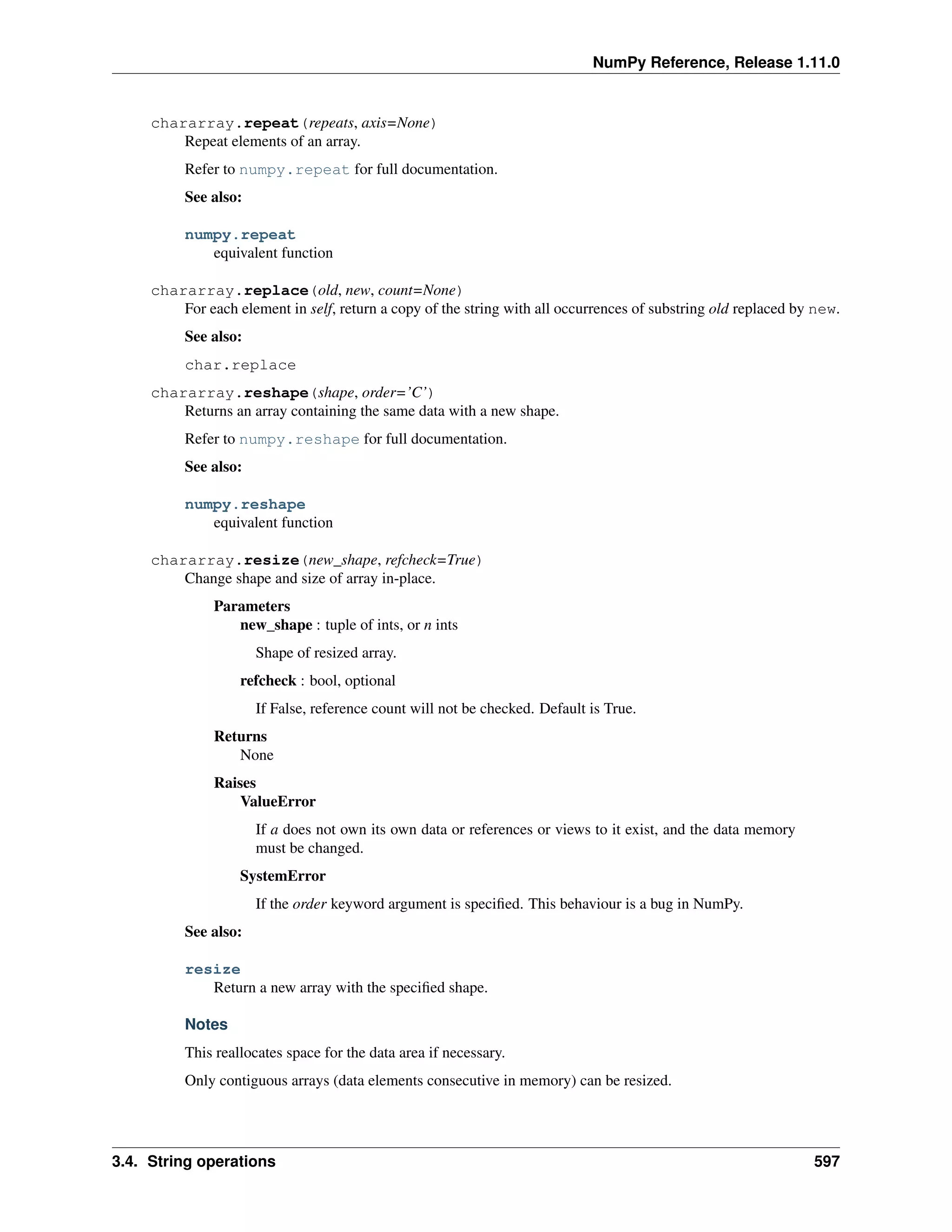 NumPy Reference, Release 1.11.0
chararray.repeat(repeats, axis=None)
Repeat elements of an array.
Refer to numpy.repeat for full documentation.
See also:
numpy.repeat
equivalent function
chararray.replace(old, new, count=None)
For each element in self, return a copy of the string with all occurrences of substring old replaced by new.
See also:
char.replace
chararray.reshape(shape, order=’C’)
Returns an array containing the same data with a new shape.
Refer to numpy.reshape for full documentation.
See also:
numpy.reshape
equivalent function
chararray.resize(new_shape, refcheck=True)
Change shape and size of array in-place.
Parameters
new_shape : tuple of ints, or n ints
Shape of resized array.
refcheck : bool, optional
If False, reference count will not be checked. Default is True.
Returns
None
Raises
ValueError
If a does not own its own data or references or views to it exist, and the data memory
must be changed.
SystemError
If the order keyword argument is specified. This behaviour is a bug in NumPy.
See also:
resize
Return a new array with the specified shape.
Notes
This reallocates space for the data area if necessary.
Only contiguous arrays (data elements consecutive in memory) can be resized.
3.4. String operations 597
 