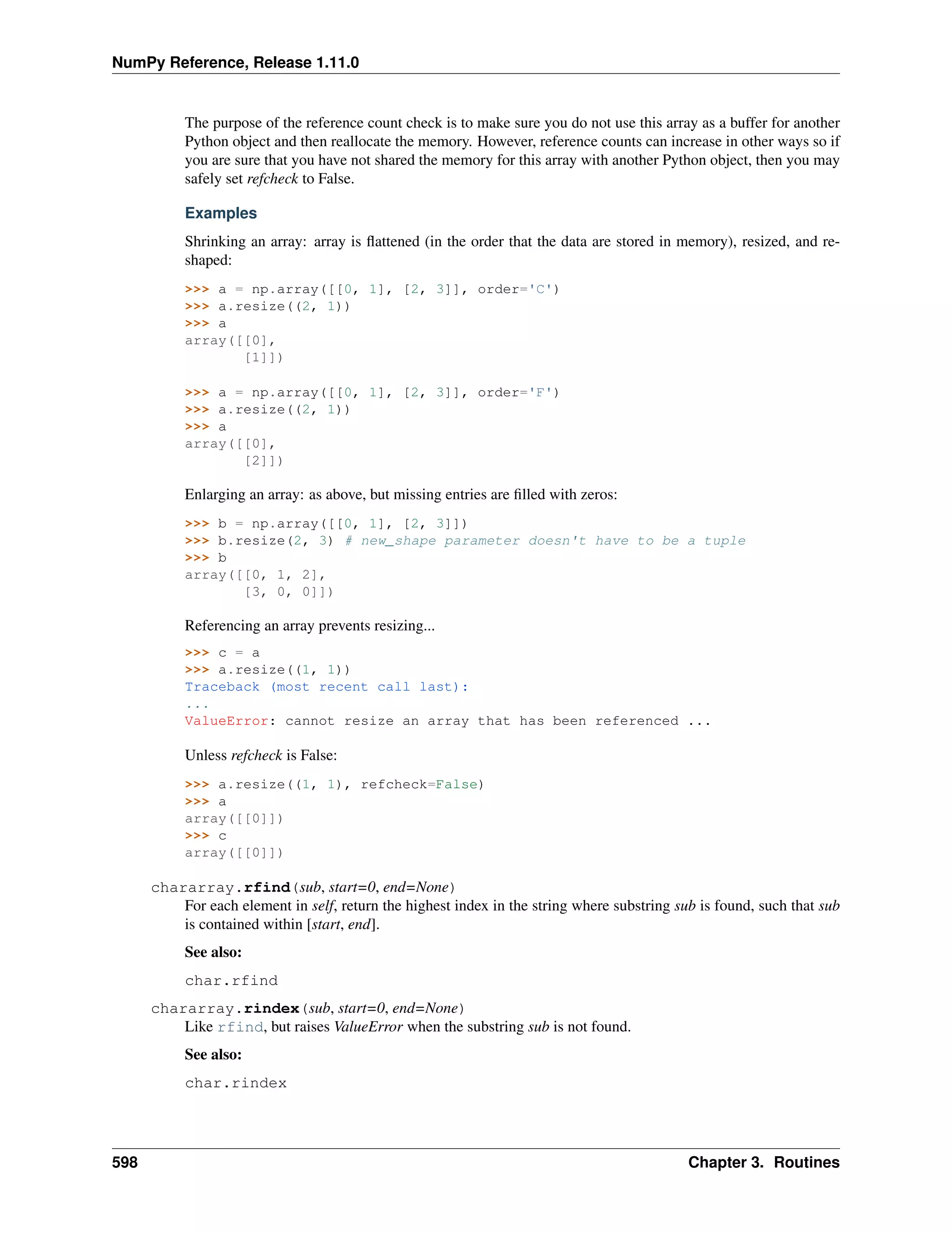 NumPy Reference, Release 1.11.0
The purpose of the reference count check is to make sure you do not use this array as a buffer for another
Python object and then reallocate the memory. However, reference counts can increase in other ways so if
you are sure that you have not shared the memory for this array with another Python object, then you may
safely set refcheck to False.
Examples
Shrinking an array: array is flattened (in the order that the data are stored in memory), resized, and re-
shaped:
>>> a = np.array([[0, 1], [2, 3]], order='C')
>>> a.resize((2, 1))
>>> a
array([[0],
[1]])
>>> a = np.array([[0, 1], [2, 3]], order='F')
>>> a.resize((2, 1))
>>> a
array([[0],
[2]])
Enlarging an array: as above, but missing entries are filled with zeros:
>>> b = np.array([[0, 1], [2, 3]])
>>> b.resize(2, 3) # new_shape parameter doesn't have to be a tuple
>>> b
array([[0, 1, 2],
[3, 0, 0]])
Referencing an array prevents resizing...
>>> c = a
>>> a.resize((1, 1))
Traceback (most recent call last):
...
ValueError: cannot resize an array that has been referenced ...
Unless refcheck is False:
>>> a.resize((1, 1), refcheck=False)
>>> a
array([[0]])
>>> c
array([[0]])
chararray.rfind(sub, start=0, end=None)
For each element in self, return the highest index in the string where substring sub is found, such that sub
is contained within [start, end].
See also:
char.rfind
chararray.rindex(sub, start=0, end=None)
Like rfind, but raises ValueError when the substring sub is not found.
See also:
char.rindex
598 Chapter 3. Routines
 