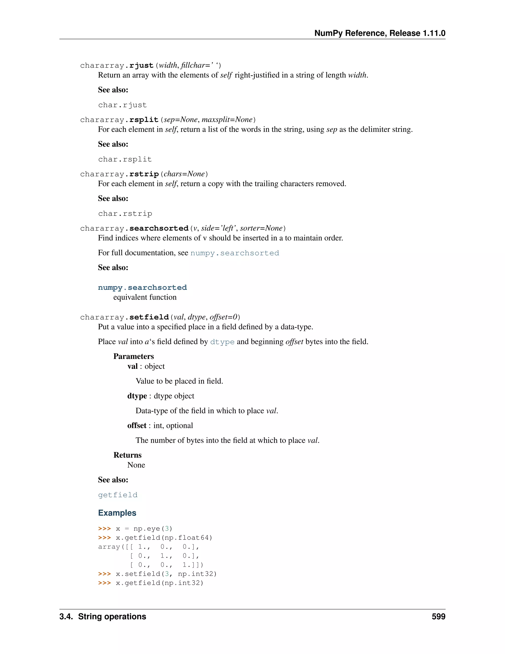 NumPy Reference, Release 1.11.0
chararray.rjust(width, fillchar=’ ‘)
Return an array with the elements of self right-justified in a string of length width.
See also:
char.rjust
chararray.rsplit(sep=None, maxsplit=None)
For each element in self, return a list of the words in the string, using sep as the delimiter string.
See also:
char.rsplit
chararray.rstrip(chars=None)
For each element in self, return a copy with the trailing characters removed.
See also:
char.rstrip
chararray.searchsorted(v, side=’left’, sorter=None)
Find indices where elements of v should be inserted in a to maintain order.
For full documentation, see numpy.searchsorted
See also:
numpy.searchsorted
equivalent function
chararray.setfield(val, dtype, offset=0)
Put a value into a specified place in a field defined by a data-type.
Place val into a‘s field defined by dtype and beginning offset bytes into the field.
Parameters
val : object
Value to be placed in field.
dtype : dtype object
Data-type of the field in which to place val.
offset : int, optional
The number of bytes into the field at which to place val.
Returns
None
See also:
getfield
Examples
>>> x = np.eye(3)
>>> x.getfield(np.float64)
array([[ 1., 0., 0.],
[ 0., 1., 0.],
[ 0., 0., 1.]])
>>> x.setfield(3, np.int32)
>>> x.getfield(np.int32)
3.4. String operations 599
 