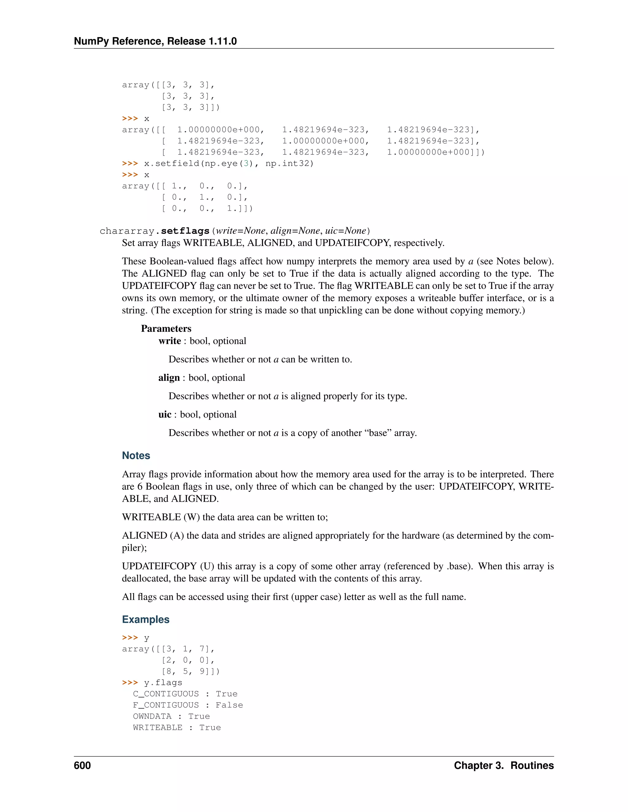 NumPy Reference, Release 1.11.0
array([[3, 3, 3],
[3, 3, 3],
[3, 3, 3]])
>>> x
array([[ 1.00000000e+000, 1.48219694e-323, 1.48219694e-323],
[ 1.48219694e-323, 1.00000000e+000, 1.48219694e-323],
[ 1.48219694e-323, 1.48219694e-323, 1.00000000e+000]])
>>> x.setfield(np.eye(3), np.int32)
>>> x
array([[ 1., 0., 0.],
[ 0., 1., 0.],
[ 0., 0., 1.]])
chararray.setflags(write=None, align=None, uic=None)
Set array flags WRITEABLE, ALIGNED, and UPDATEIFCOPY, respectively.
These Boolean-valued flags affect how numpy interprets the memory area used by a (see Notes below).
The ALIGNED flag can only be set to True if the data is actually aligned according to the type. The
UPDATEIFCOPY flag can never be set to True. The flag WRITEABLE can only be set to True if the array
owns its own memory, or the ultimate owner of the memory exposes a writeable buffer interface, or is a
string. (The exception for string is made so that unpickling can be done without copying memory.)
Parameters
write : bool, optional
Describes whether or not a can be written to.
align : bool, optional
Describes whether or not a is aligned properly for its type.
uic : bool, optional
Describes whether or not a is a copy of another “base” array.
Notes
Array flags provide information about how the memory area used for the array is to be interpreted. There
are 6 Boolean flags in use, only three of which can be changed by the user: UPDATEIFCOPY, WRITE-
ABLE, and ALIGNED.
WRITEABLE (W) the data area can be written to;
ALIGNED (A) the data and strides are aligned appropriately for the hardware (as determined by the com-
piler);
UPDATEIFCOPY (U) this array is a copy of some other array (referenced by .base). When this array is
deallocated, the base array will be updated with the contents of this array.
All flags can be accessed using their first (upper case) letter as well as the full name.
Examples
>>> y
array([[3, 1, 7],
[2, 0, 0],
[8, 5, 9]])
>>> y.flags
C_CONTIGUOUS : True
F_CONTIGUOUS : False
OWNDATA : True
WRITEABLE : True
600 Chapter 3. Routines
 