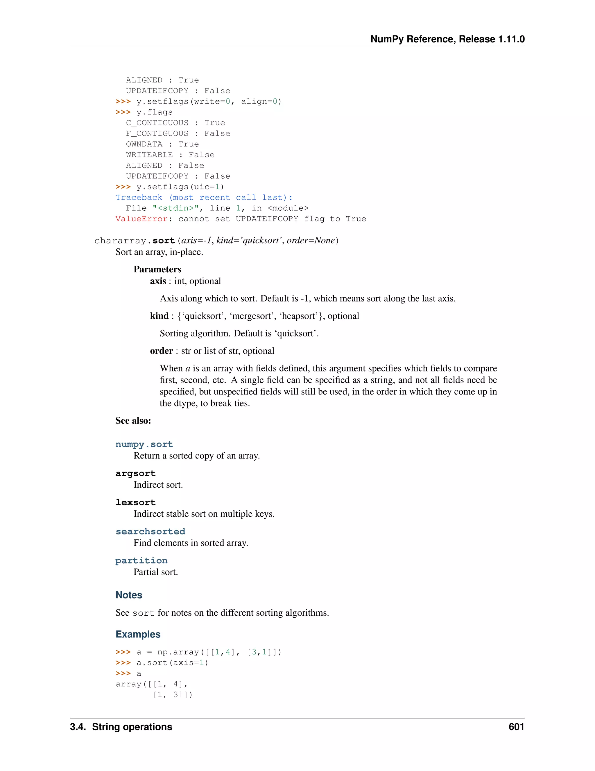 NumPy Reference, Release 1.11.0
ALIGNED : True
UPDATEIFCOPY : False
>>> y.setflags(write=0, align=0)
>>> y.flags
C_CONTIGUOUS : True
F_CONTIGUOUS : False
OWNDATA : True
WRITEABLE : False
ALIGNED : False
UPDATEIFCOPY : False
>>> y.setflags(uic=1)
Traceback (most recent call last):
File "<stdin>", line 1, in <module>
ValueError: cannot set UPDATEIFCOPY flag to True
chararray.sort(axis=-1, kind=’quicksort’, order=None)
Sort an array, in-place.
Parameters
axis : int, optional
Axis along which to sort. Default is -1, which means sort along the last axis.
kind : {‘quicksort’, ‘mergesort’, ‘heapsort’}, optional
Sorting algorithm. Default is ‘quicksort’.
order : str or list of str, optional
When a is an array with fields defined, this argument specifies which fields to compare
first, second, etc. A single field can be specified as a string, and not all fields need be
specified, but unspecified fields will still be used, in the order in which they come up in
the dtype, to break ties.
See also:
numpy.sort
Return a sorted copy of an array.
argsort
Indirect sort.
lexsort
Indirect stable sort on multiple keys.
searchsorted
Find elements in sorted array.
partition
Partial sort.
Notes
See sort for notes on the different sorting algorithms.
Examples
>>> a = np.array([[1,4], [3,1]])
>>> a.sort(axis=1)
>>> a
array([[1, 4],
[1, 3]])
3.4. String operations 601
 