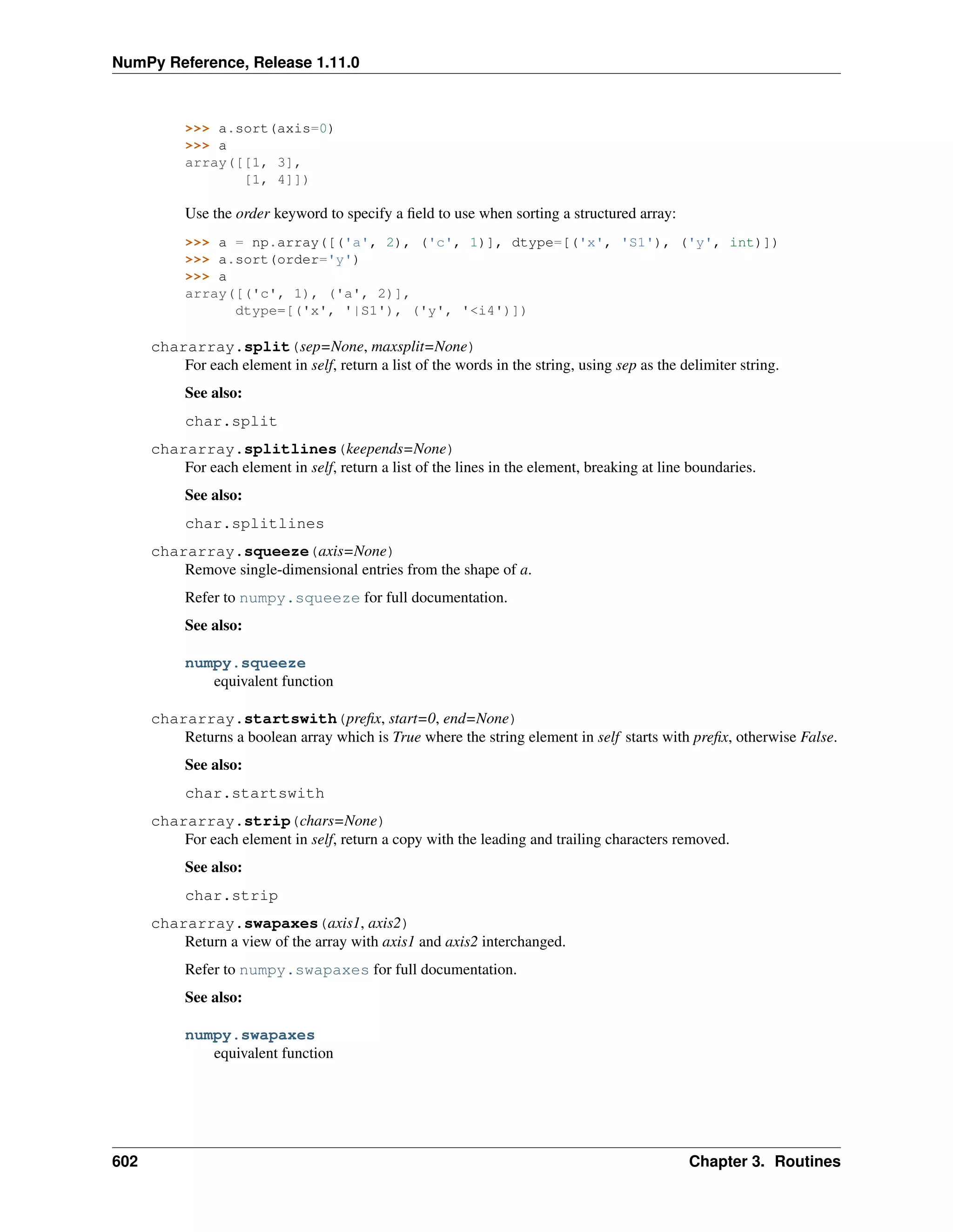 NumPy Reference, Release 1.11.0
>>> a.sort(axis=0)
>>> a
array([[1, 3],
[1, 4]])
Use the order keyword to specify a field to use when sorting a structured array:
>>> a = np.array([('a', 2), ('c', 1)], dtype=[('x', 'S1'), ('y', int)])
>>> a.sort(order='y')
>>> a
array([('c', 1), ('a', 2)],
dtype=[('x', '|S1'), ('y', '<i4')])
chararray.split(sep=None, maxsplit=None)
For each element in self, return a list of the words in the string, using sep as the delimiter string.
See also:
char.split
chararray.splitlines(keepends=None)
For each element in self, return a list of the lines in the element, breaking at line boundaries.
See also:
char.splitlines
chararray.squeeze(axis=None)
Remove single-dimensional entries from the shape of a.
Refer to numpy.squeeze for full documentation.
See also:
numpy.squeeze
equivalent function
chararray.startswith(prefix, start=0, end=None)
Returns a boolean array which is True where the string element in self starts with prefix, otherwise False.
See also:
char.startswith
chararray.strip(chars=None)
For each element in self, return a copy with the leading and trailing characters removed.
See also:
char.strip
chararray.swapaxes(axis1, axis2)
Return a view of the array with axis1 and axis2 interchanged.
Refer to numpy.swapaxes for full documentation.
See also:
numpy.swapaxes
equivalent function
602 Chapter 3. Routines
 