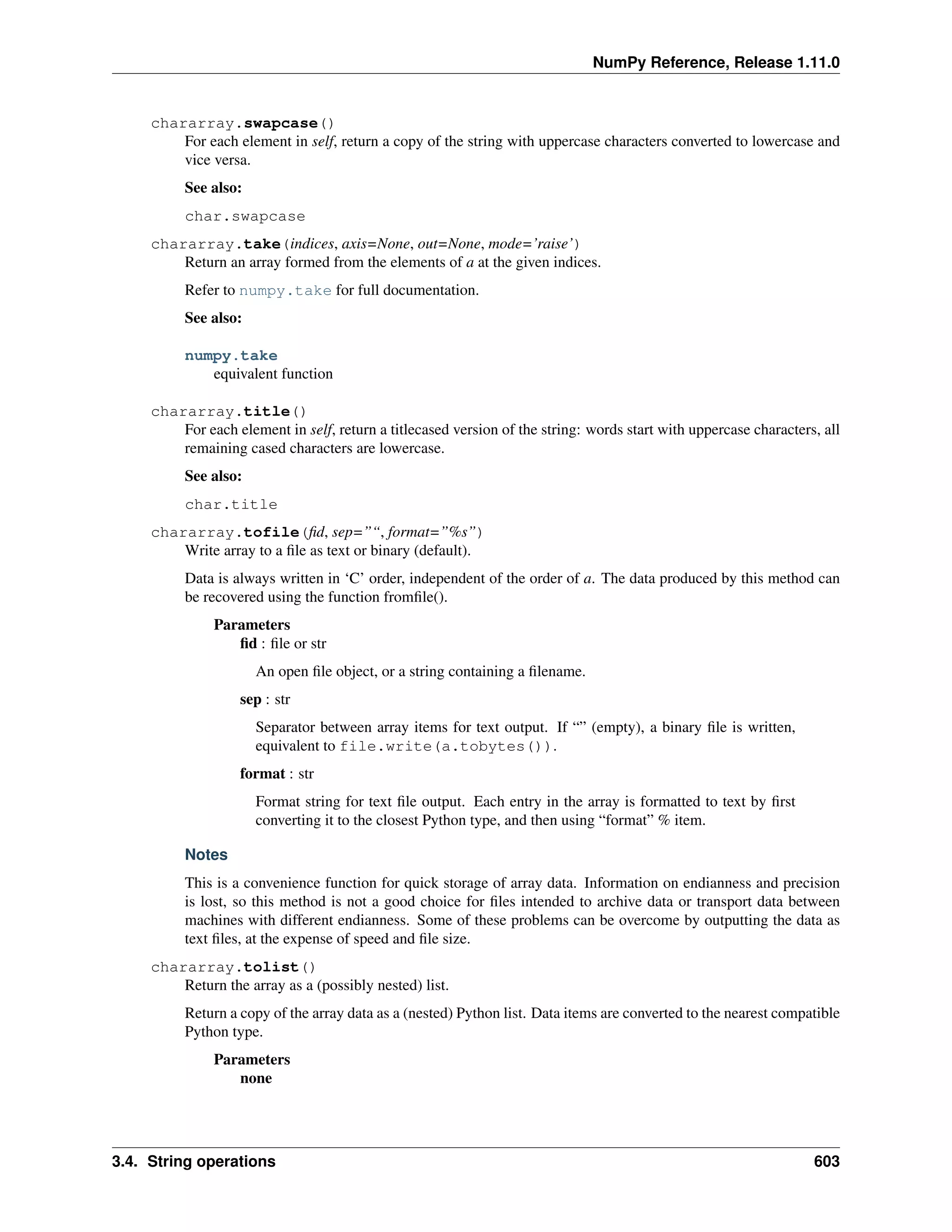 NumPy Reference, Release 1.11.0
chararray.swapcase()
For each element in self, return a copy of the string with uppercase characters converted to lowercase and
vice versa.
See also:
char.swapcase
chararray.take(indices, axis=None, out=None, mode=’raise’)
Return an array formed from the elements of a at the given indices.
Refer to numpy.take for full documentation.
See also:
numpy.take
equivalent function
chararray.title()
For each element in self, return a titlecased version of the string: words start with uppercase characters, all
remaining cased characters are lowercase.
See also:
char.title
chararray.tofile(fid, sep=”“, format=”%s”)
Write array to a file as text or binary (default).
Data is always written in ‘C’ order, independent of the order of a. The data produced by this method can
be recovered using the function fromfile().
Parameters
fid : file or str
An open file object, or a string containing a filename.
sep : str
Separator between array items for text output. If “” (empty), a binary file is written,
equivalent to file.write(a.tobytes()).
format : str
Format string for text file output. Each entry in the array is formatted to text by first
converting it to the closest Python type, and then using “format” % item.
Notes
This is a convenience function for quick storage of array data. Information on endianness and precision
is lost, so this method is not a good choice for files intended to archive data or transport data between
machines with different endianness. Some of these problems can be overcome by outputting the data as
text files, at the expense of speed and file size.
chararray.tolist()
Return the array as a (possibly nested) list.
Return a copy of the array data as a (nested) Python list. Data items are converted to the nearest compatible
Python type.
Parameters
none
3.4. String operations 603
 