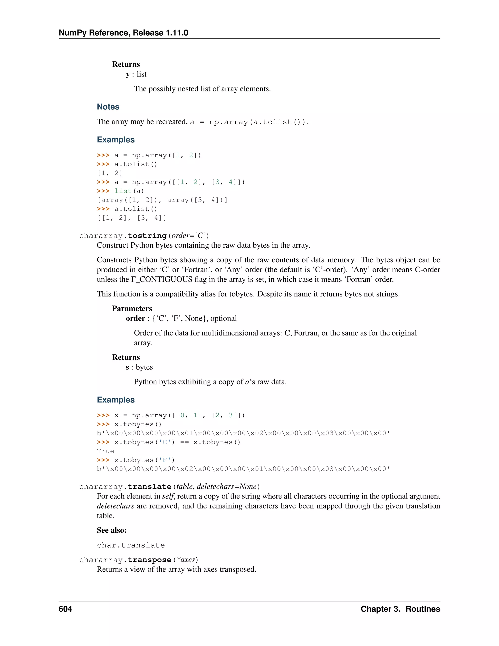 NumPy Reference, Release 1.11.0
Returns
y : list
The possibly nested list of array elements.
Notes
The array may be recreated, a = np.array(a.tolist()).
Examples
>>> a = np.array([1, 2])
>>> a.tolist()
[1, 2]
>>> a = np.array([[1, 2], [3, 4]])
>>> list(a)
[array([1, 2]), array([3, 4])]
>>> a.tolist()
[[1, 2], [3, 4]]
chararray.tostring(order=’C’)
Construct Python bytes containing the raw data bytes in the array.
Constructs Python bytes showing a copy of the raw contents of data memory. The bytes object can be
produced in either ‘C’ or ‘Fortran’, or ‘Any’ order (the default is ‘C’-order). ‘Any’ order means C-order
unless the F_CONTIGUOUS flag in the array is set, in which case it means ‘Fortran’ order.
This function is a compatibility alias for tobytes. Despite its name it returns bytes not strings.
Parameters
order : {‘C’, ‘F’, None}, optional
Order of the data for multidimensional arrays: C, Fortran, or the same as for the original
array.
Returns
s : bytes
Python bytes exhibiting a copy of a‘s raw data.
Examples
>>> x = np.array([[0, 1], [2, 3]])
>>> x.tobytes()
b'x00x00x00x00x01x00x00x00x02x00x00x00x03x00x00x00'
>>> x.tobytes('C') == x.tobytes()
True
>>> x.tobytes('F')
b'x00x00x00x00x02x00x00x00x01x00x00x00x03x00x00x00'
chararray.translate(table, deletechars=None)
For each element in self, return a copy of the string where all characters occurring in the optional argument
deletechars are removed, and the remaining characters have been mapped through the given translation
table.
See also:
char.translate
chararray.transpose(*axes)
Returns a view of the array with axes transposed.
604 Chapter 3. Routines
 