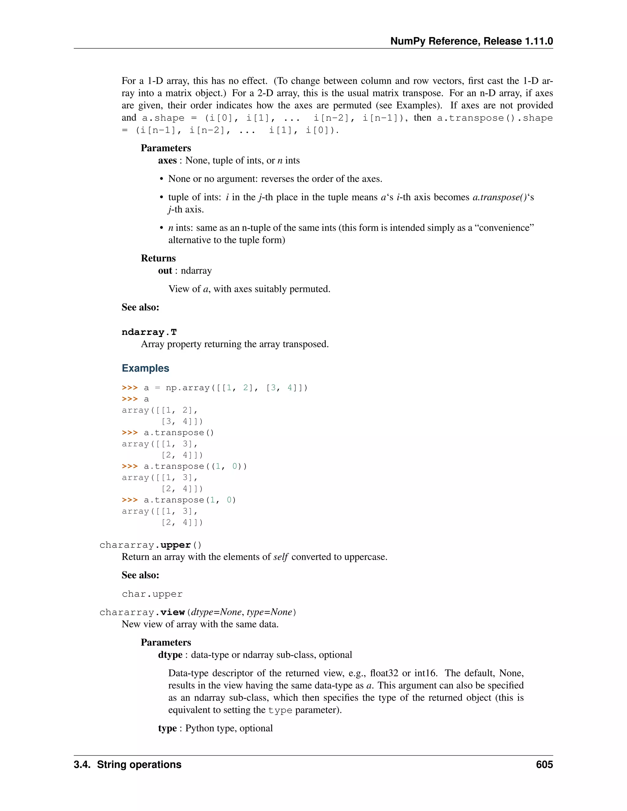 NumPy Reference, Release 1.11.0
For a 1-D array, this has no effect. (To change between column and row vectors, first cast the 1-D ar-
ray into a matrix object.) For a 2-D array, this is the usual matrix transpose. For an n-D array, if axes
are given, their order indicates how the axes are permuted (see Examples). If axes are not provided
and a.shape = (i[0], i[1], ... i[n-2], i[n-1]), then a.transpose().shape
= (i[n-1], i[n-2], ... i[1], i[0]).
Parameters
axes : None, tuple of ints, or n ints
• None or no argument: reverses the order of the axes.
• tuple of ints: i in the j-th place in the tuple means a‘s i-th axis becomes a.transpose()‘s
j-th axis.
• n ints: same as an n-tuple of the same ints (this form is intended simply as a “convenience”
alternative to the tuple form)
Returns
out : ndarray
View of a, with axes suitably permuted.
See also:
ndarray.T
Array property returning the array transposed.
Examples
>>> a = np.array([[1, 2], [3, 4]])
>>> a
array([[1, 2],
[3, 4]])
>>> a.transpose()
array([[1, 3],
[2, 4]])
>>> a.transpose((1, 0))
array([[1, 3],
[2, 4]])
>>> a.transpose(1, 0)
array([[1, 3],
[2, 4]])
chararray.upper()
Return an array with the elements of self converted to uppercase.
See also:
char.upper
chararray.view(dtype=None, type=None)
New view of array with the same data.
Parameters
dtype : data-type or ndarray sub-class, optional
Data-type descriptor of the returned view, e.g., float32 or int16. The default, None,
results in the view having the same data-type as a. This argument can also be specified
as an ndarray sub-class, which then specifies the type of the returned object (this is
equivalent to setting the type parameter).
type : Python type, optional
3.4. String operations 605
 