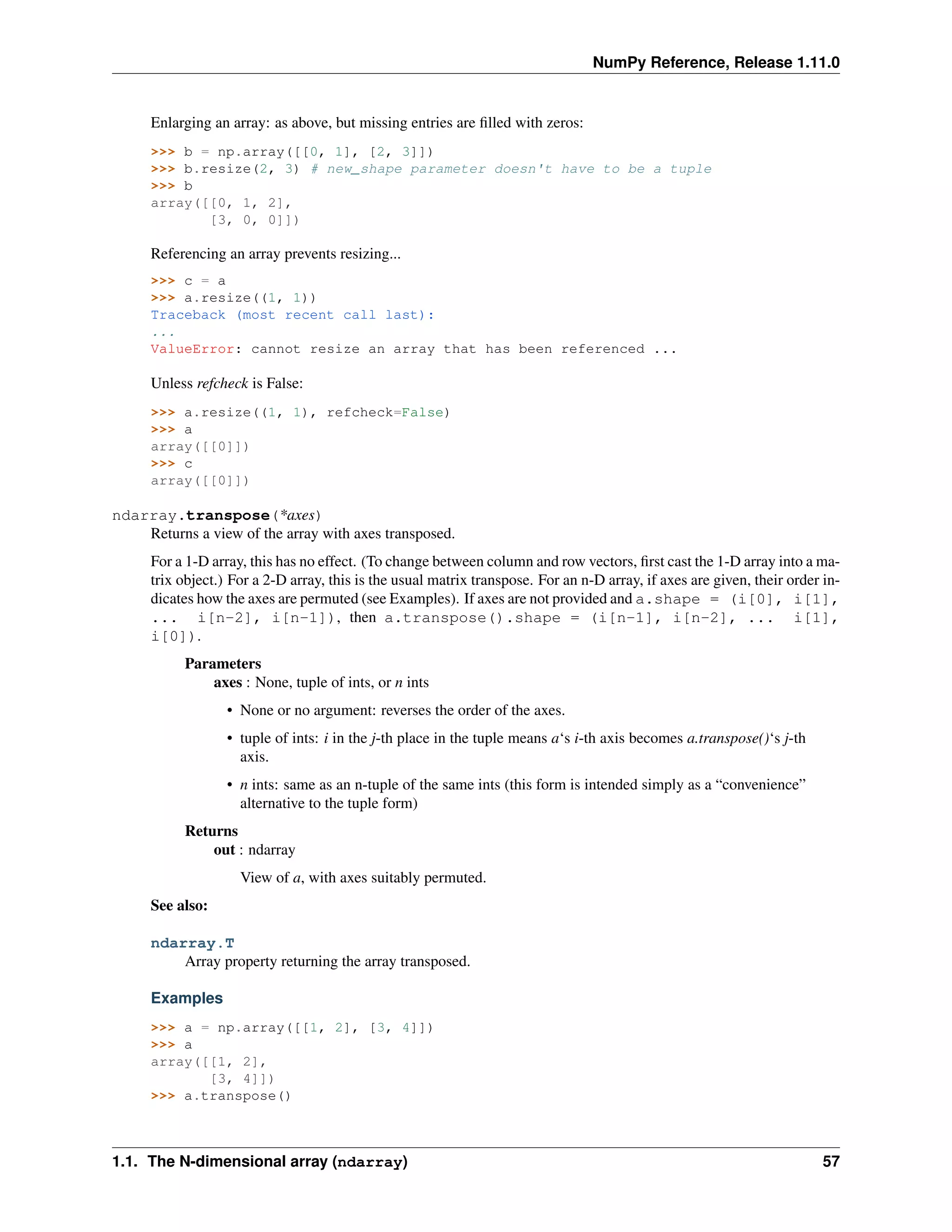 NumPy Reference, Release 1.11.0
Enlarging an array: as above, but missing entries are filled with zeros:
>>> b = np.array([[0, 1], [2, 3]])
>>> b.resize(2, 3) # new_shape parameter doesn't have to be a tuple
>>> b
array([[0, 1, 2],
[3, 0, 0]])
Referencing an array prevents resizing...
>>> c = a
>>> a.resize((1, 1))
Traceback (most recent call last):
...
ValueError: cannot resize an array that has been referenced ...
Unless refcheck is False:
>>> a.resize((1, 1), refcheck=False)
>>> a
array([[0]])
>>> c
array([[0]])
ndarray.transpose(*axes)
Returns a view of the array with axes transposed.
For a 1-D array, this has no effect. (To change between column and row vectors, first cast the 1-D array into a ma-
trix object.) For a 2-D array, this is the usual matrix transpose. For an n-D array, if axes are given, their order in-
dicates how the axes are permuted (see Examples). If axes are not provided and a.shape = (i[0], i[1],
... i[n-2], i[n-1]), then a.transpose().shape = (i[n-1], i[n-2], ... i[1],
i[0]).
Parameters
axes : None, tuple of ints, or n ints
• None or no argument: reverses the order of the axes.
• tuple of ints: i in the j-th place in the tuple means a‘s i-th axis becomes a.transpose()‘s j-th
axis.
• n ints: same as an n-tuple of the same ints (this form is intended simply as a “convenience”
alternative to the tuple form)
Returns
out : ndarray
View of a, with axes suitably permuted.
See also:
ndarray.T
Array property returning the array transposed.
Examples
>>> a = np.array([[1, 2], [3, 4]])
>>> a
array([[1, 2],
[3, 4]])
>>> a.transpose()
1.1. The N-dimensional array (ndarray) 57
 