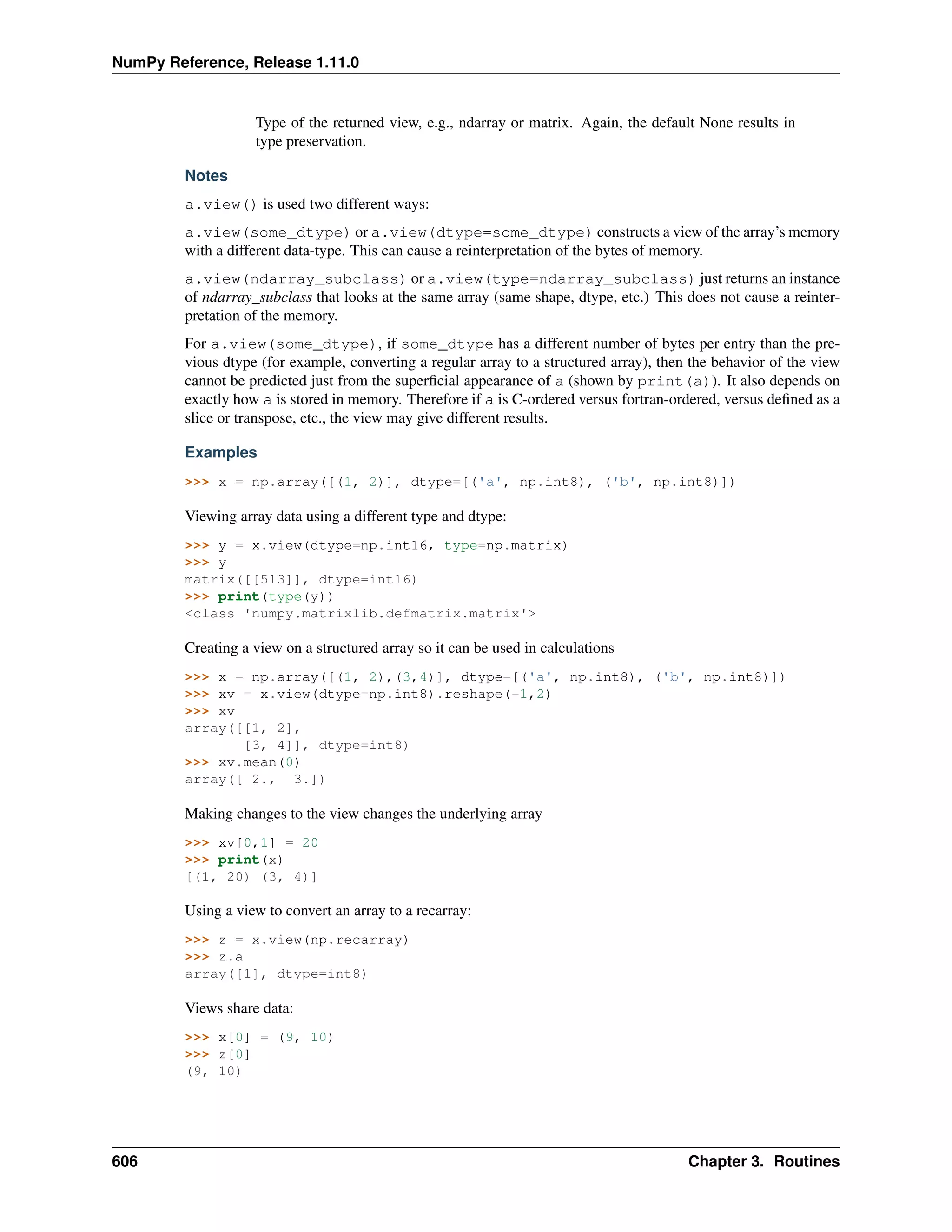 NumPy Reference, Release 1.11.0
Type of the returned view, e.g., ndarray or matrix. Again, the default None results in
type preservation.
Notes
a.view() is used two different ways:
a.view(some_dtype) or a.view(dtype=some_dtype) constructs a view of the array’s memory
with a different data-type. This can cause a reinterpretation of the bytes of memory.
a.view(ndarray_subclass) or a.view(type=ndarray_subclass) just returns an instance
of ndarray_subclass that looks at the same array (same shape, dtype, etc.) This does not cause a reinter-
pretation of the memory.
For a.view(some_dtype), if some_dtype has a different number of bytes per entry than the pre-
vious dtype (for example, converting a regular array to a structured array), then the behavior of the view
cannot be predicted just from the superficial appearance of a (shown by print(a)). It also depends on
exactly how a is stored in memory. Therefore if a is C-ordered versus fortran-ordered, versus defined as a
slice or transpose, etc., the view may give different results.
Examples
>>> x = np.array([(1, 2)], dtype=[('a', np.int8), ('b', np.int8)])
Viewing array data using a different type and dtype:
>>> y = x.view(dtype=np.int16, type=np.matrix)
>>> y
matrix([[513]], dtype=int16)
>>> print(type(y))
<class 'numpy.matrixlib.defmatrix.matrix'>
Creating a view on a structured array so it can be used in calculations
>>> x = np.array([(1, 2),(3,4)], dtype=[('a', np.int8), ('b', np.int8)])
>>> xv = x.view(dtype=np.int8).reshape(-1,2)
>>> xv
array([[1, 2],
[3, 4]], dtype=int8)
>>> xv.mean(0)
array([ 2., 3.])
Making changes to the view changes the underlying array
>>> xv[0,1] = 20
>>> print(x)
[(1, 20) (3, 4)]
Using a view to convert an array to a recarray:
>>> z = x.view(np.recarray)
>>> z.a
array([1], dtype=int8)
Views share data:
>>> x[0] = (9, 10)
>>> z[0]
(9, 10)
606 Chapter 3. Routines
 