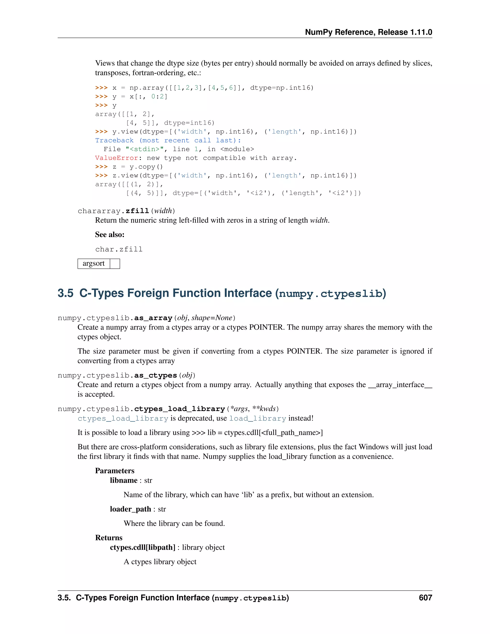 NumPy Reference, Release 1.11.0
Views that change the dtype size (bytes per entry) should normally be avoided on arrays defined by slices,
transposes, fortran-ordering, etc.:
>>> x = np.array([[1,2,3],[4,5,6]], dtype=np.int16)
>>> y = x[:, 0:2]
>>> y
array([[1, 2],
[4, 5]], dtype=int16)
>>> y.view(dtype=[('width', np.int16), ('length', np.int16)])
Traceback (most recent call last):
File "<stdin>", line 1, in <module>
ValueError: new type not compatible with array.
>>> z = y.copy()
>>> z.view(dtype=[('width', np.int16), ('length', np.int16)])
array([[(1, 2)],
[(4, 5)]], dtype=[('width', '<i2'), ('length', '<i2')])
chararray.zfill(width)
Return the numeric string left-filled with zeros in a string of length width.
See also:
char.zfill
argsort
3.5 C-Types Foreign Function Interface (numpy.ctypeslib)
numpy.ctypeslib.as_array(obj, shape=None)
Create a numpy array from a ctypes array or a ctypes POINTER. The numpy array shares the memory with the
ctypes object.
The size parameter must be given if converting from a ctypes POINTER. The size parameter is ignored if
converting from a ctypes array
numpy.ctypeslib.as_ctypes(obj)
Create and return a ctypes object from a numpy array. Actually anything that exposes the __array_interface__
is accepted.
numpy.ctypeslib.ctypes_load_library(*args, **kwds)
ctypes_load_library is deprecated, use load_library instead!
It is possible to load a library using >>> lib = ctypes.cdll[<full_path_name>]
But there are cross-platform considerations, such as library file extensions, plus the fact Windows will just load
the first library it finds with that name. Numpy supplies the load_library function as a convenience.
Parameters
libname : str
Name of the library, which can have ‘lib’ as a prefix, but without an extension.
loader_path : str
Where the library can be found.
Returns
ctypes.cdll[libpath] : library object
A ctypes library object
3.5. C-Types Foreign Function Interface (numpy.ctypeslib) 607
 