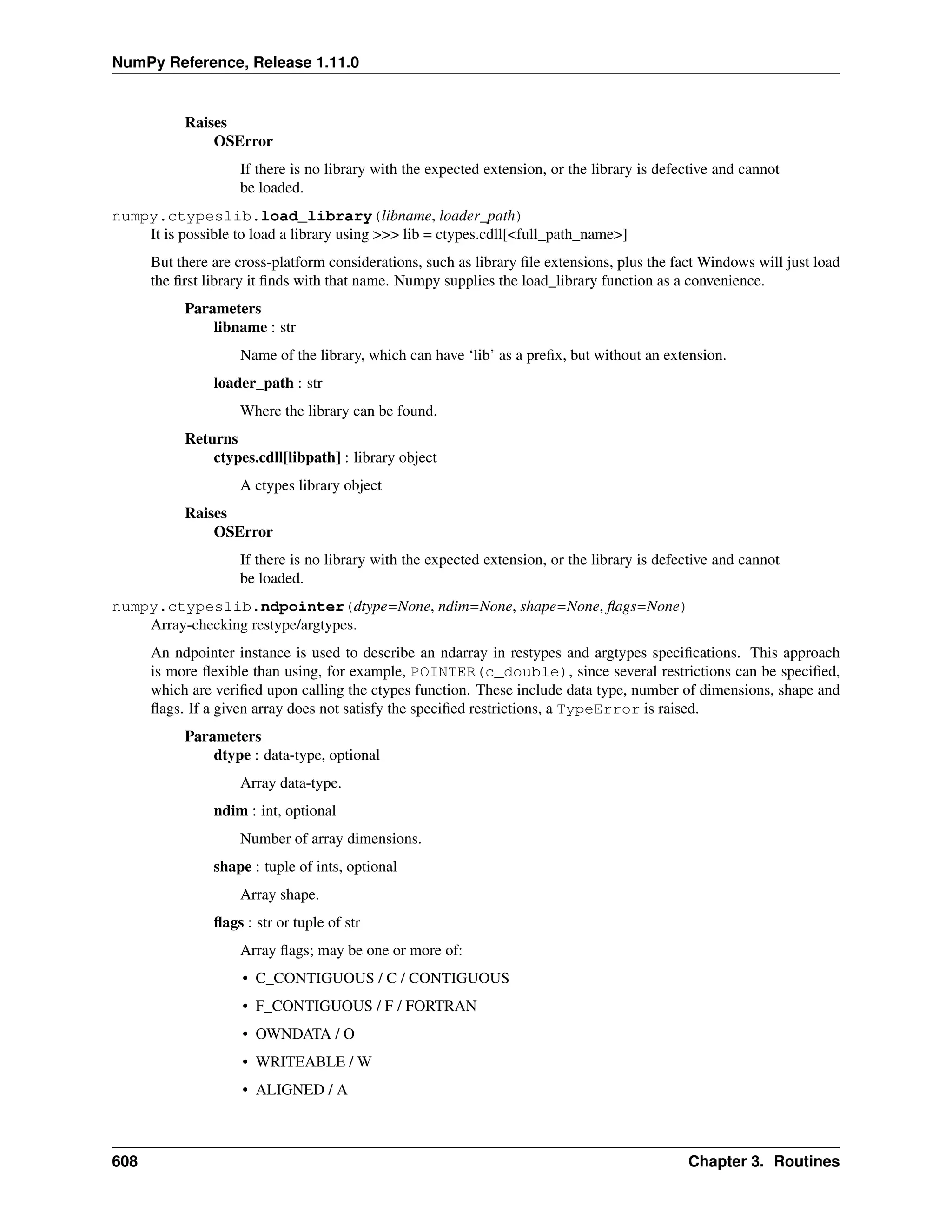 NumPy Reference, Release 1.11.0
Raises
OSError
If there is no library with the expected extension, or the library is defective and cannot
be loaded.
numpy.ctypeslib.load_library(libname, loader_path)
It is possible to load a library using >>> lib = ctypes.cdll[<full_path_name>]
But there are cross-platform considerations, such as library file extensions, plus the fact Windows will just load
the first library it finds with that name. Numpy supplies the load_library function as a convenience.
Parameters
libname : str
Name of the library, which can have ‘lib’ as a prefix, but without an extension.
loader_path : str
Where the library can be found.
Returns
ctypes.cdll[libpath] : library object
A ctypes library object
Raises
OSError
If there is no library with the expected extension, or the library is defective and cannot
be loaded.
numpy.ctypeslib.ndpointer(dtype=None, ndim=None, shape=None, flags=None)
Array-checking restype/argtypes.
An ndpointer instance is used to describe an ndarray in restypes and argtypes specifications. This approach
is more flexible than using, for example, POINTER(c_double), since several restrictions can be specified,
which are verified upon calling the ctypes function. These include data type, number of dimensions, shape and
flags. If a given array does not satisfy the specified restrictions, a TypeError is raised.
Parameters
dtype : data-type, optional
Array data-type.
ndim : int, optional
Number of array dimensions.
shape : tuple of ints, optional
Array shape.
flags : str or tuple of str
Array flags; may be one or more of:
• C_CONTIGUOUS / C / CONTIGUOUS
• F_CONTIGUOUS / F / FORTRAN
• OWNDATA / O
• WRITEABLE / W
• ALIGNED / A
608 Chapter 3. Routines
 