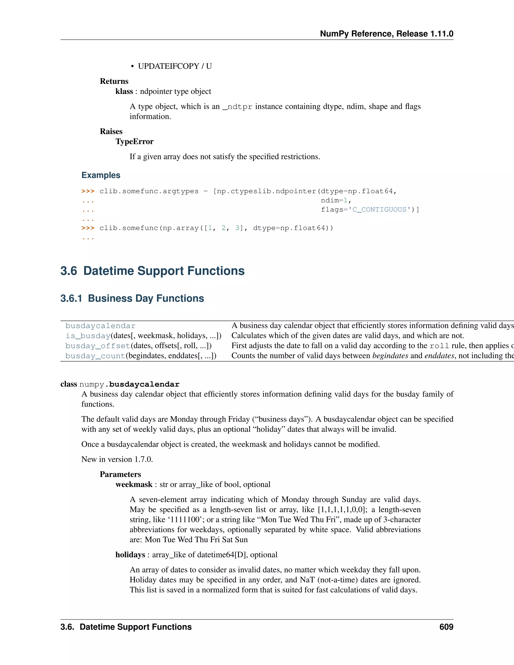 NumPy Reference, Release 1.11.0
• UPDATEIFCOPY / U
Returns
klass : ndpointer type object
A type object, which is an _ndtpr instance containing dtype, ndim, shape and flags
information.
Raises
TypeError
If a given array does not satisfy the specified restrictions.
Examples
>>> clib.somefunc.argtypes = [np.ctypeslib.ndpointer(dtype=np.float64,
... ndim=1,
... flags='C_CONTIGUOUS')]
...
>>> clib.somefunc(np.array([1, 2, 3], dtype=np.float64))
...
3.6 Datetime Support Functions
3.6.1 Business Day Functions
busdaycalendar A business day calendar object that efficiently stores information defining valid days
is_busday(dates[, weekmask, holidays, ...]) Calculates which of the given dates are valid days, and which are not.
busday_offset(dates, offsets[, roll, ...]) First adjusts the date to fall on a valid day according to the roll rule, then applies o
busday_count(begindates, enddates[, ...]) Counts the number of valid days between begindates and enddates, not including the
class numpy.busdaycalendar
A business day calendar object that efficiently stores information defining valid days for the busday family of
functions.
The default valid days are Monday through Friday (“business days”). A busdaycalendar object can be specified
with any set of weekly valid days, plus an optional “holiday” dates that always will be invalid.
Once a busdaycalendar object is created, the weekmask and holidays cannot be modified.
New in version 1.7.0.
Parameters
weekmask : str or array_like of bool, optional
A seven-element array indicating which of Monday through Sunday are valid days.
May be specified as a length-seven list or array, like [1,1,1,1,1,0,0]; a length-seven
string, like ‘1111100’; or a string like “Mon Tue Wed Thu Fri”, made up of 3-character
abbreviations for weekdays, optionally separated by white space. Valid abbreviations
are: Mon Tue Wed Thu Fri Sat Sun
holidays : array_like of datetime64[D], optional
An array of dates to consider as invalid dates, no matter which weekday they fall upon.
Holiday dates may be specified in any order, and NaT (not-a-time) dates are ignored.
This list is saved in a normalized form that is suited for fast calculations of valid days.
3.6. Datetime Support Functions 609
 