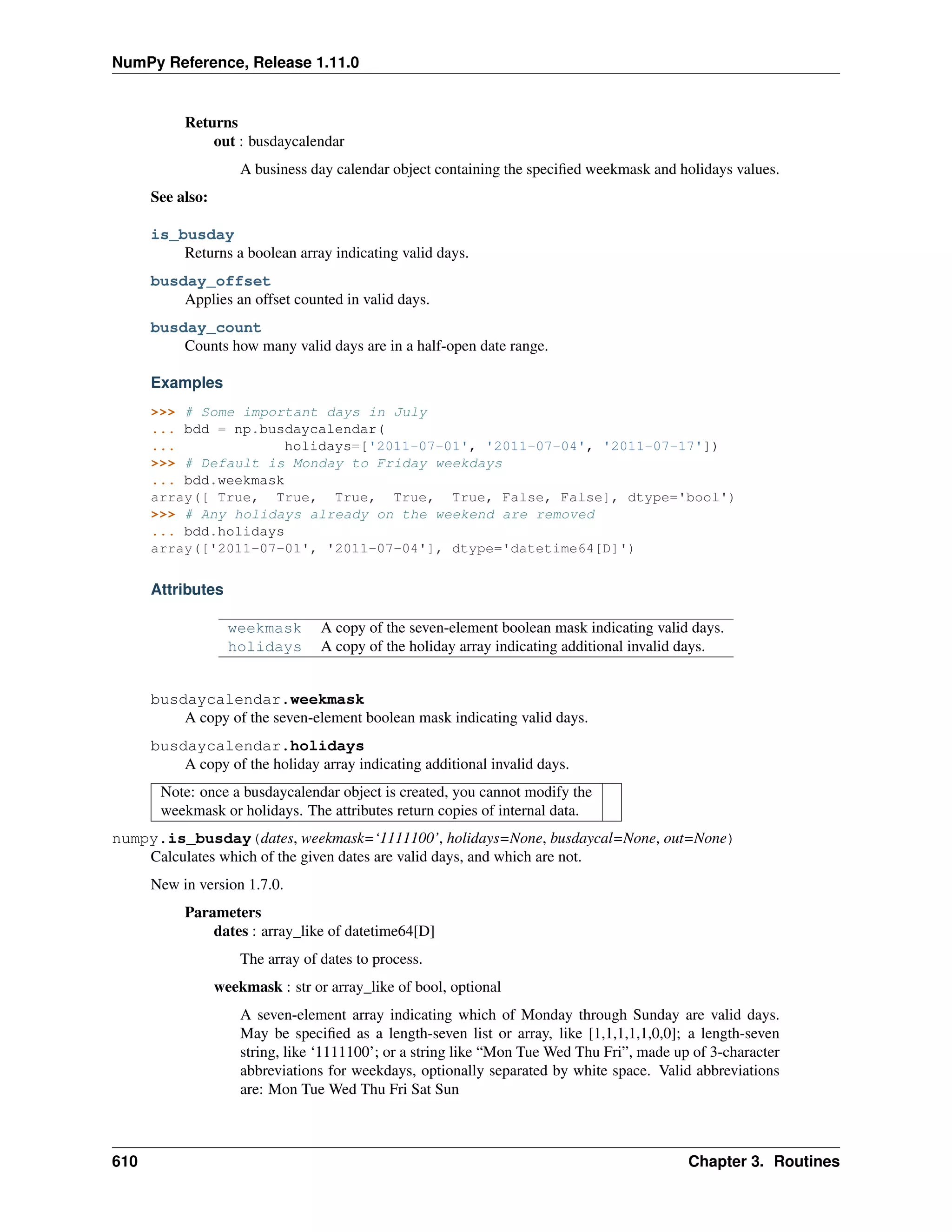 NumPy Reference, Release 1.11.0
Returns
out : busdaycalendar
A business day calendar object containing the specified weekmask and holidays values.
See also:
is_busday
Returns a boolean array indicating valid days.
busday_offset
Applies an offset counted in valid days.
busday_count
Counts how many valid days are in a half-open date range.
Examples
>>> # Some important days in July
... bdd = np.busdaycalendar(
... holidays=['2011-07-01', '2011-07-04', '2011-07-17'])
>>> # Default is Monday to Friday weekdays
... bdd.weekmask
array([ True, True, True, True, True, False, False], dtype='bool')
>>> # Any holidays already on the weekend are removed
... bdd.holidays
array(['2011-07-01', '2011-07-04'], dtype='datetime64[D]')
Attributes
weekmask A copy of the seven-element boolean mask indicating valid days.
holidays A copy of the holiday array indicating additional invalid days.
busdaycalendar.weekmask
A copy of the seven-element boolean mask indicating valid days.
busdaycalendar.holidays
A copy of the holiday array indicating additional invalid days.
Note: once a busdaycalendar object is created, you cannot modify the
weekmask or holidays. The attributes return copies of internal data.
numpy.is_busday(dates, weekmask=‘1111100’, holidays=None, busdaycal=None, out=None)
Calculates which of the given dates are valid days, and which are not.
New in version 1.7.0.
Parameters
dates : array_like of datetime64[D]
The array of dates to process.
weekmask : str or array_like of bool, optional
A seven-element array indicating which of Monday through Sunday are valid days.
May be specified as a length-seven list or array, like [1,1,1,1,1,0,0]; a length-seven
string, like ‘1111100’; or a string like “Mon Tue Wed Thu Fri”, made up of 3-character
abbreviations for weekdays, optionally separated by white space. Valid abbreviations
are: Mon Tue Wed Thu Fri Sat Sun
610 Chapter 3. Routines
 