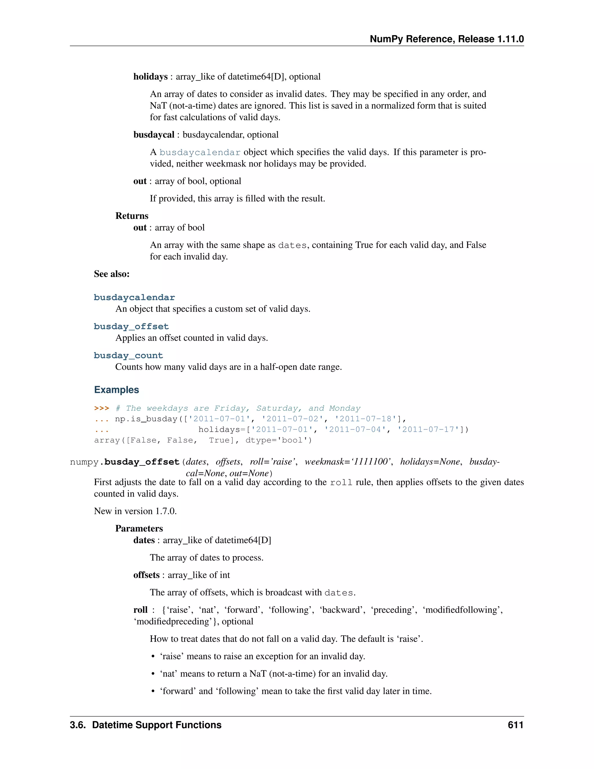 NumPy Reference, Release 1.11.0
holidays : array_like of datetime64[D], optional
An array of dates to consider as invalid dates. They may be specified in any order, and
NaT (not-a-time) dates are ignored. This list is saved in a normalized form that is suited
for fast calculations of valid days.
busdaycal : busdaycalendar, optional
A busdaycalendar object which specifies the valid days. If this parameter is pro-
vided, neither weekmask nor holidays may be provided.
out : array of bool, optional
If provided, this array is filled with the result.
Returns
out : array of bool
An array with the same shape as dates, containing True for each valid day, and False
for each invalid day.
See also:
busdaycalendar
An object that specifies a custom set of valid days.
busday_offset
Applies an offset counted in valid days.
busday_count
Counts how many valid days are in a half-open date range.
Examples
>>> # The weekdays are Friday, Saturday, and Monday
... np.is_busday(['2011-07-01', '2011-07-02', '2011-07-18'],
... holidays=['2011-07-01', '2011-07-04', '2011-07-17'])
array([False, False, True], dtype='bool')
numpy.busday_offset(dates, offsets, roll=’raise’, weekmask=‘1111100’, holidays=None, busday-
cal=None, out=None)
First adjusts the date to fall on a valid day according to the roll rule, then applies offsets to the given dates
counted in valid days.
New in version 1.7.0.
Parameters
dates : array_like of datetime64[D]
The array of dates to process.
offsets : array_like of int
The array of offsets, which is broadcast with dates.
roll : {‘raise’, ‘nat’, ‘forward’, ‘following’, ‘backward’, ‘preceding’, ‘modifiedfollowing’,
‘modifiedpreceding’}, optional
How to treat dates that do not fall on a valid day. The default is ‘raise’.
• ‘raise’ means to raise an exception for an invalid day.
• ‘nat’ means to return a NaT (not-a-time) for an invalid day.
• ‘forward’ and ‘following’ mean to take the first valid day later in time.
3.6. Datetime Support Functions 611
 