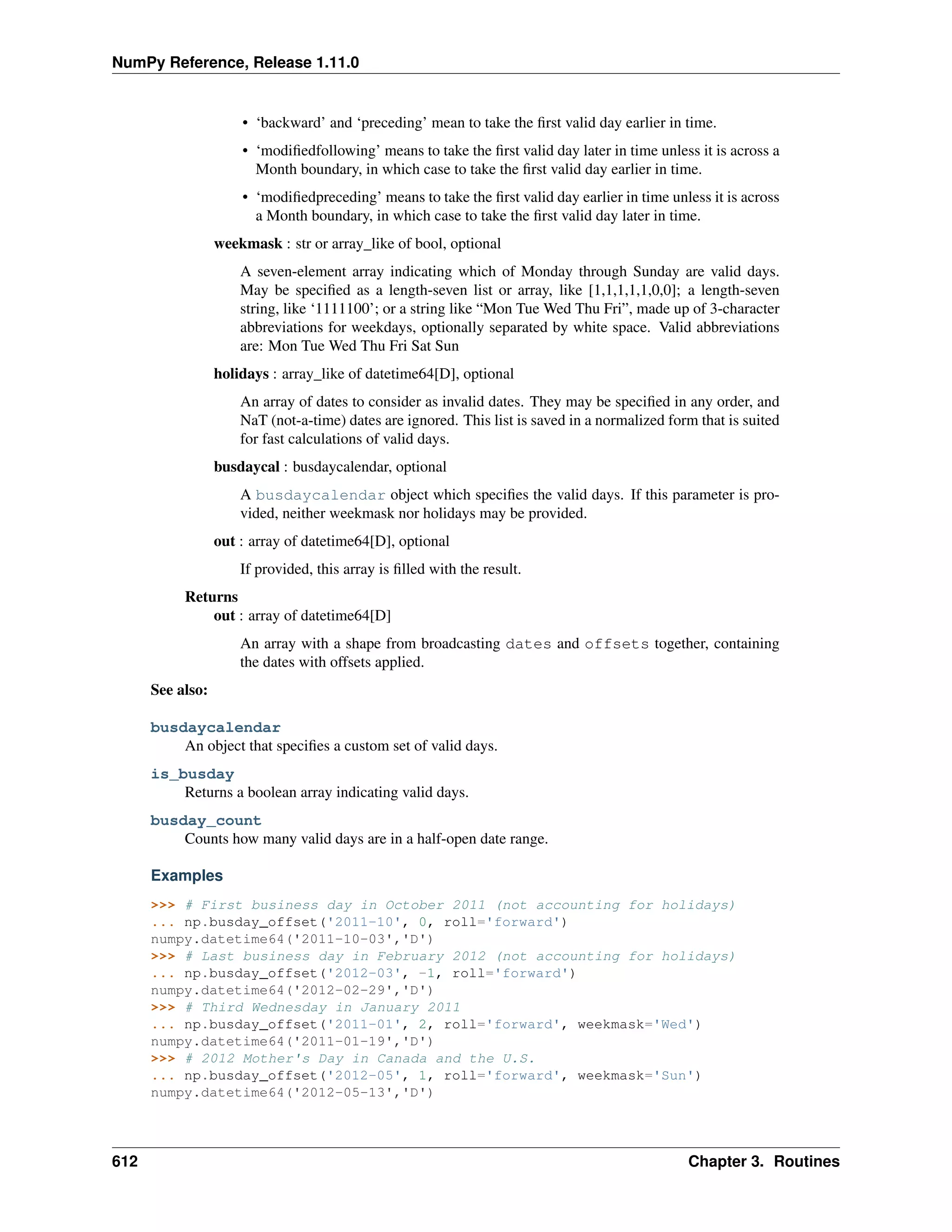 NumPy Reference, Release 1.11.0
• ‘backward’ and ‘preceding’ mean to take the first valid day earlier in time.
• ‘modifiedfollowing’ means to take the first valid day later in time unless it is across a
Month boundary, in which case to take the first valid day earlier in time.
• ‘modifiedpreceding’ means to take the first valid day earlier in time unless it is across
a Month boundary, in which case to take the first valid day later in time.
weekmask : str or array_like of bool, optional
A seven-element array indicating which of Monday through Sunday are valid days.
May be specified as a length-seven list or array, like [1,1,1,1,1,0,0]; a length-seven
string, like ‘1111100’; or a string like “Mon Tue Wed Thu Fri”, made up of 3-character
abbreviations for weekdays, optionally separated by white space. Valid abbreviations
are: Mon Tue Wed Thu Fri Sat Sun
holidays : array_like of datetime64[D], optional
An array of dates to consider as invalid dates. They may be specified in any order, and
NaT (not-a-time) dates are ignored. This list is saved in a normalized form that is suited
for fast calculations of valid days.
busdaycal : busdaycalendar, optional
A busdaycalendar object which specifies the valid days. If this parameter is pro-
vided, neither weekmask nor holidays may be provided.
out : array of datetime64[D], optional
If provided, this array is filled with the result.
Returns
out : array of datetime64[D]
An array with a shape from broadcasting dates and offsets together, containing
the dates with offsets applied.
See also:
busdaycalendar
An object that specifies a custom set of valid days.
is_busday
Returns a boolean array indicating valid days.
busday_count
Counts how many valid days are in a half-open date range.
Examples
>>> # First business day in October 2011 (not accounting for holidays)
... np.busday_offset('2011-10', 0, roll='forward')
numpy.datetime64('2011-10-03','D')
>>> # Last business day in February 2012 (not accounting for holidays)
... np.busday_offset('2012-03', -1, roll='forward')
numpy.datetime64('2012-02-29','D')
>>> # Third Wednesday in January 2011
... np.busday_offset('2011-01', 2, roll='forward', weekmask='Wed')
numpy.datetime64('2011-01-19','D')
>>> # 2012 Mother's Day in Canada and the U.S.
... np.busday_offset('2012-05', 1, roll='forward', weekmask='Sun')
numpy.datetime64('2012-05-13','D')
612 Chapter 3. Routines
 