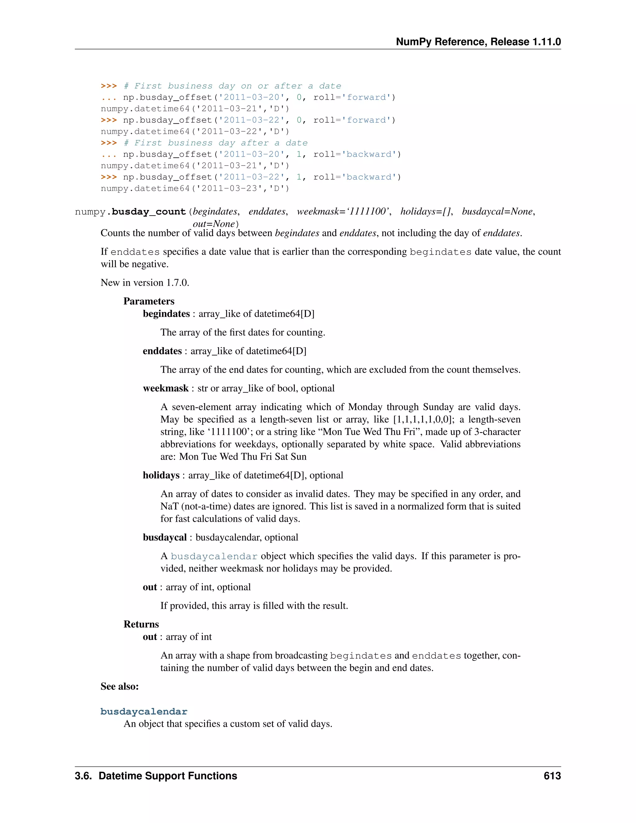 NumPy Reference, Release 1.11.0
>>> # First business day on or after a date
... np.busday_offset('2011-03-20', 0, roll='forward')
numpy.datetime64('2011-03-21','D')
>>> np.busday_offset('2011-03-22', 0, roll='forward')
numpy.datetime64('2011-03-22','D')
>>> # First business day after a date
... np.busday_offset('2011-03-20', 1, roll='backward')
numpy.datetime64('2011-03-21','D')
>>> np.busday_offset('2011-03-22', 1, roll='backward')
numpy.datetime64('2011-03-23','D')
numpy.busday_count(begindates, enddates, weekmask=‘1111100’, holidays=[], busdaycal=None,
out=None)
Counts the number of valid days between begindates and enddates, not including the day of enddates.
If enddates specifies a date value that is earlier than the corresponding begindates date value, the count
will be negative.
New in version 1.7.0.
Parameters
begindates : array_like of datetime64[D]
The array of the first dates for counting.
enddates : array_like of datetime64[D]
The array of the end dates for counting, which are excluded from the count themselves.
weekmask : str or array_like of bool, optional
A seven-element array indicating which of Monday through Sunday are valid days.
May be specified as a length-seven list or array, like [1,1,1,1,1,0,0]; a length-seven
string, like ‘1111100’; or a string like “Mon Tue Wed Thu Fri”, made up of 3-character
abbreviations for weekdays, optionally separated by white space. Valid abbreviations
are: Mon Tue Wed Thu Fri Sat Sun
holidays : array_like of datetime64[D], optional
An array of dates to consider as invalid dates. They may be specified in any order, and
NaT (not-a-time) dates are ignored. This list is saved in a normalized form that is suited
for fast calculations of valid days.
busdaycal : busdaycalendar, optional
A busdaycalendar object which specifies the valid days. If this parameter is pro-
vided, neither weekmask nor holidays may be provided.
out : array of int, optional
If provided, this array is filled with the result.
Returns
out : array of int
An array with a shape from broadcasting begindates and enddates together, con-
taining the number of valid days between the begin and end dates.
See also:
busdaycalendar
An object that specifies a custom set of valid days.
3.6. Datetime Support Functions 613
 