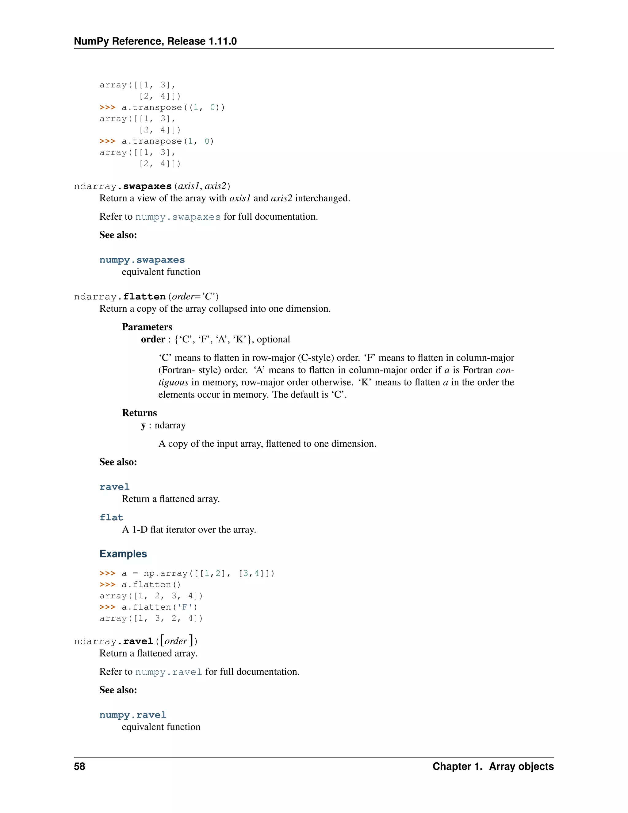 NumPy Reference, Release 1.11.0
array([[1, 3],
[2, 4]])
>>> a.transpose((1, 0))
array([[1, 3],
[2, 4]])
>>> a.transpose(1, 0)
array([[1, 3],
[2, 4]])
ndarray.swapaxes(axis1, axis2)
Return a view of the array with axis1 and axis2 interchanged.
Refer to numpy.swapaxes for full documentation.
See also:
numpy.swapaxes
equivalent function
ndarray.flatten(order=’C’)
Return a copy of the array collapsed into one dimension.
Parameters
order : {‘C’, ‘F’, ‘A’, ‘K’}, optional
‘C’ means to flatten in row-major (C-style) order. ‘F’ means to flatten in column-major
(Fortran- style) order. ‘A’ means to flatten in column-major order if a is Fortran con-
tiguous in memory, row-major order otherwise. ‘K’ means to flatten a in the order the
elements occur in memory. The default is ‘C’.
Returns
y : ndarray
A copy of the input array, flattened to one dimension.
See also:
ravel
Return a flattened array.
flat
A 1-D flat iterator over the array.
Examples
>>> a = np.array([[1,2], [3,4]])
>>> a.flatten()
array([1, 2, 3, 4])
>>> a.flatten('F')
array([1, 3, 2, 4])
ndarray.ravel([order ])
Return a flattened array.
Refer to numpy.ravel for full documentation.
See also:
numpy.ravel
equivalent function
58 Chapter 1. Array objects
 