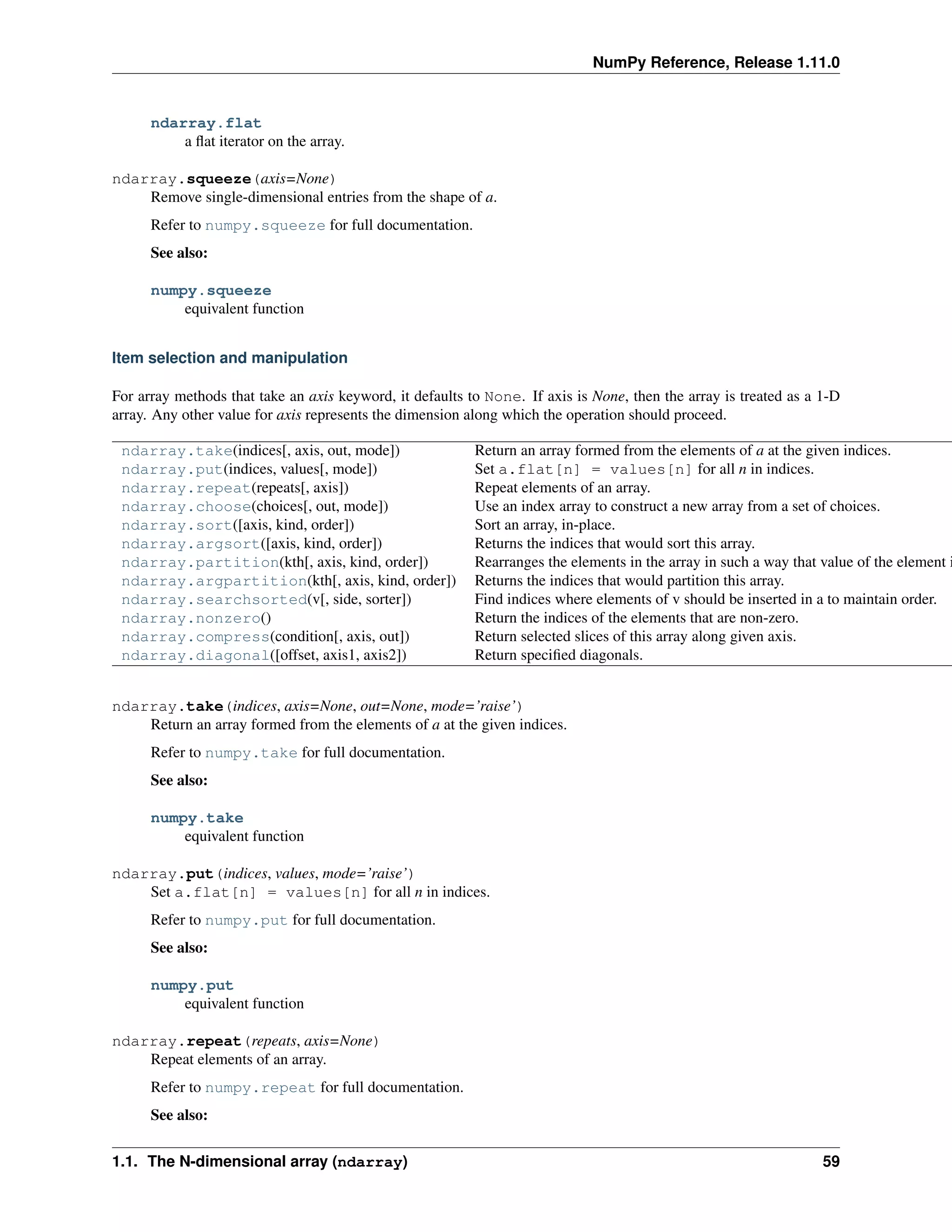 NumPy Reference, Release 1.11.0
ndarray.flat
a flat iterator on the array.
ndarray.squeeze(axis=None)
Remove single-dimensional entries from the shape of a.
Refer to numpy.squeeze for full documentation.
See also:
numpy.squeeze
equivalent function
Item selection and manipulation
For array methods that take an axis keyword, it defaults to None. If axis is None, then the array is treated as a 1-D
array. Any other value for axis represents the dimension along which the operation should proceed.
ndarray.take(indices[, axis, out, mode]) Return an array formed from the elements of a at the given indices.
ndarray.put(indices, values[, mode]) Set a.flat[n] = values[n] for all n in indices.
ndarray.repeat(repeats[, axis]) Repeat elements of an array.
ndarray.choose(choices[, out, mode]) Use an index array to construct a new array from a set of choices.
ndarray.sort([axis, kind, order]) Sort an array, in-place.
ndarray.argsort([axis, kind, order]) Returns the indices that would sort this array.
ndarray.partition(kth[, axis, kind, order]) Rearranges the elements in the array in such a way that value of the element i
ndarray.argpartition(kth[, axis, kind, order]) Returns the indices that would partition this array.
ndarray.searchsorted(v[, side, sorter]) Find indices where elements of v should be inserted in a to maintain order.
ndarray.nonzero() Return the indices of the elements that are non-zero.
ndarray.compress(condition[, axis, out]) Return selected slices of this array along given axis.
ndarray.diagonal([offset, axis1, axis2]) Return specified diagonals.
ndarray.take(indices, axis=None, out=None, mode=’raise’)
Return an array formed from the elements of a at the given indices.
Refer to numpy.take for full documentation.
See also:
numpy.take
equivalent function
ndarray.put(indices, values, mode=’raise’)
Set a.flat[n] = values[n] for all n in indices.
Refer to numpy.put for full documentation.
See also:
numpy.put
equivalent function
ndarray.repeat(repeats, axis=None)
Repeat elements of an array.
Refer to numpy.repeat for full documentation.
See also:
1.1. The N-dimensional array (ndarray) 59
 
