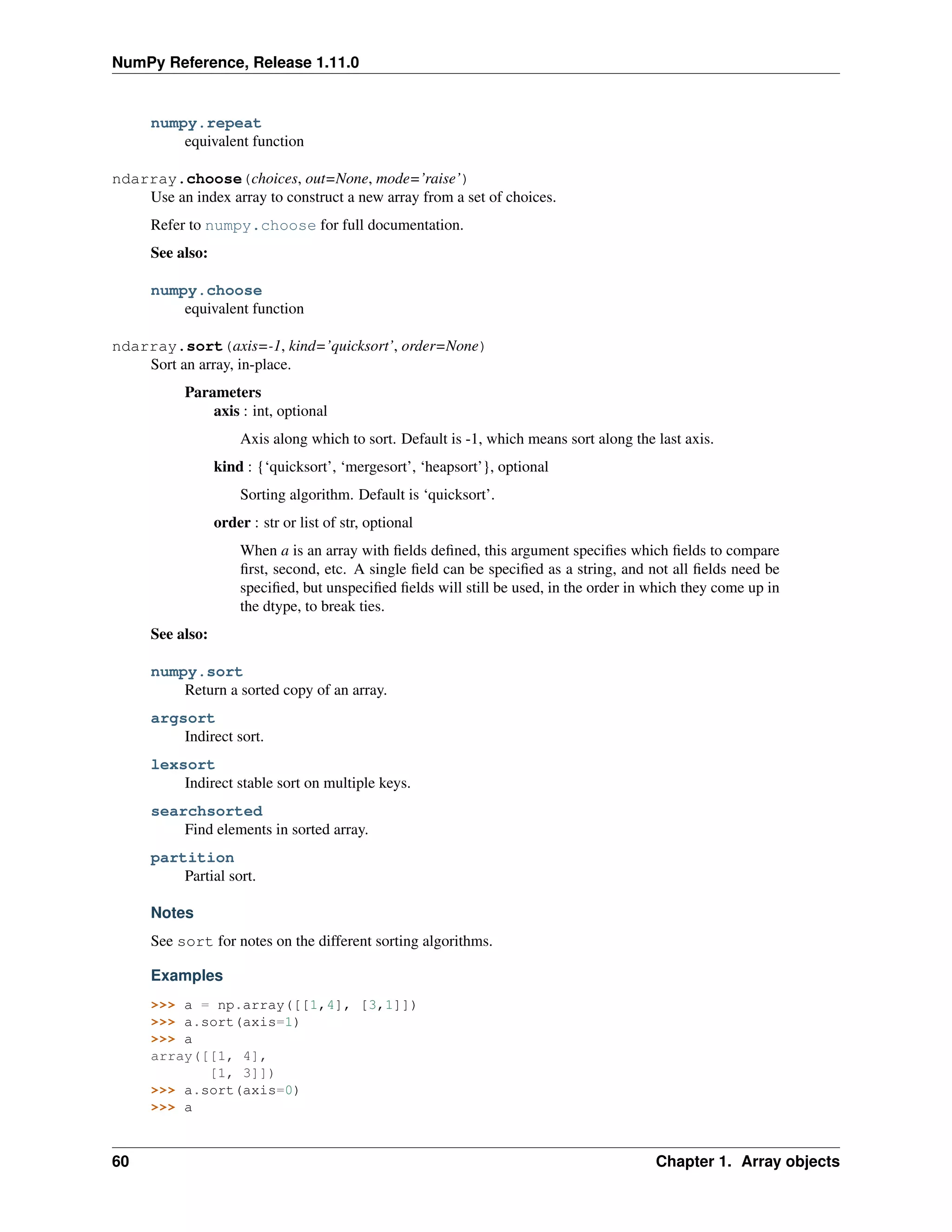 NumPy Reference, Release 1.11.0
numpy.repeat
equivalent function
ndarray.choose(choices, out=None, mode=’raise’)
Use an index array to construct a new array from a set of choices.
Refer to numpy.choose for full documentation.
See also:
numpy.choose
equivalent function
ndarray.sort(axis=-1, kind=’quicksort’, order=None)
Sort an array, in-place.
Parameters
axis : int, optional
Axis along which to sort. Default is -1, which means sort along the last axis.
kind : {‘quicksort’, ‘mergesort’, ‘heapsort’}, optional
Sorting algorithm. Default is ‘quicksort’.
order : str or list of str, optional
When a is an array with fields defined, this argument specifies which fields to compare
first, second, etc. A single field can be specified as a string, and not all fields need be
specified, but unspecified fields will still be used, in the order in which they come up in
the dtype, to break ties.
See also:
numpy.sort
Return a sorted copy of an array.
argsort
Indirect sort.
lexsort
Indirect stable sort on multiple keys.
searchsorted
Find elements in sorted array.
partition
Partial sort.
Notes
See sort for notes on the different sorting algorithms.
Examples
>>> a = np.array([[1,4], [3,1]])
>>> a.sort(axis=1)
>>> a
array([[1, 4],
[1, 3]])
>>> a.sort(axis=0)
>>> a
60 Chapter 1. Array objects
 